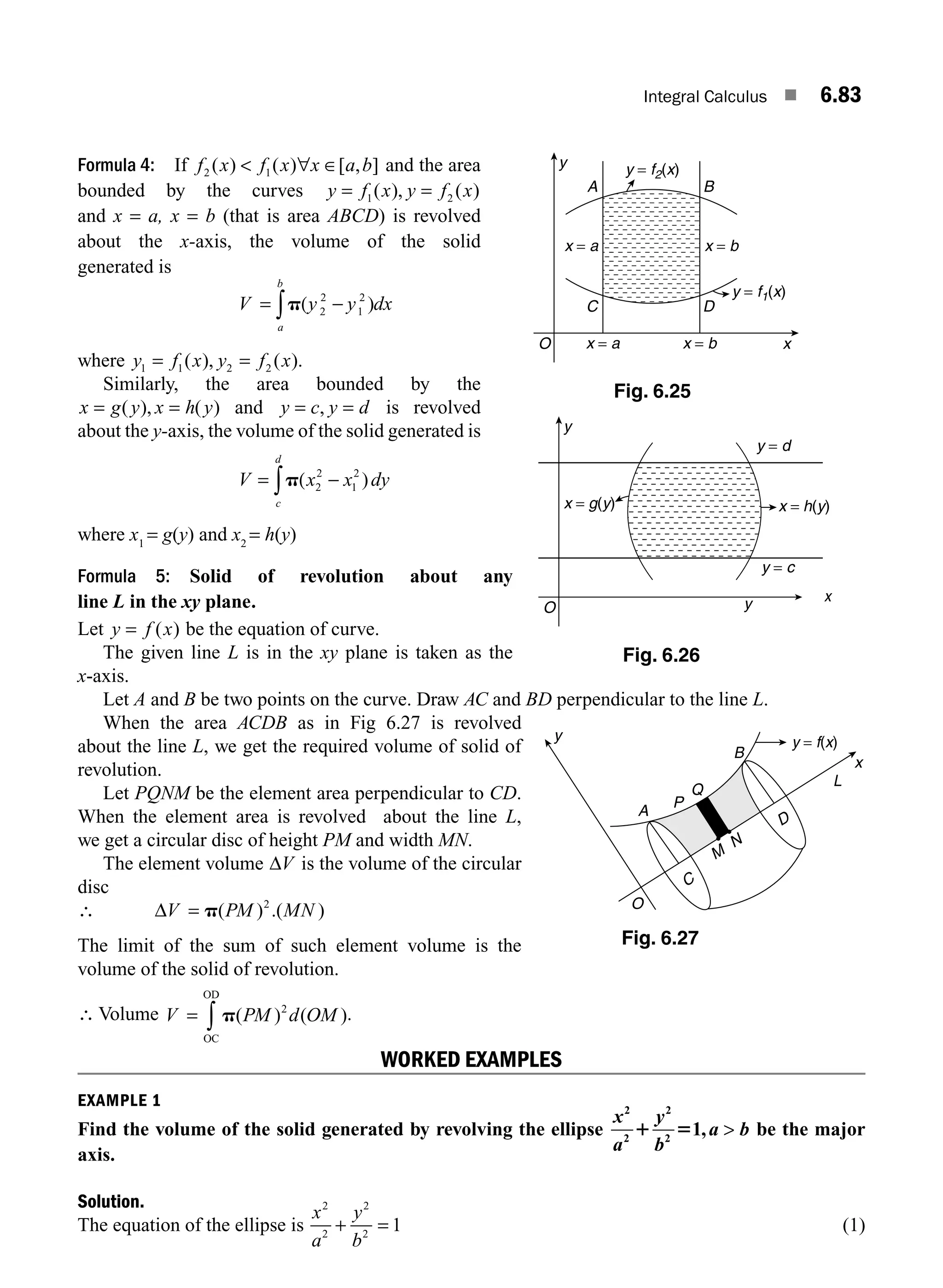 Integral Calculus ■ 6.83
Formula 4: If f x f x x a b
2 1
( ) ( ) [ , ]
 ∀ ∈ and the area
bounded by the curves y f x y f x
= =
1 2
( ), ( )
and x = a, x = b (that is area ABCD) is revolved
about the x-axis, the volume of the solid
generated is
V y dx
a
b
= −
∫p(y 2
2
1
2
)
where y f x y f x
1 1 2 2
= =
( ), ( ).
Similarly, the area bounded by the
x g y x h y
= =
( ), ( ) and y c y d
= =
, is revolved
about the y-axis, the volume of the solid generated is
V x dy
c
d
= −
∫p(x2
2
1
2
)
where x1
= g(y) and x2
= h(y)
Formula 5: Solid of revolution about any
line L in the xy plane.
Let y f x
= ( ) be the equation of curve.
The given line L is in the xy plane is taken as the
x-axis.
Let A and B be two points on the curve. Draw AC and BD perpendicular to the line L.
When the area ACDB as in Fig 6.27 is revolved
about the line L, we get the required volume of solid of
revolution.
Let PQNM be the element area perpendicular to CD.
When the element area is revolved about the line L,
we get a circular disc of height PM and width MN.
The element volume ΔV is the volume of the circular
disc
∴ ΔV = p( ) .( )
PM MN
2
The limit of the sum of such element volume is the
volume of the solid of revolution.
∴ Volume V PM d OM
= ∫ p( ) ( )
2
OC
OD
.
WORKED EXAMPLES
EXAMPLE 1
Find the volume of the solid generated by revolving the ellipse
x
a
y
b
a b
2
2
2
2
1
1 5 ,  be the major
axis.
Solution.
The equation of the ellipse is
x
a
y
b
2
2
2
2
1
+ = (1)
C
D
x
M
N
y
A
P
Q
B
L
y = f(x)
O
Fig. 6.27
y
A B
D
C
x
x = b
y = f1(x)
y = f2(x)
x = b
x = a
x = a
O
Fig. 6.25
Fig. 6.26
y
x
y = c
y
y = d
x = h(y)
x = g(y)
O
M06_ENGINEERING_MATHEMATICS-I _CH06_PART B.indd 83 5/19/2016 3:10:20 PM
 