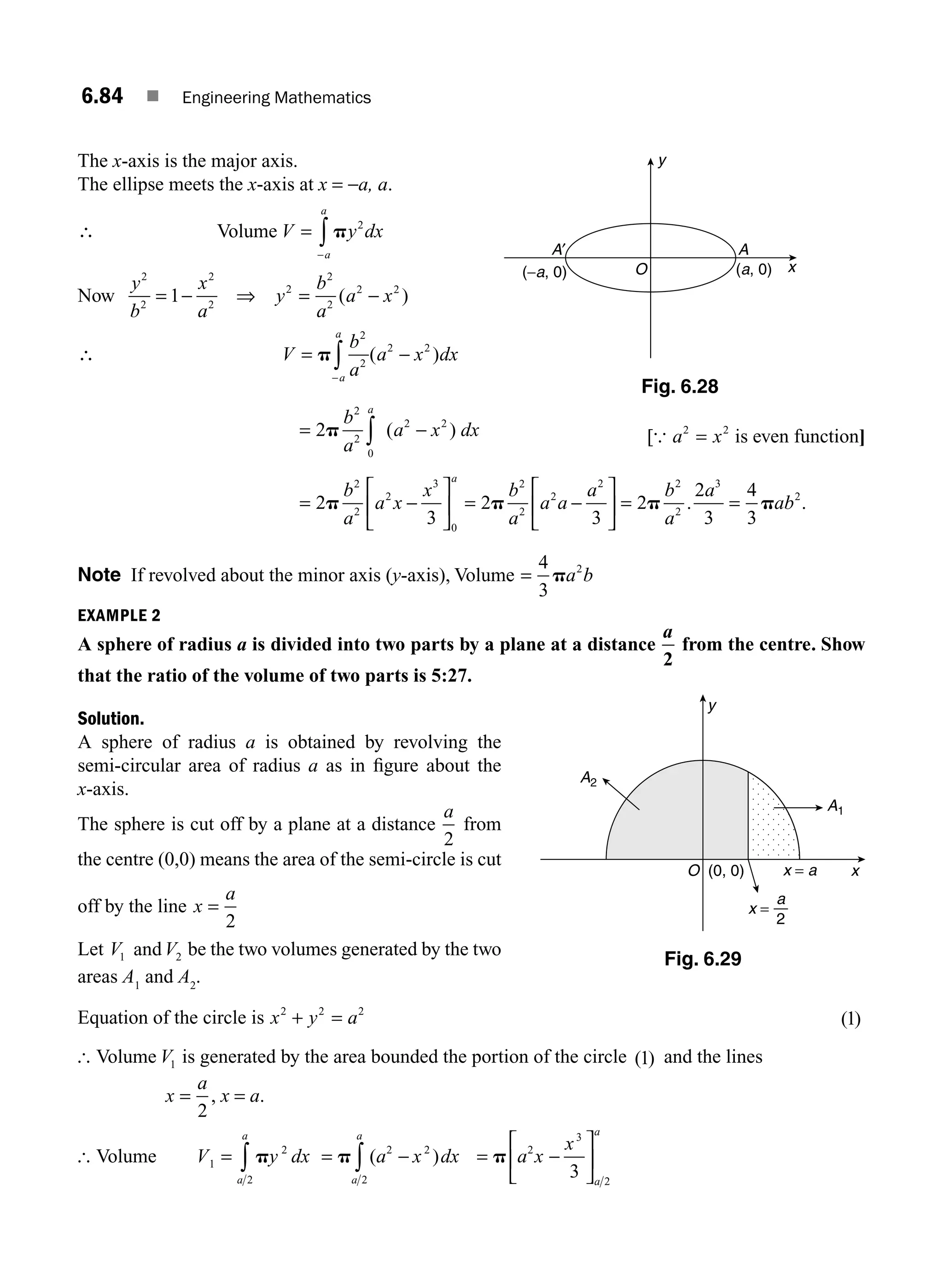 6.84 ■ Engineering Mathematics
The x-axis is the major axis.
The ellipse meets the x-axis at x = −a, a.
∴ Volume V y dx
a
a
= ∫ p
−
2
Now
y
b
x
a
y
b
a
a x
2
2
2
2
2
2
2
2 2
1
= ⇒ = −
− ( )
∴ V
b
a
a x dx
a
a
= −
∫
p
2
2
2 2
−
( )
= −
∫
2
2
2
0
2 2
p
b
a
a x dx
a
( ) [{ a x
2 2
= is even function]
=
⎡
⎣
⎢
⎤
⎦
⎥
2
3
2
2
2
3
0
p
b
a
a x
x
a
− = −
⎡
⎣
⎢
⎤
⎦
⎥ = =
2
3
2
2
3
4
3
2
2
2
2 2
2
3
2
p p p
b
a
a a
a b
a
a
ab
. .
Note If revolved about the minor axis (y-axis), Volume =
4
3
2
pa b
EXAMPLE 2
A sphere of radius a is divided into two parts by a plane at a distance
a
2
from the centre. Show
that the ratio of the volume of two parts is 5:27.
Solution.
A sphere of radius a is obtained by revolving the
semi-circular area of radius a as in ﬁgure about the
x-axis.
The sphere is cut off by a plane at a distance
a
2
from
the centre (0,0) means the area of the semi-circle is cut
off by the line x
a
=
2
Let V1 andV2 be the two volumes generated by the two
areas A1
and A2
.
Equation of the circle is x y a
2 2 2
+ = ( )
1
[ Volume V1 is generated by the area bounded the portion of the circle ( )
1 and the lines
x
a
=
2
, x = a.
[ Volume V y dx
a
a
1
2
2
= ∫ p = −
∫
p ( )
a x dx
a
a
2 2
2
= −
⎡
⎣
⎢
⎤
⎦
⎥
p a x
x
a
a
2
3
2
3
y
x = a x
(0, 0)
O
A2
A1
x =
2
a
Fig. 6.29
O
y
x
A′ A
(−a, 0) (a, 0)
Fig. 6.28
M06_ENGINEERING_MATHEMATICS-I _CH06_PART B.indd 84 5/19/2016 3:10:27 PM
 