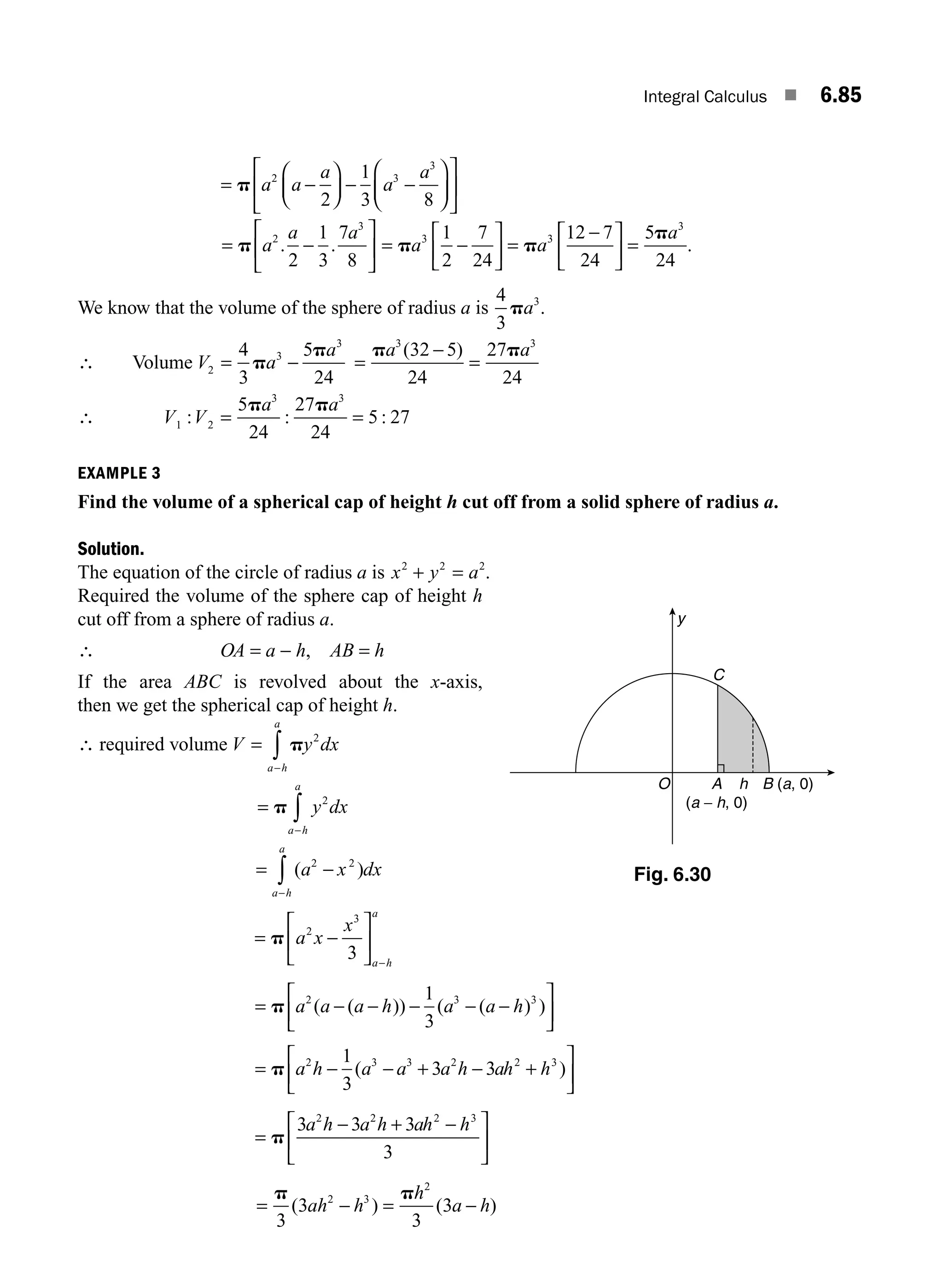 Integral Calculus ■ 6.85
= −
⎛
⎝
⎜
⎞
⎠
⎟ − −
⎛
⎝
⎜
⎞
⎠
⎟
⎡
⎣
⎢
⎤
⎦
⎥
p a a
a
a
a
2 3
3
2
1
3 8
= −
⎡
⎣
⎢
⎤
⎦
⎥
p a
a a
2
3
2
1
3
7
8
. . = −
⎡
⎣
⎢
⎤
⎦
⎥ =
−
⎡
⎣
⎢
⎤
⎦
⎥ =
p p
p
a a
a
3 3
3
1
2
7
24
12 7
24
5
24
.
We know that the volume of the sphere of radius a is
4
3
3
pa .
∴ Volume V a
a
2
3
3
4
3
5
24
= −
p
p
=
−
=
p p
a a
3 3
32 5
24
27
24
( )
∴ V V
a a
1 2
3 3
24 24
5 27
: : :
= =
5 27
p p
EXAMPLE 3
Find the volume of a spherical cap of height h cut off from a solid sphere of radius a.
Solution.
The equation of the circle of radius a is x y a
2 2 2
+ = .
Required the volume of the sphere cap of height h
cut off from a sphere of radius a.
∴ OA = a − h, AB = h
If the area ABC is revolved about the x-axis,
then we get the spherical cap of height h.
∴ required volume V y dx
a h
a
=
−
∫ p 2
=
−
∫
p y dx
a h
a
2
= −
−
∫ ( )
a x dx
a h
a
2 2
= −
⎡
⎣
⎢
⎤
⎦
⎥
−
p a x
x
a h
a
2
3
3
= − − − − −
⎡
⎣
⎢
⎤
⎦
⎥
p a a a h a a h
2 3 3
1
3
( ( )) ( ( ) )
= − − + − +
⎡
⎣
⎢
⎤
⎦
⎥
p a h a a a h ah h
2 3 3 2 2 3
1
3
3 3
( )
=
− + −
⎡
⎣
⎢
⎤
⎦
⎥
p
3 3 3
3
2 2 2 3
a h a h ah h
= − = −
p p
3
3
3
3
2 3
2
( ) ( )
ah h
h
a h
y
A
(a − h, 0)
B (a, 0)
C
O h
Fig. 6.30
M06_ENGINEERING_MATHEMATICS-I _CH06_PART B.indd 85 5/19/2016 3:10:32 PM
 
