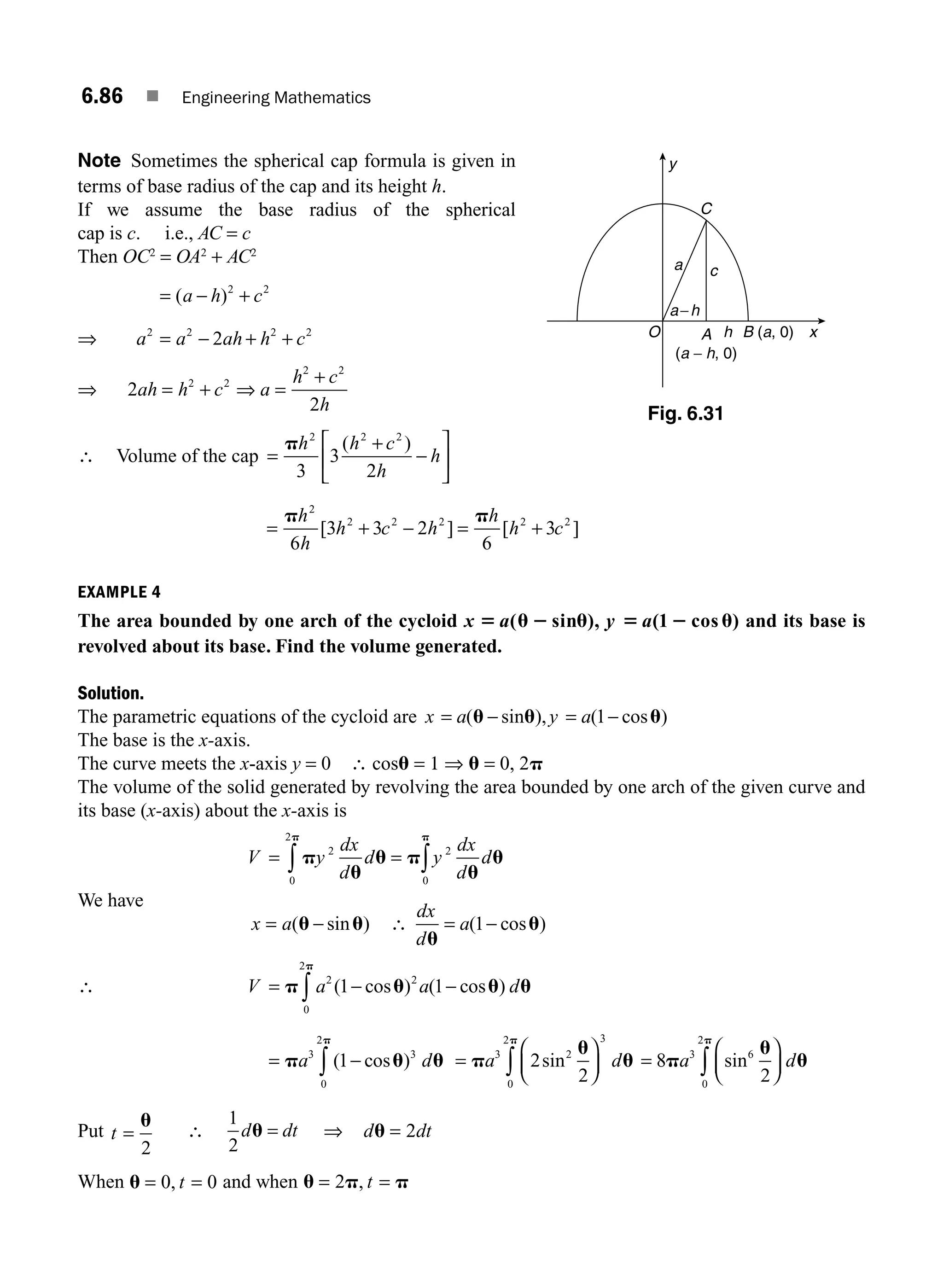 6.86 ■ Engineering Mathematics
Note Sometimes the spherical cap formula is given in
terms of base radius of the cap and its height h.
If we assume the base radius of the spherical
cap is c. i.e., AC = c
Then OC2
= OA2
+ AC2
= − +
( )
a h c
2 2
⇒ a a ah h c
2 2 2 2
2
= − + +
⇒ 2
2
2 2
2 2
ah h c a
h c
h
= + ⇒ =
+
∴ Volume of the cap =
+
−
⎡
⎣
⎢
⎤
⎦
⎥
ph h c
h
h
2 2 2
3
3
2
( )
= + − = +
p p
h
h
h c h
h
h c
2
2 2 2 2 2
6
3 3 2
6
3
[ ] [ ]
EXAMPLE 4
The area bounded by one arch of the cycloid x a y a
5 u 2 u 5 2 u
( ), ( cos )
sin 1 and its base is
revolved about its base. Find the volume generated.
Solution.
The parametric equations of the cycloid are x a y a
= = −
( ), ( cos )
u u u
− sin 1
The base is the x-axis.
The curve meets the x-axis y = 0 ∴ cosu = 1 ⇒ u = 0, 2p
The volume of the solid generated by revolving the area bounded by one arch of the given curve and
its base (x-axis) about the x-axis is
V y
dx
d
d y
dx
d
d
= ∫
∫ p
u
u p
u
u
p
p
2 2
0
0
2
=
We have
x a
= −
( sin )
u u ∴
dx
d
a
u
u
= −
( cos )
1
∴ V a a d
= −
∫
p u u u
p
2 2
0
2
1 1
( ) ( cos )
− cos
= −
∫
p u u
p
a3 3
0
2
1
( )
cos d =
⎛
⎝
⎜
⎞
⎠
⎟
∫
p
u
u
p
a3 2
3
0
2
2
2
sin d =
⎛
⎝
⎜
⎞
⎠
⎟
∫
8
2
3 6
0
2
p
u
u
p
a sin d
Put t =
u
2
∴ du
1
2
= dt ⇒ d dt
u = 2
When u = =
0 0
, t and when u p p
= =
2 , t
y
x
A
(a − h, 0)
B (a, 0)
O h
a−h
c
a
C
Fig. 6.31
M06_ENGINEERING_MATHEMATICS-I _CH06_PART B.indd 86 5/19/2016 3:10:39 PM
 