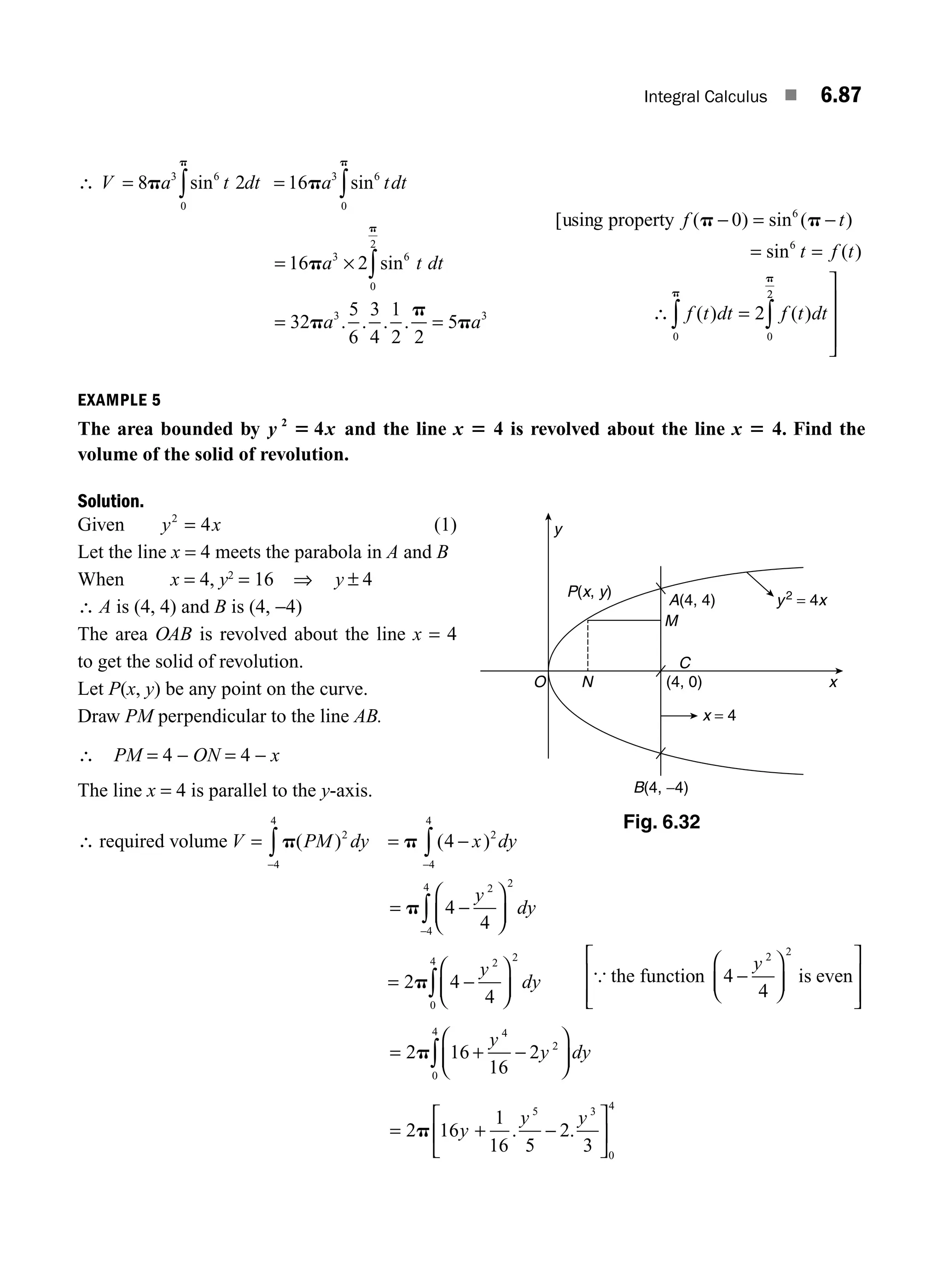 Integral Calculus ■ 6.87
∴ V a t dt
= ∫
8 2
3 6
0
p
p
sin = ∫
16 3 6
0
p
p
a tdt
sin
=
= =
∫
16 2
32
5
6
3
4
1
2 2
5
3 6
0
2
3 3
p
p
p
p
p
a t dt
a a
× sin
. . . .
[ sin ( ) sin ( )
sin ( )
( ) ( )
u g property f t
t f t
f t dt f t dt
p p
p
− = −
= =
=
0
2
6
6
0
∴
2
2
0
∫
∫
⎤
⎦
⎥
⎥
⎥
p
EXAMPLE 5
The area bounded by y x
2
4
5 and the line x 5 4 is revolved about the line x 5 4. Find the
volume of the solid of revolution.
Solution.
Given y x
2
4
= (1)
Let the line x = 4 meets the parabola in A and B
When x = 4, y2
= 16 ⇒ y ± 4
∴ A is (4, 4) and B is (4, −4)
The area OAB is revolved about the line x = 4
to get the solid of revolution.
Let P(x, y) be any point on the curve.
Draw PM perpendicular to the line AB.
∴ PM = 4 − ON = 4 − x
The line x = 4 is parallel to the y-axis.
∴ required volume V PM dy
=
−
∫ p
4
4
2
( ) = −
−
∫
p ( )
4 2
4
4
x dy
= −
⎛
⎝
⎜
⎞
⎠
⎟
−
∫
p 4
4
2 2
4
4
y
dy
= −
⎛
⎝
⎜
⎞
⎠
⎟
∫
2p 4
4
2 2
0
4
y
dy { the is even
function 4
4
2 2
−
⎛
⎝
⎜
⎞
⎠
⎟
⎡
⎣
⎢
⎢
⎤
⎦
⎥
⎥
y
= + −
⎛
⎝
⎜
⎞
⎠
⎟
∫
2p 16
16
2
4
2
0
4
y
y dy
= + −
⎡
⎣
⎢
⎤
⎦
⎥
2p 16
1
16 5
2
3
5 3
0
4
y
y y
. .
y
O N x
C
(4, 0)
M
A(4, 4)
B(4, −4)
x = 4
P(x, y)
y2
= 4x
Fig. 6.32
M06_ENGINEERING_MATHEMATICS-I _CH06_PART B.indd 87 5/19/2016 3:10:44 PM
 