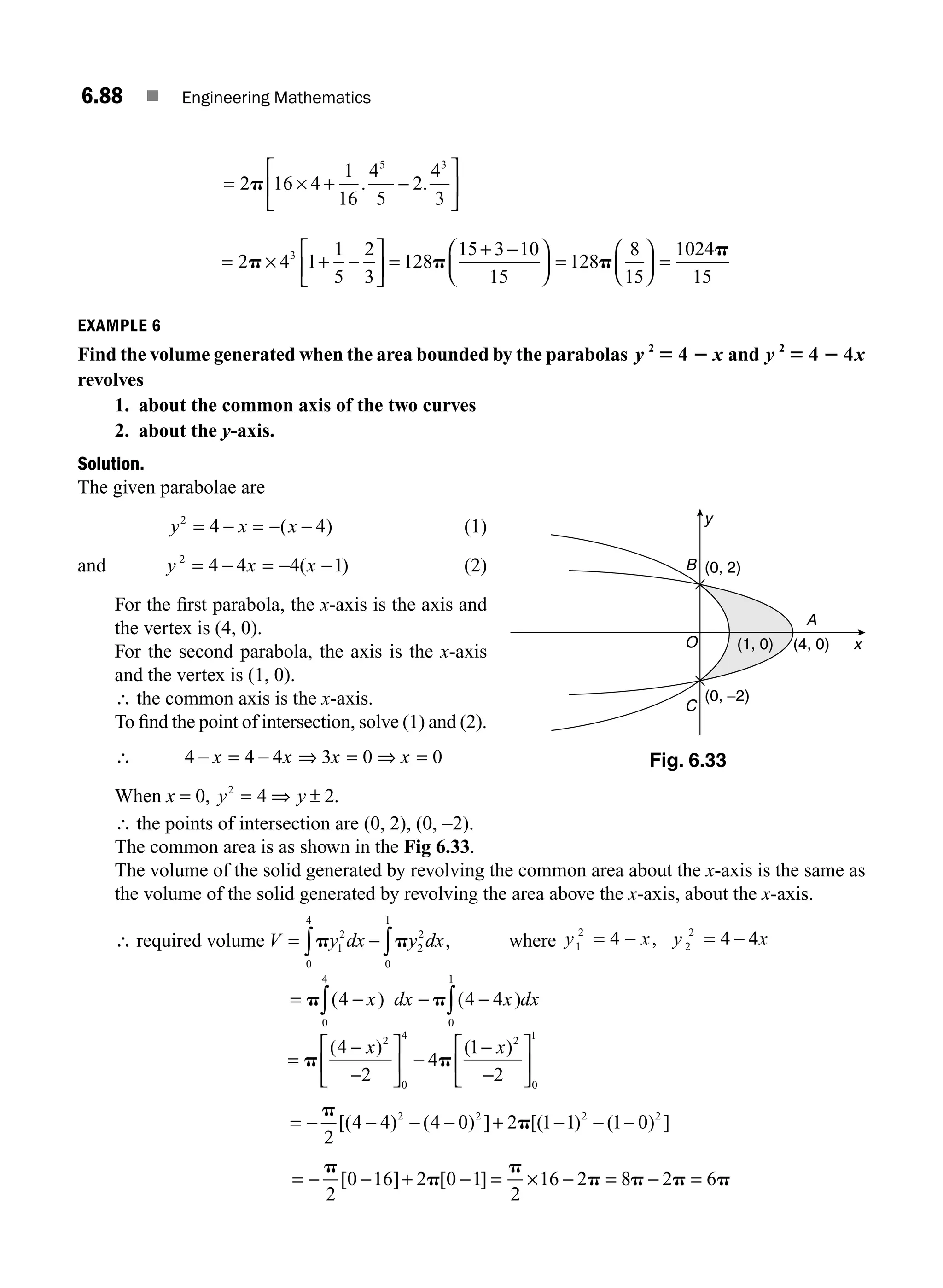 6.88 ■ Engineering Mathematics
= + −
⎡
⎣
⎢
⎤
⎦
⎥
2p 16 4
1
16
4
5
2
4
3
5 3
× . .
= + −
⎡
⎣
⎢
⎤
⎦
⎥ =
+ −
⎛
⎝
⎜
⎞
⎠
⎟ =
⎛
⎝
⎜
⎞
⎠
⎟ =
2p p p
× 4 1
1
5
2
3
128
15 3 10
15
128
8
15
1024
3 p
p
15
EXAMPLE 6
Find the volume generated when the area bounded by the parabolas y x
2
4
5 2 and y x
2
4 4
5 2
revolves
1. about the common axis of the two curves
2. about the y-axis.
Solution.
The given parabolae are
y x x
2
4 4
= − = − −
( ) (1)
and y x x
2
4 4 4 1
= − = − −
( ) (2)
For the ﬁrst parabola, the x-axis is the axis and
the vertex is (4, 0).
For the second parabola, the axis is the x-axis
and the vertex is (1, 0).
∴ the common axis is the x-axis.
To ﬁnd the point of intersection, solve (1) and (2).
∴ 4 4 4 3 0 0
− = − ⇒ = ⇒ =
x x x x
When x = 0, y y
2
4 2
= ⇒ ± .
∴ the points of intersection are (0, 2), (0, −2).
The common area is as shown in the Fig 6.33.
The volume of the solid generated by revolving the common area about the x-axis is the same as
the volume of the solid generated by revolving the area above the x-axis, about the x-axis.
∴ required volume V y dx y dx
= − ∫
∫p p
1
2
2
2
0
1
0
4
, where y x y
1
2
2
2
4 4
= = − 4
− , x
= − − −
∫
∫
p p
( ) ( )
4 4 4
0
1
0
4
x dx x dx
=
−
−
⎡
⎣
⎢
⎤
⎦
⎥ −
−
−
⎡
⎣
⎢
⎤
⎦
⎥
p p
( ) ( )
4
2
4
1
2
2
0
4 2
0
1
x x
= − − − − + − − −
p
p
2
4 4 4 0 2 1 1 1 0
2 2 2 2
[( ) ( ) ] [( ) ( ) ]
= ×
− − + − = − = − =
p
p
p
p p p p
2
0 16 2 0 1
2
16 2 8 2 6
[ ] [ ]
y
x
B
O
C
A
(0, 2)
(0, −2)
(4, 0)
(1, 0)
Fig. 6.33
M06_ENGINEERING_MATHEMATICS-I _CH06_PART B.indd 88 5/19/2016 3:10:48 PM
 