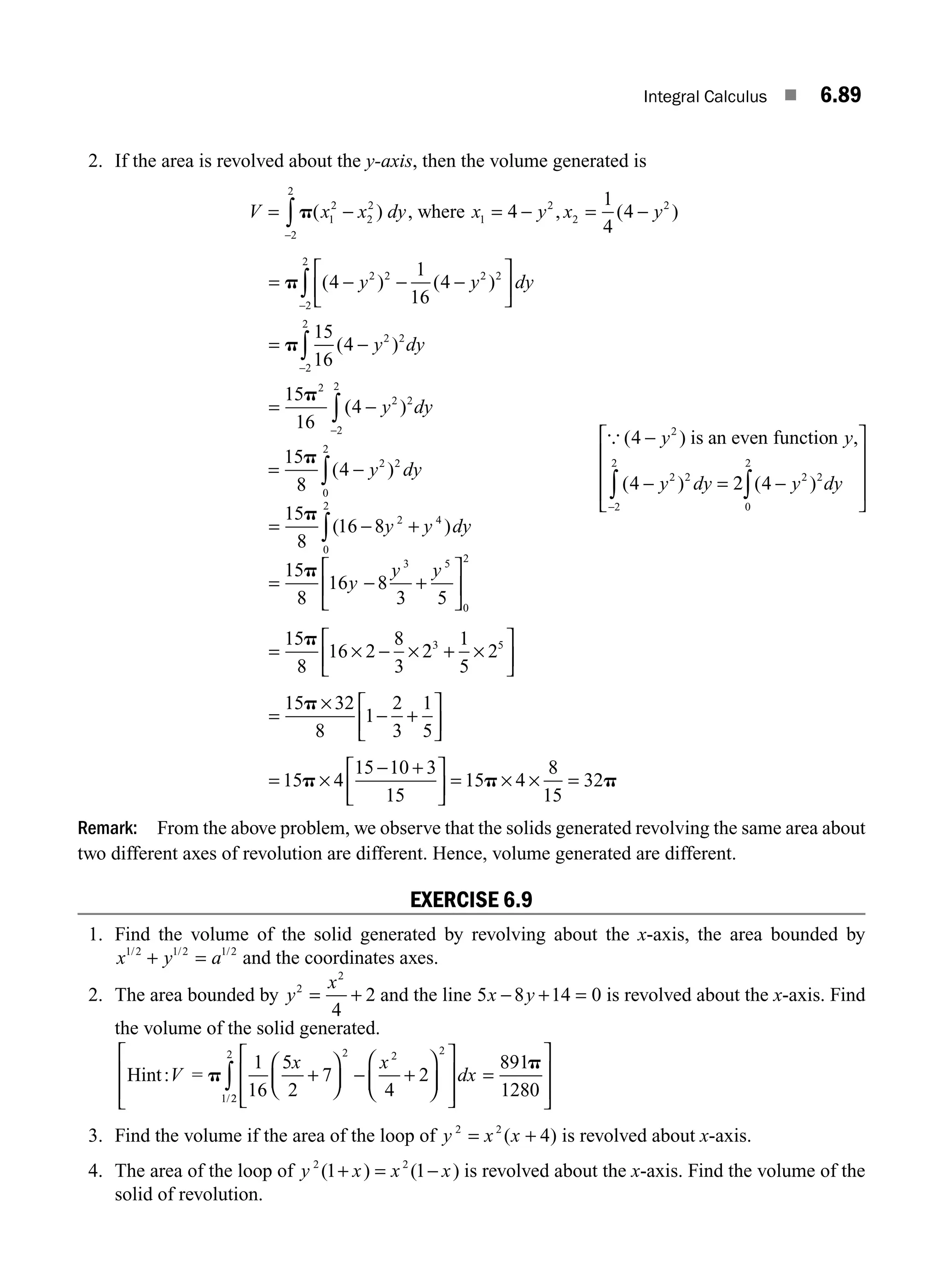 Integral Calculus ■ 6.89
2. If the area is revolved about the y-axis, then the volume generated is
V x x dy
= −
−
∫ p( )
1
2
2
2
2
2
, where x y x y
1
2
2
2
4
1
4
4
= − = −
, ( )
= − − −
⎡
⎣
⎢
⎤
⎦
⎥
= −
=
−
−
∫
∫
p
p
p
( ) ( )
( )
4
1
16
4
15
16
4
15
16
2 2 2 2
2
2
2 2
2
2
2
y y dy
y dy
(
( )
4 2 2
2
2
−
−
∫ y dy
= −
∫
15
8
4 2 2
0
2
p
( )
y dy
{ ( ) ,
( ) ( )
4
4 4
2
2 2 2 2
0
2
2
2
−
− −
⎡
⎣
⎢
⎢
⎢ ∫
∫
−
y y
y dy y dy
is an even function
= 2
⎤
⎤
⎦
⎥
⎥
⎥
= − +
∫
15
8
16 8 2 4
0
2
p
( )
y y dy
= − +
⎡
⎣
⎢
⎤
⎦
⎥
15
8
16 8
3 5
3 5
0
2
p
y
y y
= − +
⎡
⎣
⎢
⎤
⎦
⎥
15
8
16 2
8
3
1
5
25
p
× × 2 ×
3
= − +
⎡
⎣
⎢
⎤
⎦
⎥
15 32
8
1
2
3
1
5
p ×
=
− +
⎡
⎣
⎢
⎤
⎦
⎥ = =
15
15 10 3
15
15 4
8
15
32
p p p
× 4 × ×
Remark: From the above problem, we observe that the solids generated revolving the same area about
two different axes of revolution are different. Hence, volume generated are different.
EXERCISE 6.9
1. Find the volume of the solid generated by revolving about the x-axis, the area bounded by
x y a
1 2 1 2 1 2
/ / /
+ = and the coordinates axes.
2. The area bounded by y
x
2
2
4
2
= + and the line 5 8 14 0
x y
− + = is revolved about the x-axis. Find
the volume of the solid generated.
Hint: =
V p
p
1
16
5
2
7
4
2
891
1280
2 2 2
1
x x
dx
+
⎛
⎝
⎜
⎞
⎠
⎟ − +
⎛
⎝
⎜
⎞
⎠
⎟
⎡
⎣
⎢
⎢
⎤
⎦
⎥
⎥
=
/2
2
2
∫
⎡
⎣
⎢
⎢
⎤
⎦
⎥
⎥
3. Find the volume if the area of the loop of y x x
2 2
4
= +
( ) is revolved about x-axis.
4. The area of the loop of y x x x
2 2
1 1
( ) ( )
+ = − is revolved about the x-axis. Find the volume of the
solid of revolution.
M06_ENGINEERING_MATHEMATICS-I _CH06_PART B.indd 89 5/19/2016 3:10:52 PM
 