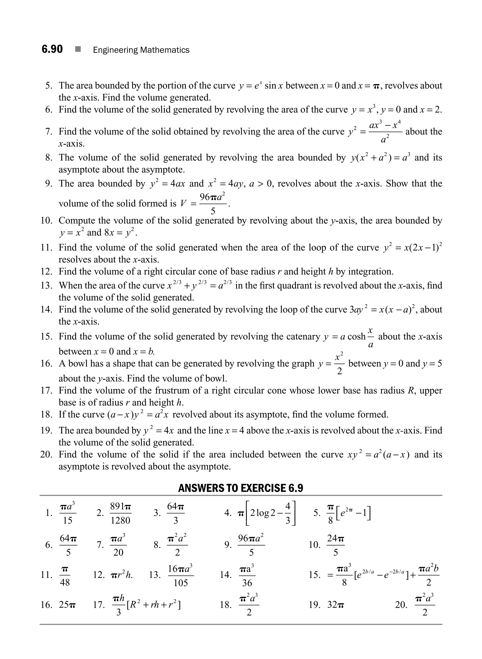 6.90 ■ Engineering Mathematics
5. The area bounded by the portion of the curve y e x
x
= sin between x = 0 and x = p, revolves about
the x-axis. Find the volume generated.
6. Find the volume of the solid generated by revolving the area of the curve y x
= 3
, y = 0 and x = 2.
7. Find the volume of the solid obtained by revolving the area of the curve y
ax x
a
2
3 4
2
=
−
about the
x-axis.
8. The volume of the solid generated by revolving the area bounded by y x a a
( )
2 2 3
+ = and its
asymptote about the asymptote.
9. The area bounded by y ax
2
4
= and x ay
2
4
= , a  0, revolves about the x-axis. Show that the
volume of the solid formed is V =
96
5
2
pa
.
10. Compute the volume of the solid generated by revolving about the y-axis, the area bounded by
y x
= 2
and 8 2
x y
= .
11. Find the volume of the solid generated when the area of the loop of the curve y x x
2 2
2 1
= −
( )
resolves about the x-axis.
12. Find the volume of a right circular cone of base radius r and height h by integration.
13. When the area of the curve x y a
2 3 2 3 2 3
/
+ =
/ /
in the ﬁrst quadrant is revolved about the x-axis, ﬁnd
the volume of the solid generated.
14. Find the volume of the solid generated by revolving the loop of the curve 3 2 2
ay x x a
= −
( ) , about
the x-axis.
15. Find the volume of the solid generated by revolving the catenary y a
x
a
= cosh about the x-axis
between x = 0 and x = b.
16. A bowl has a shape that can be generated by revolving the graph y
x
=
2
2
between y = 0 and y = 5
about the y-axis. Find the volume of bowl.
17. Find the volume of the frustrum of a right circular cone whose lower base has radius R, upper
base is of radius r and height h.
18. If the curve ( )
a x y a x
− 2 2
= revolved about its asymptote, ﬁnd the volume formed.
19. The area bounded by y x
2
4
= and the line x = 4 above the x-axis is revolved about the x-axis. Find
the volume of the solid generated.
20. Find the volume of the solid if the area included between the curve xy a a x
2 2
= −
( ) and its
asymptote is revolved about the asymptote.
ANSWERS TO EXERCISE 6.9
1.
pa3
15
2.
891
1280
p
3.
64
3
p
4. p 2 2
4
3
log −
⎡
⎣
⎢
⎤
⎦
⎥ 5.
p p
8
1
2
e −
⎡
⎣ ⎤
⎦
6.
64
5
p
7.
pa3
20
8.
p2 2
2
a
9.
96
5
2
pa
10.
24
5
p
11.
p
48
12. pr h
2
. 13.
16
105
3
pa
14.
pa3
36
15. = − +
−
p p
a3
2 2
2
8 2
[ ]
/ /
e e
a b
b a b a
16. 25p 17.
ph
R rh r
3
2 2
[ ]
+ + 18.
p2 3
2
a
19. 32p 20.
p2 3
2
a
M06_ENGINEERING_MATHEMATICS-I _CH06_PART B.indd 90 5/19/2016 3:11:03 PM
 