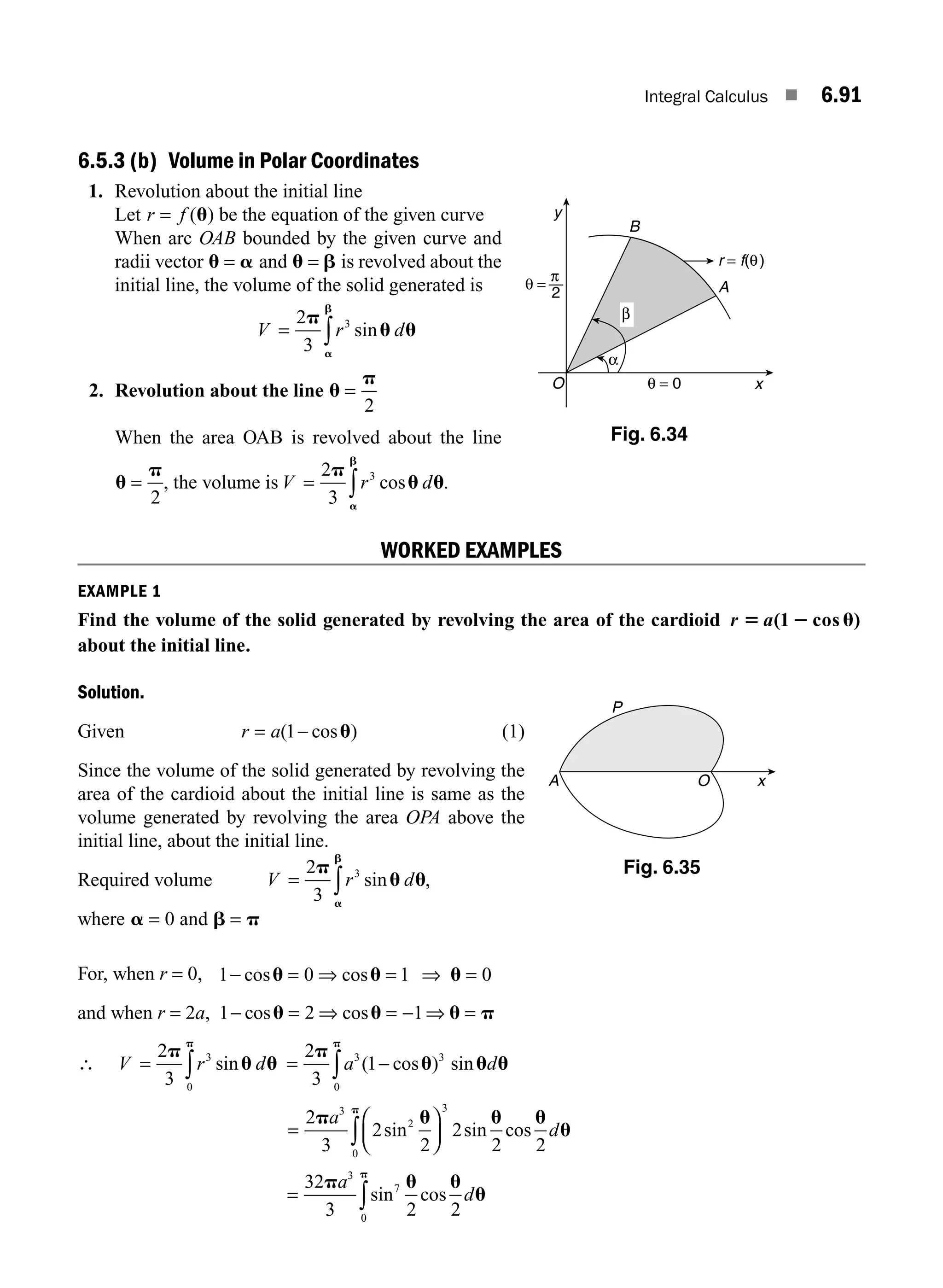 Integral Calculus ■ 6.91
6.5.3 (b) Volume in Polar Coordinates
1. Revolution about the initial line
Let r f
= ( )
u be the equation of the given curve
When arc OAB bounded by the given curve and
radii vector u a
= and u b
= is revolved about the
initial line, the volume of the solid generated is
V r d
= ∫
2
3
3
p
u u
a
b
sin
2. Revolution about the line u
p
=
2
When the area OAB is revolved about the line
u
p
=
2
, the volume is V r d
= ∫
2
3
3
p
u u
a
b
cos .
WORKED EXAMPLES
EXAMPLE 1
Find the volume of the solid generated by revolving the area of the cardioid r 5 2 u
a( cos )
1
about the initial line.
Solution.
Given r a
= −
( cos )
1 u (1)
Since the volume of the solid generated by revolving the
area of the cardioid about the initial line is same as the
volume generated by revolving the area OPA above the
initial line, about the initial line.
Required volume V = ∫
2
3
3
p
u u
a
b
r d
sin ,
where a = 0 and b p
=
For, when r = 0, 1 0 1 0
− = ⇒ = ⇒ =
cos cos
u u u
and when r = 2a, 1 2 1
− = ⇒ = − ⇒ =
cos cos
u u u p
∴ V r d
= ∫
2
3
3
0
p
u u
p
sin = −
∫
2
3
1
3
0
p
u u u
p
a d
( cos sin
)3
=
⎛
⎝
⎜
⎞
⎠
⎟
∫
2
3
2
2
2
2 2
3
2
3
0
p u u u
u
p
a
d
sin sin cos
= ∫
32
3 2 2
3
7
0
p u u
u
p
a
d
sin cos
A
B
O x
y
θ = 0
r = f(θ)
α
β
θ =
2
π
Fig. 6.34
O
P
A x
Fig. 6.35
M06_ENGINEERING_MATHEMATICS-I _CH06_PART B.indd 91 5/19/2016 3:16:14 PM
 
