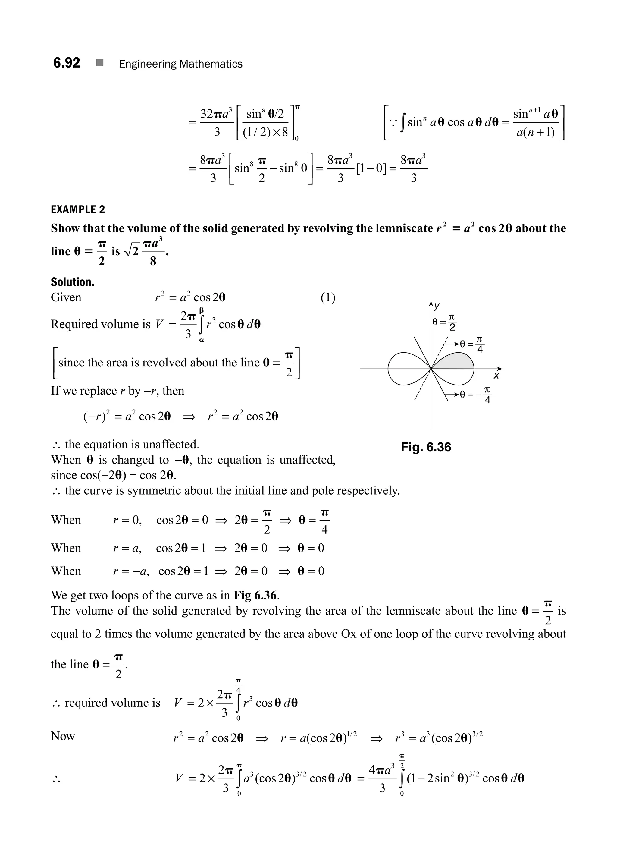 6.92 ■ Engineering Mathematics
=
⎡
⎣
⎢
⎤
⎦
⎥
32
3
2
1 2 8
3
0
p u
p
a sin /
( / )
s
×
{ sin
sin
( )
n
n
a a
a
a n
u u u
u
cos d =
+
⎡
⎣
⎢
⎤
⎦
⎥
+
∫
1
1
= −
⎡
⎣
⎢
⎤
⎦
⎥ = − =
8
3 2
0
8
3
1 0
8
3
3 3 3
p p p p
a a a
sin sin [ ]
8 8
EXAMPLE 2
Show that the volume of the solid generated by revolving the lemniscate r a
2 2
2
5 u
cos about the
line u 5
p
2
is 2
8
3
pa
.
Solution.
Given r a
2 2
2
= cos u (1)
Required volume is V r d
= ∫
2
3
3
p
u u
a
b
cos
since the area is revolved about the line u
p
=
⎡
⎣
⎢
⎤
⎦
⎥
2
If we replace r by −r, then
( ) cos cos
− = ⇒ =
r a r a
2 2 2 2
2 2
u u
∴ the equation is unaffected.
When u is changed to −u, the equation is unaffected,
since cos(−2u) = cos 2u.
∴ the curve is symmetric about the initial line and pole respectively.
When r = = ⇒ = ⇒ =
0 2 0 2
2 4
, cos u u
p
u
p
When r a
= = ⇒ = ⇒ =
, cos2 1 2 0 0
u u u
When r a
= − = ⇒ = ⇒ =
, cos2 1 2 0 0
u u u
We get two loops of the curve as in Fig 6.36.
The volume of the solid generated by revolving the area of the lemniscate about the line u
p
=
2
is
equal to 2 times the volume generated by the area above Ox of one loop of the curve revolving about
the line u
p
=
2
.
∴ required volume is V r d
= ∫
2
2
3
3
0
4
×
p
u u
p
cos
Now r a r a r a
2 2 1 2 3 3 3 2
2 2 2
= ⇒ = ⇒ =
cos (cos ) (cos )
/ /
u u u
∴ V a d
= ∫
2
2
3
2
3 3 2
0
×
p
u u u
p
(cos ) cos
/
= −
∫
4
3
1 2
3
2 3 2
0
2
p
u u u
p
a
d
( sin ) cos
/
y
x
θ =
4
π
−
θ =
2
π
θ =
4
π
Fig. 6.36
M06_ENGINEERING_MATHEMATICS-I _CH06_PART B.indd 92 5/19/2016 3:16:21 PM
 