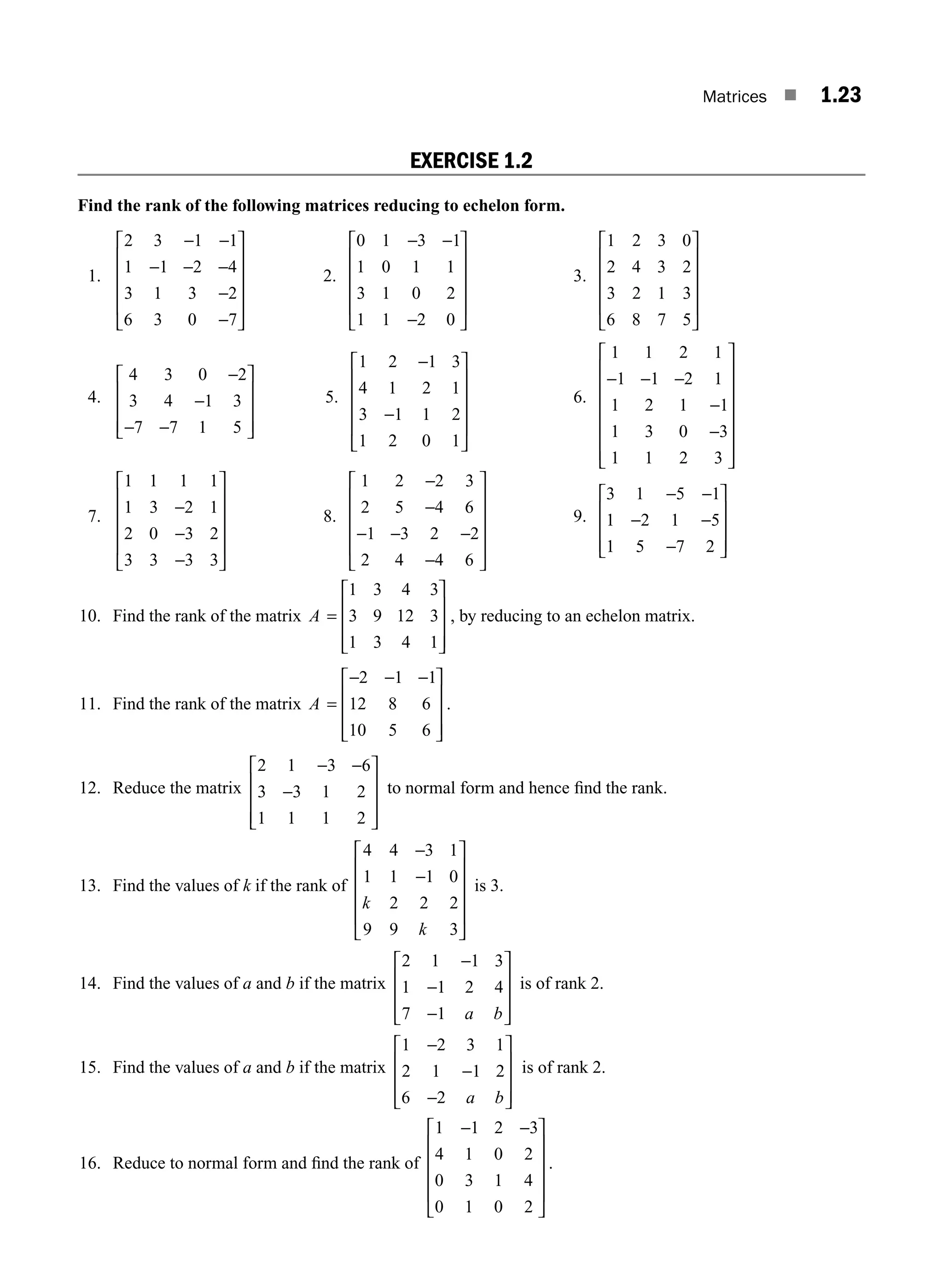 Matrices ■ 1.23
EXERCISE 1.2
Find the rank of the following matrices reducing to echelon form.
1.
2 3 1 1
1 1 2 4
3 1 3 2
6 3 0 7
− −
− − −
−
−
⎡
⎣
⎢
⎢
⎢
⎢
⎤
⎦
⎥
⎥
⎥
⎥
2.
0 1 3 1
1 0 1 1
3 1 0 2
1 1 2 0
− −
−
⎡
⎣
⎢
⎢
⎢
⎢
⎤
⎦
⎥
⎥
⎥
⎥
3.
1 2 3 0
2 4 3 2
3 2 1 3
6 8 7 5
⎡
⎣
⎢
⎢
⎢
⎢
⎤
⎦
⎥
⎥
⎥
⎥
4.
4 3 0 2
3 4 1 3
7 7 1 5
−
−
− −
⎡
⎣
⎢
⎢
⎢
⎤
⎦
⎥
⎥
⎥
5.
1 2 1 3
4 1 2 1
3 1 1 2
1 2 0 1
−
−
⎡
⎣
⎢
⎢
⎢
⎢
⎤
⎦
⎥
⎥
⎥
⎥
6.
1 1 2 1
1 1 2 1
1 2 1 1
1 3 0 3
1 1 2 3
− − −
−
−
⎡
⎣
⎢
⎢
⎢
⎢
⎢
⎢
⎤
⎦
⎥
⎥
⎥
⎥
⎥
⎥
7.
1 1 1 1
1 3 2 1
2 0 3 2
3 3 3 3
−
−
−
⎡
⎣
⎢
⎢
⎢
⎢
⎤
⎦
⎥
⎥
⎥
⎥
8.
1 2 2 3
2 5 4 6
1 3 2 2
2 4 4 6
−
−
− − −
−
⎡
⎣
⎢
⎢
⎢
⎢
⎤
⎦
⎥
⎥
⎥
⎥
9.
3 1 5 1
1 2 1 5
1 5 7 2
− −
− −
−
⎡
⎣
⎢
⎢
⎢
⎤
⎦
⎥
⎥
⎥
10. Find the rank of the matrix A =
⎡
⎣
⎢
⎢
⎢
⎤
⎦
⎥
⎥
⎥
1 3 4 3
3 9 12 3
1 3 4 1
, by reducing to an echelon matrix.
11. Find the rank of the matrix A =
− − −
⎡
⎣
⎢
⎢
⎢
⎤
⎦
⎥
⎥
⎥
2 1 1
12 8 6
10 5 6
.
12. Reduce the matrix
2 1 3 6
3 3 1 2
1 1 1 2
− −
−
⎡
⎣
⎢
⎢
⎢
⎤
⎦
⎥
⎥
⎥
to normal form and hence ﬁnd the rank.
13. Find the values of k if the rank of
4 4 3 1
1 1 1 0
2 2 2
9 9 3
−
−
⎡
⎣
⎢
⎢
⎢
⎢
⎤
⎦
⎥
⎥
⎥
⎥
k
k
is 3.
14. Find the values of a and b if the matrix
2 1 1 3
1 1 2 4
7 1
−
−
−
⎡
⎣
⎢
⎢
⎢
⎤
⎦
⎥
⎥
⎥
a b
is of rank 2.
15. Find the values of a and b if the matrix
1 2 3 1
2 1 1 2
6 2
−
−
−
⎡
⎣
⎢
⎢
⎢
⎤
⎦
⎥
⎥
⎥
a b
is of rank 2.
16. Reduce to normal form and ﬁnd the rank of
1 1 2 3
4 1 0 2
0 3 1 4
0 1 0 2
− −
⎡
⎣
⎢
⎢
⎢
⎢
⎤
⎦
⎥
⎥
⎥
⎥
.
M01_ENGINEERING_MATHEMATICS-I _CH01_Part A.indd 23 5/30/2016 4:35:23 PM
 