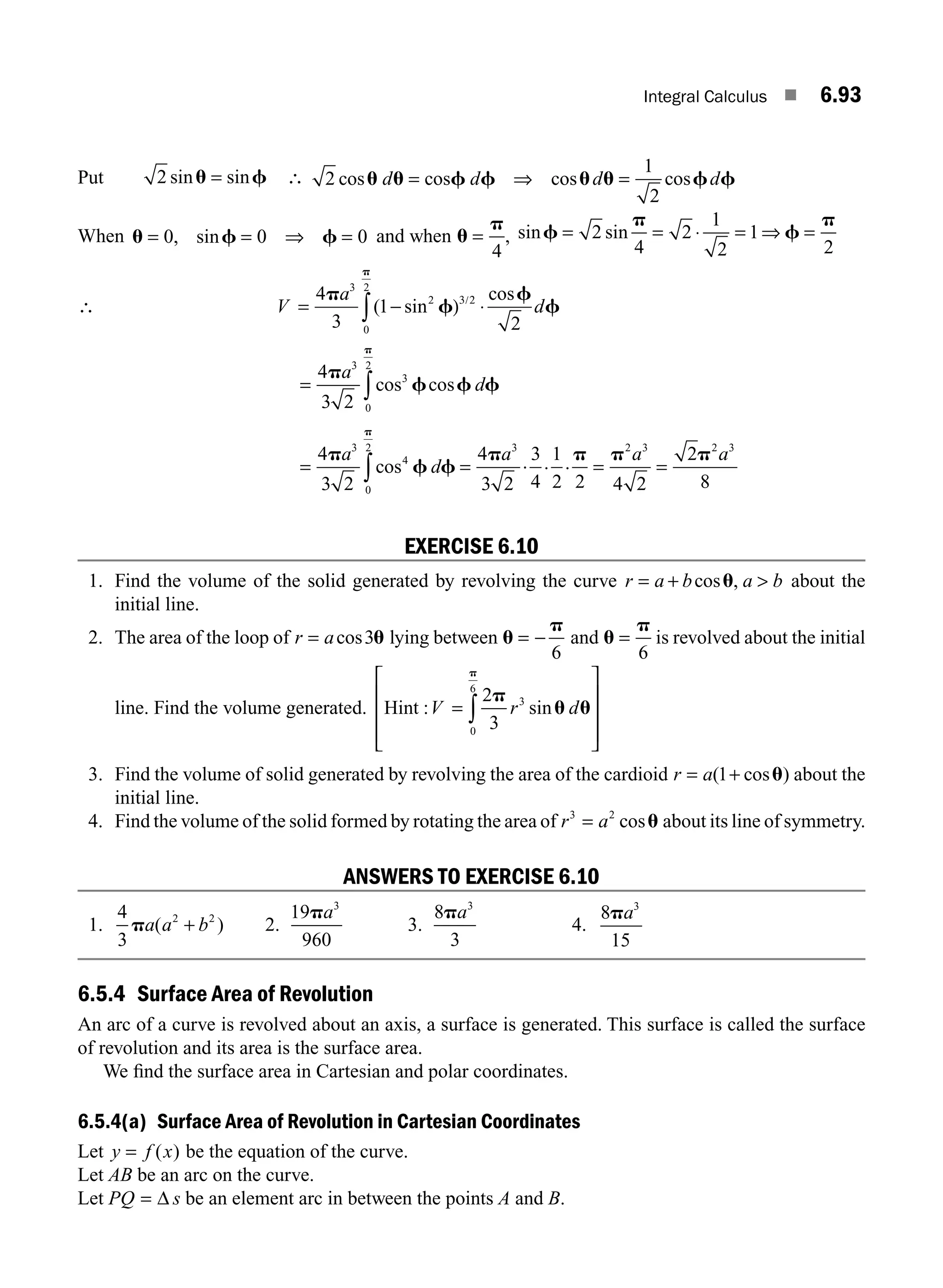 Integral Calculus ■ 6.93
Put 2 sin sin
u f
= ∴ 2
1
2
cos cos cos
u u f f u u f f
d d
= ⇒
cos d d
=
When u f f
= = ⇒ =
0 0 0
, sin and when u
p
=
4
, sin sin
f
p
f
p
= = = ⇒ =
2
4
2
1
2
1
2
⋅
∴ V
a
d
= − ⋅
∫
4
3
1
2
3
2
0
2
p
f
f
f
p
( sin
cos
)3/2
= ∫
4
3 2
3
3
0
2
p
f f f
p
a
d
cos cos
= ∫
4
3 2
3
4
0
2
p
f f
p
a
d
cos = = =
4
3 2
3
4
1
2 2 4 2
2
8
3 2 3 2 3
p p p p
a a a
. . .
EXERCISE 6.10
1. Find the volume of the solid generated by revolving the curve r a b a b
= + 
cos ,
u about the
initial line.
2. The area of the loop of r a
= cos3u lying between u
p
= −
6
and u
p
=
6
is revolved about the initial
line. Find the volume generated. Hint : sin
V r d
=
⎡
⎣
⎢
⎢
⎢
⎤
⎦
⎥
⎥
⎥
∫
2
3
3
0
6
p
u u
p
3. Find the volume of solid generated by revolving the area of the cardioid r a
= +
( cos )
1 u about the
initial line.
4. Find the volume of the solid formed by rotating the area of r a
3 2
= cosu about its line of symmetry.
ANSWERS TO EXERCISE 6.10
1.
4
3
2 2
pa a b
( )
+ 2.
19
960
3
pa
3.
8
3
3
pa
4.
8
15
3
pa
6.5.4 Surface Area of Revolution
An arc of a curve is revolved about an axis, a surface is generated. This surface is called the surface
of revolution and its area is the surface area.
We ﬁnd the surface area in Cartesian and polar coordinates.
6.5.4(a) Surface Area of Revolution in Cartesian Coordinates
Let y f x
= ( ) be the equation of the curve.
Let AB be an arc on the curve.
Let PQ = Δ s be an element arc in between the points A and B.
M06_ENGINEERING_MATHEMATICS-I _CH06_PART B.indd 93 5/19/2016 3:16:26 PM
 