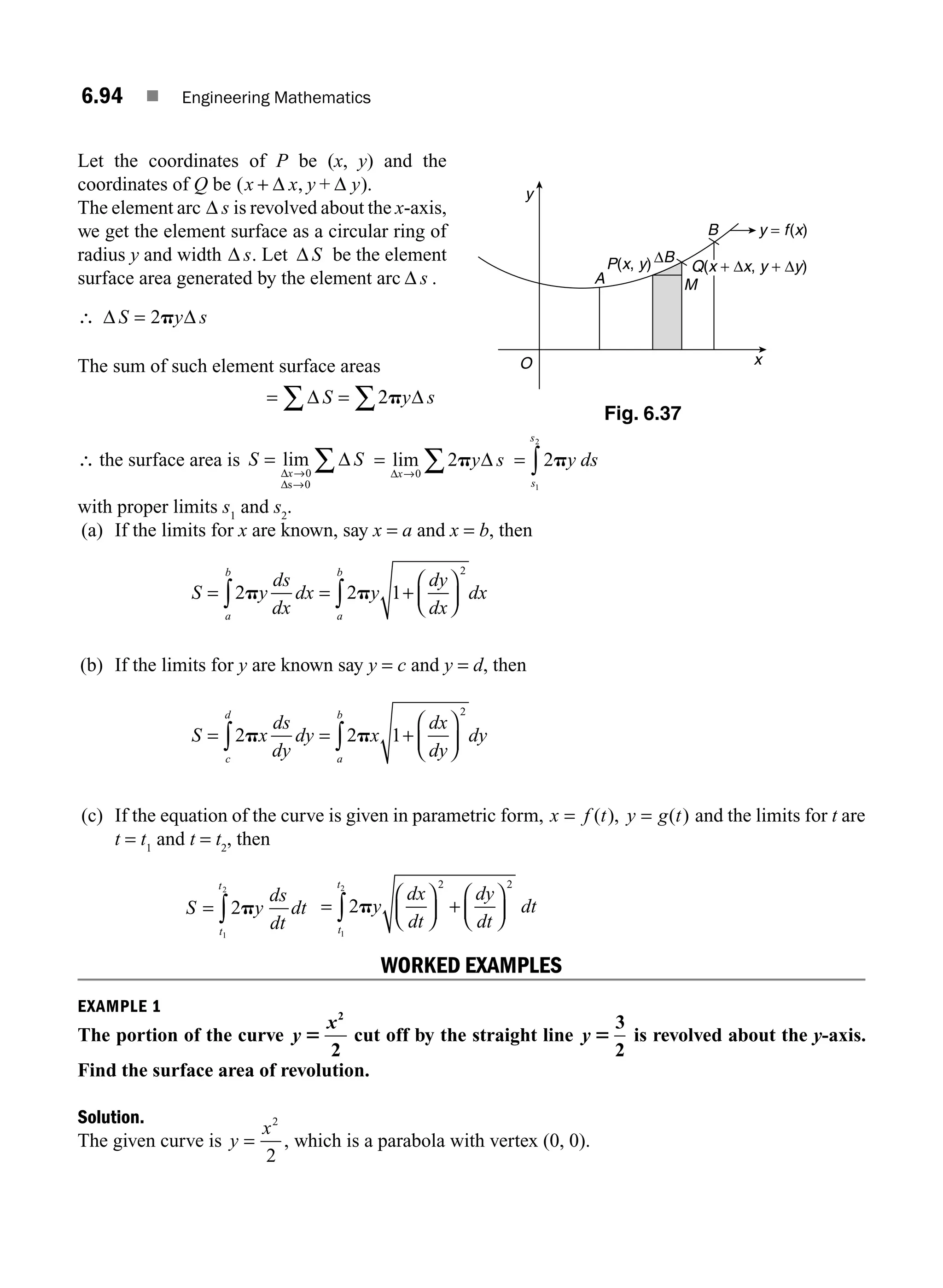 6.94 ■ Engineering Mathematics
Let the coordinates of P be (x, y) and the
coordinates of Q be ( ).
x x y
+ Δ , Δ
y+
The element arc Δ s is revolved about the x-axis,
we get the element surface as a circular ring of
radius y and width Δ s. Let Δ S be the element
surface area generated by the element arc Δ s .
∴ Δ Δ
S y s
= 2p
The sum of such element surface areas
= =
∑ ∑
Δ 2 Δ
S s
py
∴ the surface area is S
x
=
→
→
∑
lim
Δ
Δ
Δ
0
0
s
S =
→
∑
lim
Δ
Δ
x
y
0
2p s = ∫ 2
1
2
py ds
s
s
with proper limits s1
and s2
.
(a) If the limits for x are known, say x = a and x = b, then
S y
ds
dx
dx y
dy
dx
dx
a
b
a
b
= = +
⎛
⎝
⎜
⎞
⎠
⎟
∫ ∫
2 2 1
2
p p
(b) If the limits for y are known say y = c and y = d, then
S x
ds
dy
dy x
dx
dy
dy
c
d
a
b
= = +
⎛
⎝
⎜
⎞
⎠
⎟
∫ ∫
2 2 1
2
p p
(c) If the equation of the curve is given in parametric form, x f t y g t
= =
( ), ( ) and the limits for t are
t = t1
and t = t2
, then
S
ds
dt
dt
t
t
= ∫2
1
2
py =
⎛
⎝
⎜
⎞
⎠
⎟ +
⎛
⎝
⎜
⎞
⎠
⎟
∫2
1
2 2 2
py
t
t
dx
dt
dy
dt
dt
WORKED EXAMPLES
EXAMPLE 1
The portion of the curve y
x
5
2
2
cut off by the straight line y 5
3
2
is revolved about the y-axis.
Find the surface area of revolution.
Solution.
The given curve is y
x
=
2
2
, which is a parabola with vertex (0, 0).
A
B
O
y
x
P(x, y) Q(x + Δx, y + Δy)
ΔB
y = f(x)
M
Fig. 6.37
M06_ENGINEERING_MATHEMATICS-I _CH06_PART B.indd 94 5/19/2016 3:16:31 PM
 