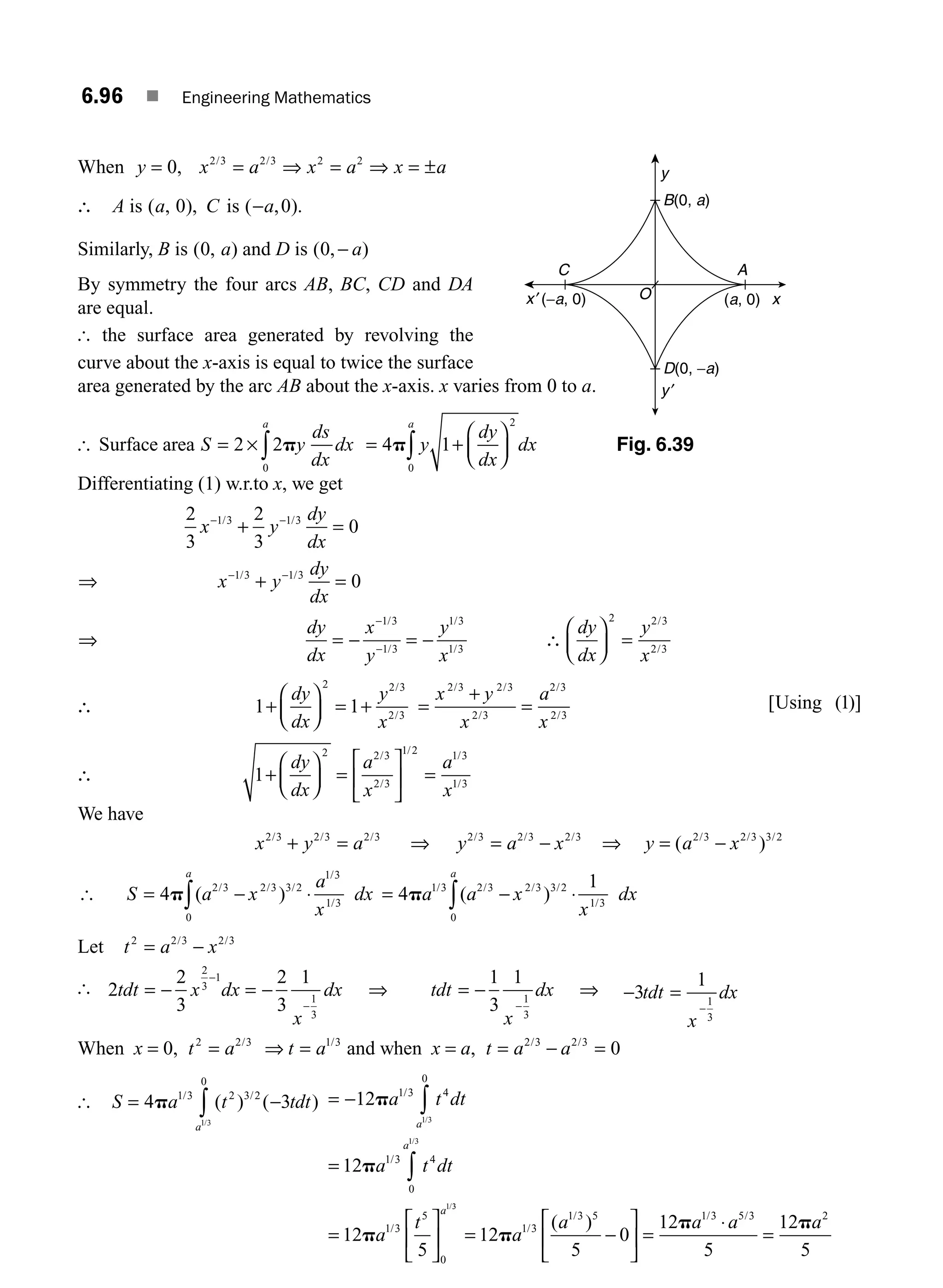 6.96 ■ Engineering Mathematics
When y x a x a x a
= = ⇒ = ⇒ = ±
0 2 3 2 3 2 2
, / /
∴ A is ( , ),
a C
0 is ( , ).
−a 0
Similarly, B is ( , )
0 a and D is ( , )
0 − a
By symmetry the four arcs AB, BC, CD and DA
are equal.
[ the surface area generated by revolving the
curve about the x-axis is equal to twice the surface
area generated by the arc AB about the x-axis. x varies from 0 to a.
[ Surface area S y
ds
dx
dx
a
= × ∫
2 2
0
p = +
⎛
⎝
⎜
⎞
⎠
⎟
∫
4 1
0
2
p y
dy
dx
dx
a
Differentiating (1) w.r.to x, we get
2
3
2
3
0
1 3 1 3
x y
dy
dx
− −
+ =
/ /
⇒ x y
dy
dx
− −
+ =
1 3 1 3
0
/ /
⇒
dy
dx
x
y
y
x
= − = −
−
−
1 3
1 3
1 3
1 3
/
/
/
/
∴
dy
dx
y
x
⎛
⎝
⎜
⎞
⎠
⎟ =
2 2 3
2 3
/
/
∴ 1 1
2 2 3
2 3
+
⎛
⎝
⎜
⎞
⎠
⎟ = +
dy
dx
y
x
/
/
=
+
=
x y
x
a
x
2 3 2 3
2 3
2 3
2 3
/ /
/
/
/
[ ( )]
Using 1
∴ 1
2 2 3
2 3
1 2 1 3
1 3
+
⎛
⎝
⎜
⎞
⎠
⎟ =
⎡
⎣
⎢
⎤
⎦
⎥ =
dy
dx
a
x
a
x
/
/
/ /
/
We have
x y a
2 3 2 3 2 3
/ / /
+ = ⇒ y a x
2 3 2 3 2 3
/ / /
= − ⇒ y a x
= −
( )
/ / /
2 3 2 3 3 2
[ S a x
a
x
dx
a
= − ⋅
∫
4 2 3 2 3 3 2
1 3
1 3
0
p ( )
/ / /
/
/
= − ⋅
∫
4
1
1 3 2 3 2 3 3 2
0
1 3
pa a x
x
dx
a
/ / / /
/
( )
Let t a x
2 2 3 2 3
= −
/ /
[ 2
2
3
2
3
1
2
3
1
1
3
tdt x dx
x
dx
= − = −
−
−
⇒ tdt
x
dx
= −
−
1
3
1
1
3
⇒ − =
3
1
1
3
tdt dx
x
−
When x = 0, t a t a
2 2 3 1 3
= ⇒ =
/ /
and when x = a, t a a
= − =
2 3 2 3
0
/ /
[ S a t tdt
a
= −
∫
4 3
1 3 2 3 2
0
1 3
p / /
( ) ( )
/
= −
=
=
⎡
⎣
⎢
⎤
⎦
⎥
∫
∫
12
12
12
5
1 3 4
0
1 3 4
0
1 3
5
0
1 3
1 3
1
p
p
p
a t dt
a t dt
a
t
a
a
a
/
/
/
/
/
/3
3
12
5
0
12
5
12
5
1 3
1 3 5 1 3 5 3 2
= −
⎡
⎣
⎢
⎤
⎦
⎥ =
⋅
=
p
p p
a
a a a a
/
/ / /
( )
O
y
y′
x
x′ (a, 0)
B(0, a)
D(0, −a)
A
C
(−a, 0)
Fig. 6.39
M06_ENGINEERING_MATHEMATICS-I _CH06_PART B.indd 96 5/19/2016 3:16:50 PM
 