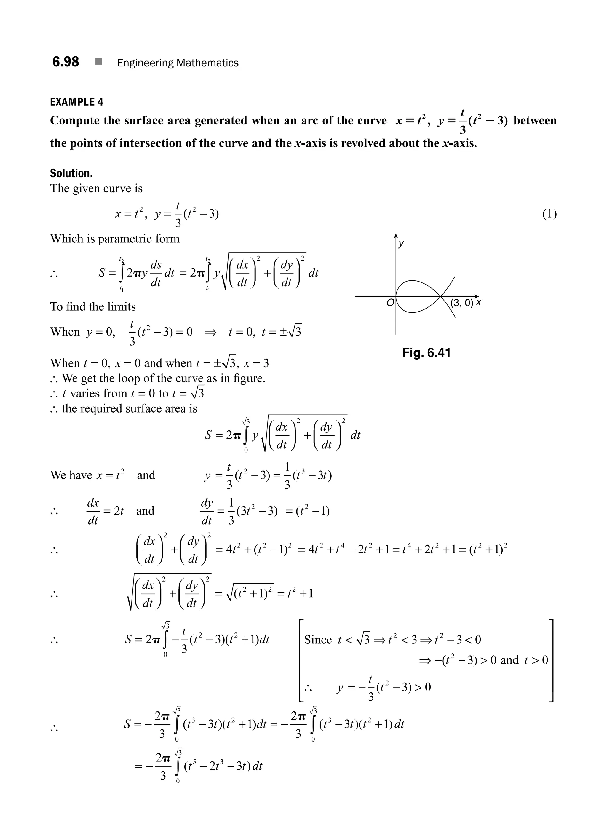 6.98 ■ Engineering Mathematics
EXAMPLE 4
Compute the surface area generated when an arc of the curve x t y
t
t
5 5 2
2 2
3
3
, ( ) between
the points of intersection of the curve and the x-axis is revolved about the x-axis.
Solution.
The given curve is
x t y
t
t
= = −
2 2
3
3
, ( ) (1)
Which is parametric form
[ S y
ds
dt
dt
t
t
= ∫2
1
2
p =
⎛
⎝
⎜
⎞
⎠
⎟ +
⎛
⎝
⎜
⎞
⎠
⎟
∫
2
2 2
1
2
p y
dx
dt
dy
dt
dt
t
t
To ﬁnd the limits
When y
t
t t t
= − = ⇒ = = ±
0
3
3 0 0 3
2
, ( ) ,
When t x
= =
0 0
, and when t x
= ± =
3 3
,
[ We get the loop of the curve as in ﬁgure.
[ t varies from t = 0 to t = 3
[ the required surface area is
S y
dx
dt
dy
dt
dt
=
⎛
⎝
⎜
⎞
⎠
⎟ +
⎛
⎝
⎜
⎞
⎠
⎟
∫
2
2 2
0
3
p
We have x t
= 2
and y
t
t t t
= − = −
3
3
1
3
3
2 3
( ) ( )
∴
dx
dt
t
dy
dt
t t
= = − = −
2
1
3
3 3 1
2 2
and ( ) ( )
∴
dx
dt
dy
dt
t t
⎛
⎝
⎜
⎞
⎠
⎟ +
⎛
⎝
⎜
⎞
⎠
⎟ = + −
2 2
2 2 2
4 1
( ) = + − + = + + = +
4 2 1 2 1 1
2 4 2 4 2 2 2
t t t t t t
( )
∴
dx
dt
dy
dt
t t
⎛
⎝
⎜
⎞
⎠
⎟ +
⎛
⎝
⎜
⎞
⎠
⎟ = + = +
2 2
2 2 2
1 1
( )
∴ S
t
t t dt
= − − +
∫
2
3
3 1
2 2
0
3
p ( )( ) Since
and
t t t
t t
y
t
t
 ⇒  ⇒ − 
⇒ − −  
∴ = − − 
⎡
⎣
⎢
⎢
⎢
⎢
⎢
3 3 3 0
3 0 0
3
3 0
2 2
2
2
( )
( )
⎤
⎤
⎦
⎥
⎥
⎥
⎥
⎥
∴ S t t t dt t t t dt
t t
= − − + = − − +
= − −
∫ ∫
2
3
3 1
2
3
3 1
2
3
2
3 2
0
3
3 2
0
3
5
p p
p
( )( ) ( )( )
( 3
3
0
3
3
−
∫ t dt
)
y
O x
(3, 0)
Fig. 6.41
M06_ENGINEERING_MATHEMATICS-I _CH06_PART B.indd 98 5/19/2016 3:17:06 PM
 
