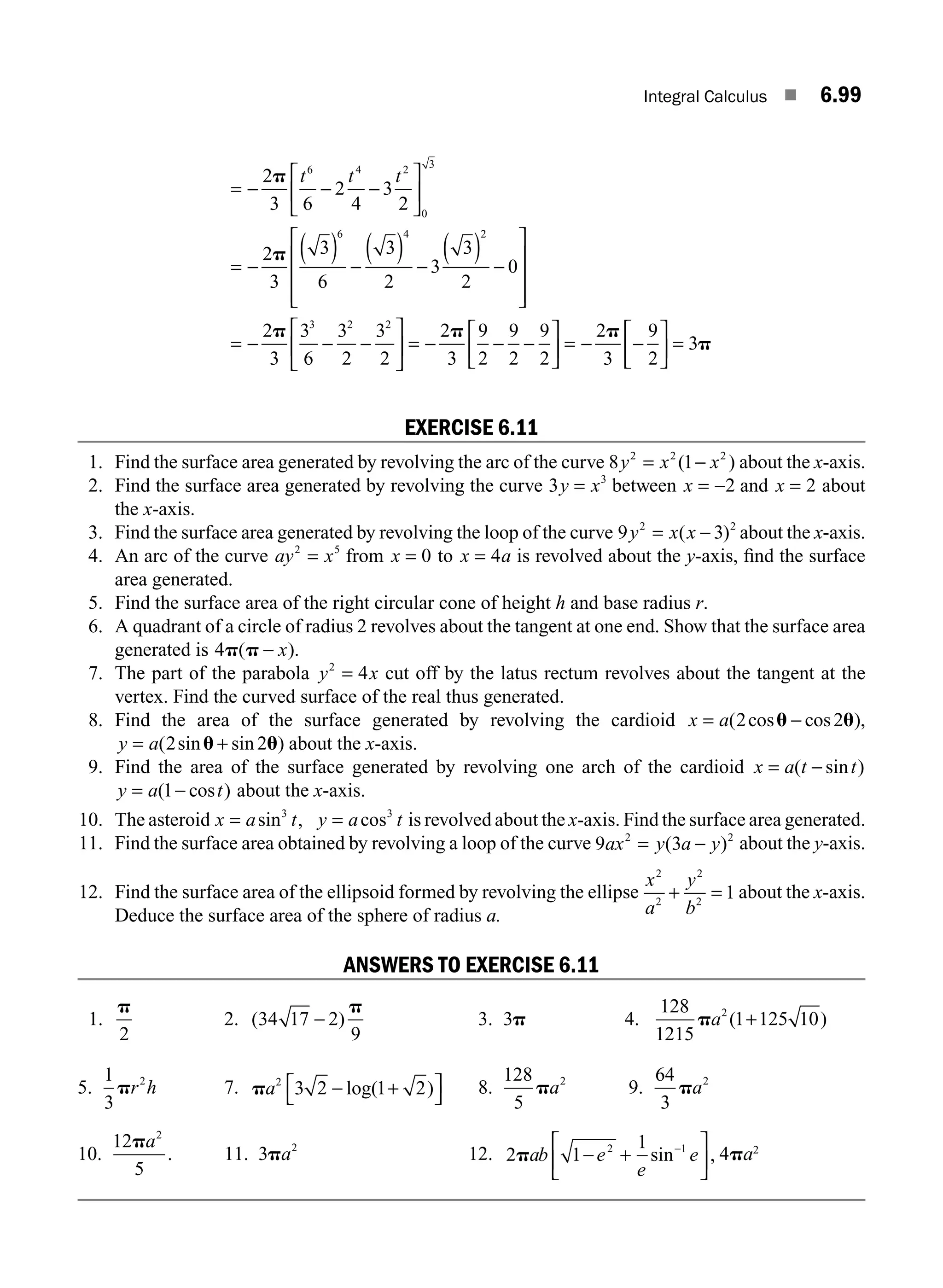 Integral Calculus ■ 6.99
= − − −
⎡
⎣
⎢
⎤
⎦
⎥
= −
( ) −
( ) −
( ) −
⎡
⎣
⎢
⎢
⎢
⎤
⎦
2
3 6
2
4
3
2
2
3
3
6
3
2
3
3
2
0
6 4 2
0
3
6 4 2
p
p
t t t
⎥
⎥
⎥
⎥
= − − −
⎡
⎣
⎢
⎤
⎦
⎥ = − − −
⎡
⎣
⎢
⎤
⎦
⎥ = − −
⎡
⎣
⎢
⎤
⎦
2
3
3
6
3
2
3
2
2
3
9
2
9
2
9
2
2
3
9
2
3 2 2
p p p
⎥
⎥ = 3p
EXERCISE 6.11
1. Find the surface area generated by revolving the arc of the curve 8 1
2 2 2
y x x
= −
( ) about the x-axis.
2. Find the surface area generated by revolving the curve 3 3
y x
= between x = −2 and x = 2 about
the x-axis.
3. Find the surface area generated by revolving the loop of the curve 9 3
2 2
y x x
= −
( ) about the x-axis.
4. An arc of the curve ay x
2 5
= from x = 0 to x a
= 4 is revolved about the y-axis, ﬁnd the surface
area generated.
5. Find the surface area of the right circular cone of height h and base radius r.
6. A quadrant of a circle of radius 2 revolves about the tangent at one end. Show that the surface area
generated is 4p p
( ).
− x
7. The part of the parabola y x
2
4
= cut off by the latus rectum revolves about the tangent at the
vertex. Find the curved surface of the real thus generated.
8. Find the area of the surface generated by revolving the cardioid x a
= −
( cos cos ),
2 2
u u
y a
= +
( sin sin )
2 2
u u about the x-axis.
9. Find the area of the surface generated by revolving one arch of the cardioid x a t t
= −
( sin )
y a t
= −
( cos )
1 about the x-axis.
10. The asteroid x a t y a t
= =
sin , cos
3 3
is revolved about the x-axis. Find the surface area generated.
11. Find the surface area obtained by revolving a loop of the curve 9 3
2 2
ax y a y
= −
( ) about the y-axis.
12. Find the surface area of the ellipsoid formed by revolving the ellipse
x
a
y
b
2
2
2
2
1
+ = about the x-axis.
Deduce the surface area of the sphere of radius a.
ANSWERS TO EXERCISE 6.11
1.
p
2
2. ( )
34 17 2
9
−
p
3. 3p 4.
128
1215
1 125 10
2
pa ( )
+
5.
1
3
2
pr h 7. pa2
3 2 1 2
− +
⎡
⎣
⎤
⎦
log( ) 8.
128
5
2
pa 9.
64
3
2
pa
10.
12
5
2
pa
. 11. 3 2
pa 12. 2 1
1
pab e
e
e
− + −
2 1
sin ,
⎡
⎣
⎢
⎤
⎦
⎥ 4pa2
M06_ENGINEERING_MATHEMATICS-I _CH06_PART B.indd 99 5/19/2016 3:17:12 PM
 
