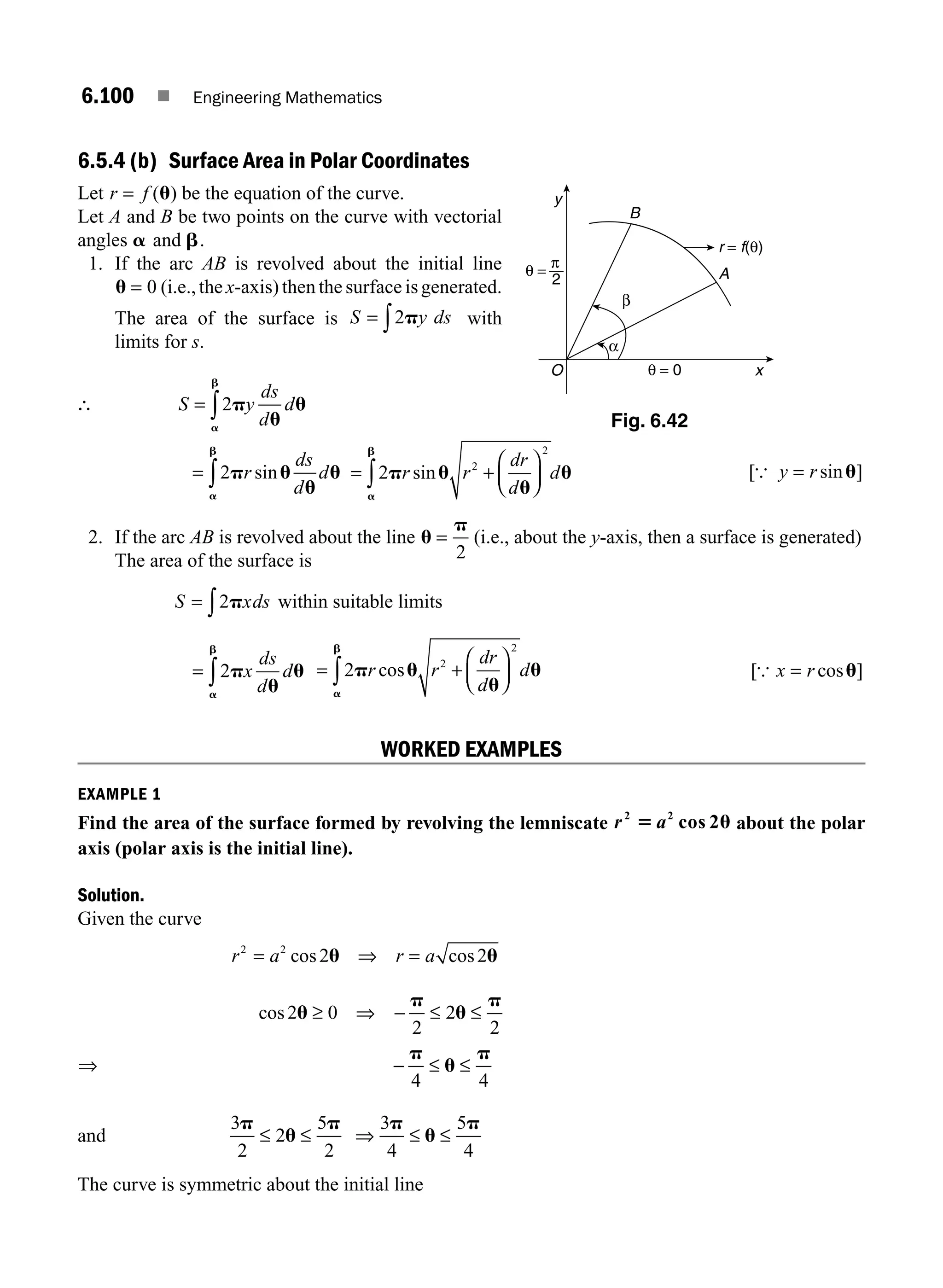 6.100 ■ Engineering Mathematics
6.5.4 (b) Surface Area in Polar Coordinates
Let r f
= ( )
u be the equation of the curve.
Let A and B be two points on the curve with vectorial
angles a and b.
1. If the arc AB is revolved about the initial line
u = 0 (i.e., the x-axis) then the surface is generated.
The area of the surface is S y ds
= ∫2p with
limits for s.
∴ S y
ds
d
d
= ∫2p
u
u
a
b
= ∫2p u
u
u
a
b
r
ds
d
d
sin = +
⎛
⎝
⎜
⎞
⎠
⎟
∫2 2
2
p u
u
u
a
b
r r
dr
d
d
sin [ sin ]
{ y r
= u
2. If the arc AB is revolved about the line u
p
=
2
(i.e., about the y-axis, then a surface is generated)
The area of the surface is
S xds
= ∫2p within suitable limits
= ∫2p
u
u
a
b
x
ds
d
d = +
⎛
⎝
⎜
⎞
⎠
⎟
∫2 2
2
p u
u
u
a
b
r r
dr
d
d
cos [ cos ]
{ x r
= u
WORKED EXAMPLES
EXAMPLE 1
Find the area of the surface formed by revolving the lemniscate r a
2 2
2
5 u
cos about the polar
axis (polar axis is the initial line).
Solution.
Given the curve
r a r a
2 2
2 2
= ⇒ =
cos cos
u u
⇒
cos2 0
2
2
2
4 4
u
p
u
p
p
u
p
≥ ⇒ − ≤ ≤
− ≤ ≤
and
3
2
2
5
2
3
4
5
4
p
u
p p
u
p
≤ ≤ ⇒ ≤ ≤
The curve is symmetric about the initial line
A
B
O x
y
θ = 0
r = f(θ)
α
β
θ =
2
π
Fig. 6.42
M06_ENGINEERING_MATHEMATICS-I _CH06_PART B.indd 100 5/19/2016 3:17:17 PM
 