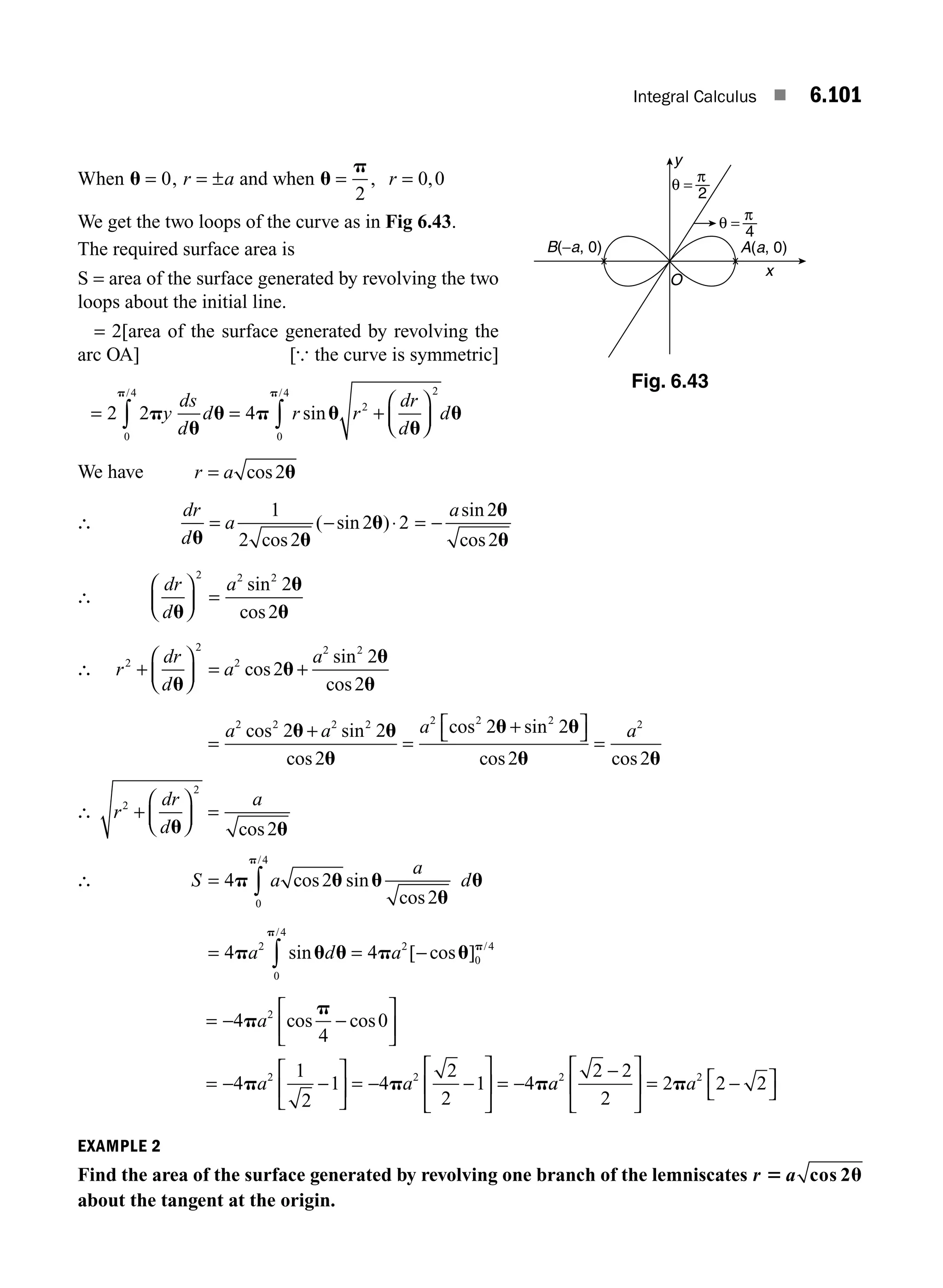 Integral Calculus ■ 6.101
When u = 0, r a
= ± and when u
p
= =
2
0 0
, ,
r
We get the two loops of the curve as in Fig 6.43.
The required surface area is
S = area of the surface generated by revolving the two
loops about the initial line.
= 2[area of the surface generated by revolving the
arc OA] [{ the curve is symmetric]
= = +
⎛
⎝
⎜
⎞
⎠
⎟
∫ ∫
2 2 4
0
4
2
2
0
4
p
u
u p u
u
u
p p
y
ds
d
d r r
dr
d
d
/ /
sin
We have r a
= cos2u
∴
dr
d
a
u u
u
= −
1
2 2
2 2
cos
( sin )⋅ = −
asin
cos
2
2
u
u
∴
dr
d
a
u
u
u
⎛
⎝
⎜
⎞
⎠
⎟ =
2 2 2
2
2
sin
cos
∴ r
dr
d
a
a
2
2
2
2 2
2
2
2
+
⎛
⎝
⎜
⎞
⎠
⎟ = +
u
u
u
u
cos
sin
cos
=
+
=
+
⎡
⎣ ⎤
⎦ =
a a a a
2 2 2 2 2 2 2 2
2 2
2
2 2
2 2
cos sin
cos
cos sin
cos cos
u u
u
u u
u u
∴ r
dr
d
a
2
2
2
+
⎛
⎝
⎜
⎞
⎠
⎟ =
u u
cos
∴ S a
a
d
= ∫
4 2
2
0
4
p u u
u
u
p
cos sin
cos
/
= = −
∫
4 4
2
0
4
2
0
4
p u u p u
p
p
a d a
sin [ cos ]
/
/
= − −
⎡
⎣
⎢
⎤
⎦
⎥
= − −
⎡
⎣
⎢
⎤
⎦
⎥ = − −
⎡
⎣
⎢
⎤
⎦
⎥ = −
4
4
0
4
1
2
1 4
2
2
1 4
2
2 2
p
p
p p p
a
a a
cos cos
a
a a
2 2
2 2
2
2 2 2
−
⎡
⎣
⎢
⎤
⎦
⎥ = −
⎡
⎣
⎤
⎦
p
EXAMPLE 2
Find the area of the surface generated by revolving one branch of the lemniscates r a
5 u
cos 2
about the tangent at the origin.
y
O
x
θ =
2
π
θ =
4
π
A(a, 0)
B(−a, 0)
Fig. 6.43
M06_ENGINEERING_MATHEMATICS-I _CH06_PART B.indd 101 5/19/2016 3:17:24 PM
 