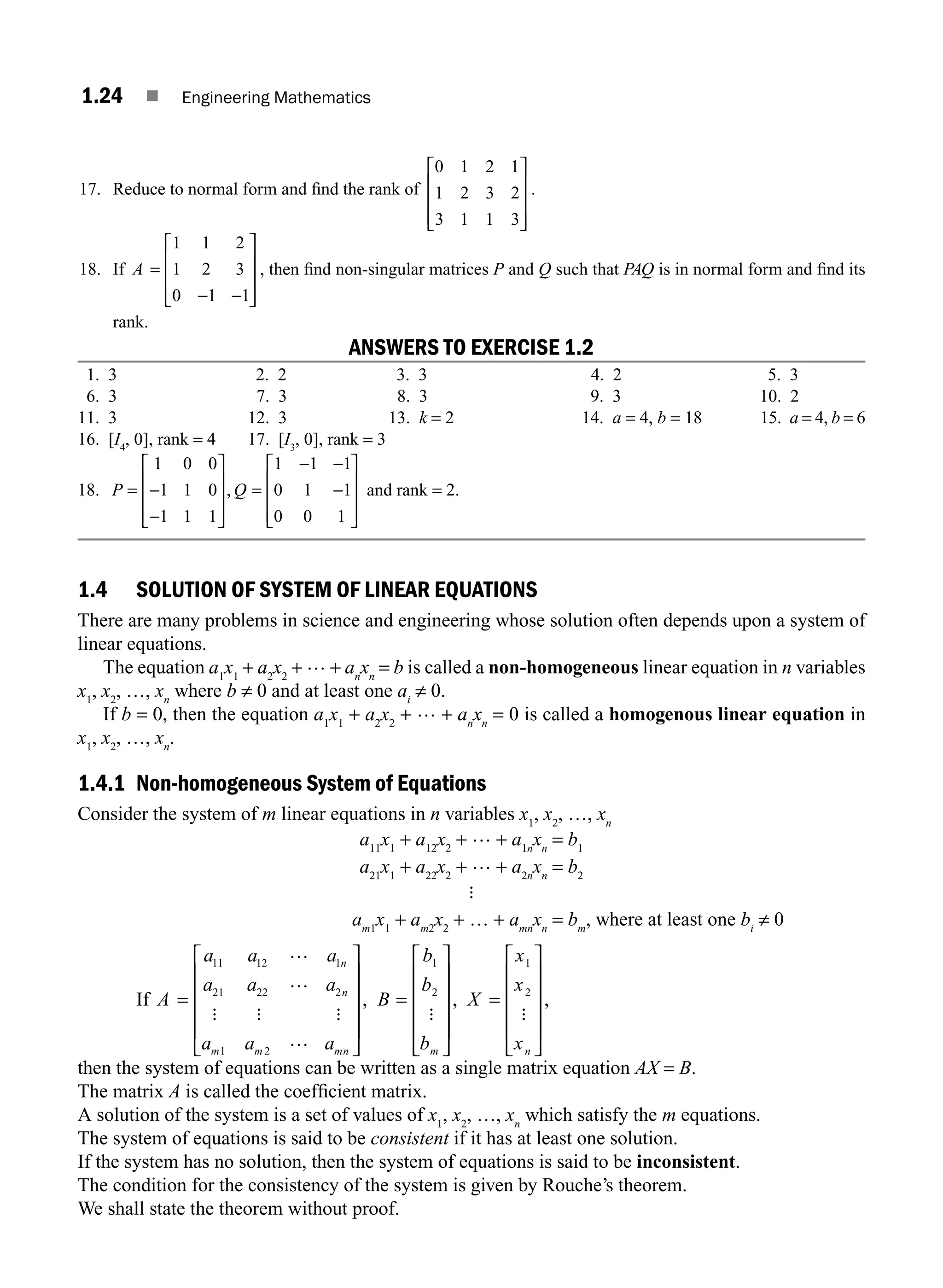 1.24 ■ Engineering Mathematics
17. Reduce to normal form and ﬁnd the rank of
0 1 2 1
1 2 3 2
3 1 1 3
⎡
⎣
⎢
⎢
⎢
⎤
⎦
⎥
⎥
⎥
.
18. If A =
− −
⎡
⎣
⎢
⎢
⎢
⎤
⎦
⎥
⎥
⎥
1 1 2
1 2 3
0 1 1
, then ﬁnd non-singular matrices P and Q such that PAQ is in normal form and ﬁnd its
rank.
ANSWERS TO EXERCISE 1.2
1. 3 2. 2 3. 3 4. 2 5. 3
6. 3 7. 3 8. 3 9. 3 10. 2
11. 3 12. 3 13. k = 2 14. a = 4, b = 18 15. a = 4, b = 6
16. [I4
, 0], rank = 4 17. [I3
, 0], rank = 3
18. P Q
= −
−
⎡
⎣
⎢
⎢
⎢
⎤
⎦
⎥
⎥
⎥
=
− −
−
⎡
⎣
⎢
⎢
⎢
⎤
⎦
⎥
⎥
⎥
1 0 0
1 1 0
1 1 1
1 1 1
0 1 1
0 0 1
, and rank = 2.
1.4 SOLUTION OF SYSTEM OF LINEAR EQUATIONS
There are many problems in science and engineering whose solution often depends upon a system of
linear equations.
The equation a1
x1
+ a2
x2
+ … + an
xn
= b is called a non-homogeneous linear equation in n variables
x1
, x2
, …, xn
where b ≠ 0 and at least one ai
≠ 0.
If b = 0, then the equation a1
x1
+ a2
x2
+ … + an
xn
= 0 is called a homogenous linear equation in
x1
, x2
, …, xn
.
1.4.1 Non-homogeneous System of Equations
Consider the system of m linear equations in n variables x1
, x2
, …, xn
a11
x1
+ a12
x2
+ … + a1n
xn
= b1
a21
x1
+ a22
x2
+ … + a2n
xn
= b2
:
am1
x1
+ am2
x2
+ … + amn
xn
= bm
, where at least one bi
≠ 0
If A
a a a
a a a
a a a
B
b
b
b
n
n
m m mn m
=
⎡
⎣
⎢
⎢
⎢
⎢
⎤
⎦
⎥
⎥
⎥
⎥
=
⎡
11 12 1
21 22 2
1 2
1
2
…
…
…
: : : :
,
⎣
⎣
⎢
⎢
⎢
⎢
⎤
⎦
⎥
⎥
⎥
⎥
=
⎡
⎣
⎢
⎢
⎢
⎢
⎤
⎦
⎥
⎥
⎥
⎥
, ,
X
x
x
xn
1
2
:
then the system of equations can be written as a single matrix equation AX = B.
The matrix A is called the coefﬁcient matrix.
A solution of the system is a set of values of x1
, x2
, …, xn
which satisfy the m equations.
The system of equations is said to be consistent if it has at least one solution.
If the system has no solution, then the system of equations is said to be inconsistent.
The condition for the consistency of the system is given by Rouche’s theorem.
We shall state the theorem without proof.
M01_ENGINEERING_MATHEMATICS-I _CH01_Part A.indd 24 5/30/2016 4:35:24 PM
 