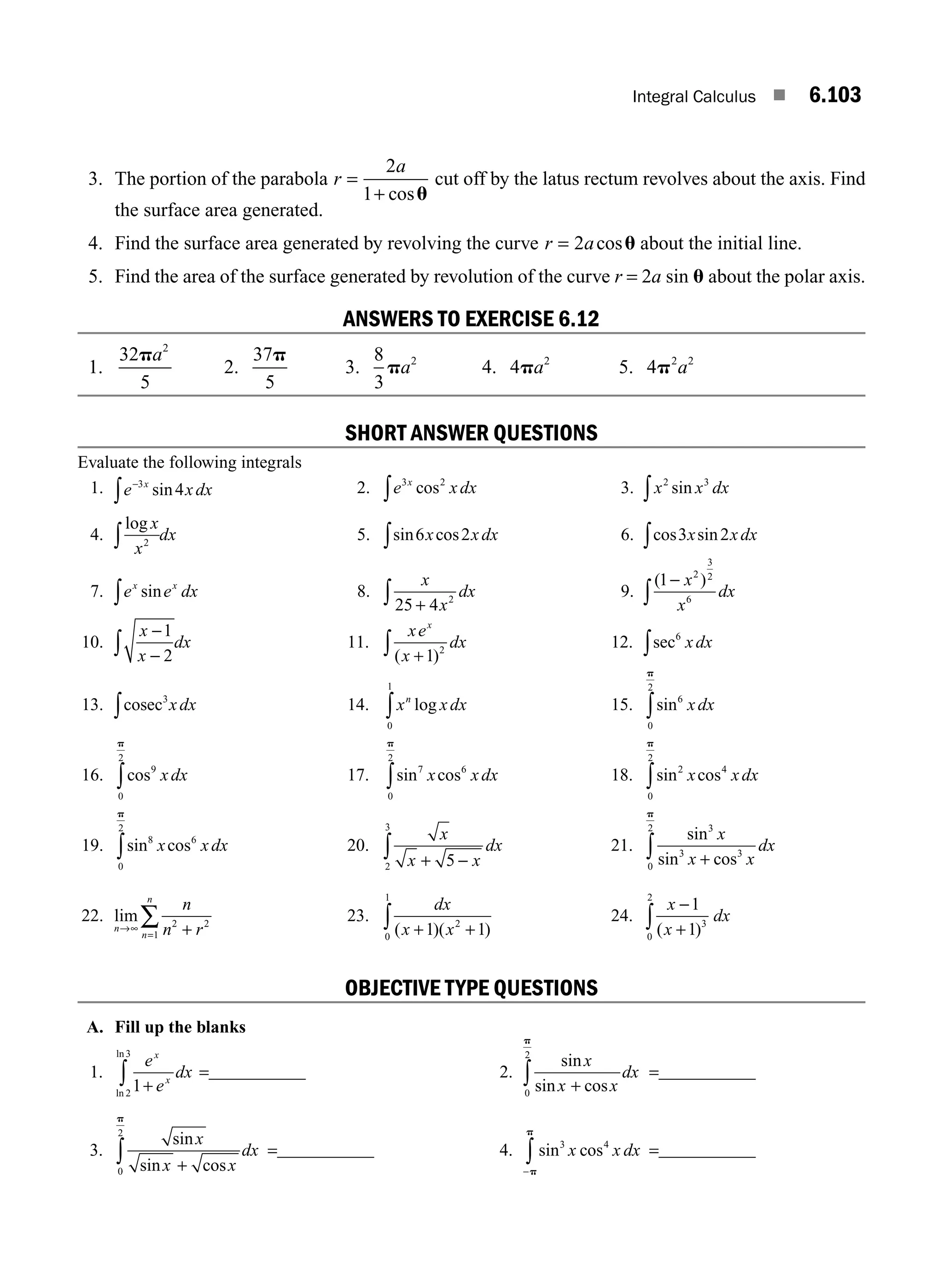 Integral Calculus ■ 6.103
3. The portion of the parabola r
a
=
+
2
1 cosu
cut off by the latus rectum revolves about the axis. Find
the surface area generated.
4. Find the surface area generated by revolving the curve r a
= 2 cosu about the initial line.
5. Find the area of the surface generated by revolution of the curve r = 2a sin u about the polar axis.
ANSWERS TO EXERCISE 6.12
1.
32
5
2
pa
2.
37
5
p
3.
8
3
2
pa 4. 4 2
pa 5. 4 2 2
p a
SHORT ANSWER QUESTIONS
Evaluate the following integrals
1. e xdx
x
−
∫
3
4
sin 2. e xdx
x
3 2
cos
∫ 3. x x dx
2 3
sin
∫
4.
log x
x
dx
2
∫ 5. sin cos
6 2
x xdx
∫ 6. cos sin
3 2
x xdx
∫
7. e e dx
x x
sin
∫ 8.
x
x
dx
25 4 2
+
∫ 9.
( )
1 2
3
2
6
−
∫
x
x
dx
10.
x
x
dx
−
−
∫
1
2
11.
xe
x
dx
x
( )
+
∫ 1 2
12. sec6
xdx
∫
13. cosec3
xdx
∫ 14. x xdx
n
log
0
1
∫ 15. sin6
0
2
xdx
p
∫
16. cos9
0
2
xdx
p
∫ 17. sin cos
7 6
0
2
x xdx
p
∫ 18. sin cos
2
0
2
4
x xdx
p
∫
19. sin cos
8
0
2
6
x xdx
p
∫ 20.
x
x x
dx
+ −
∫ 5
2
3
21.
sin
sin cos
3
3 3
0
2
x
x x
dx
+
∫
p
22. lim
n
n
n
n
n r
→∞
= +
∑ 2 2
1
23.
dx
x x
( )( )
+ +
∫ 1 1
2
0
1
24.
x
x
dx
−
+
∫
1
1 3
0
2
( )
OBJECTIVE TYPE QUESTIONS
A. Fill up the blanks
1.
e
e
dx
x
x
1
2
3
+
∫
ln
ln
=___________ 2.
sin
sin cos
x
x x
dx
+
∫
0
2
p
=___________
3.
sin
sin cos
x
x x
dx
+
∫
0
2
p
=___________ 4. sin cos
3 4
x x dx
−
∫p
p
=___________
M06_ENGINEERING_MATHEMATICS-I _CH06_PART B.indd 103 5/19/2016 3:17:39 PM
 