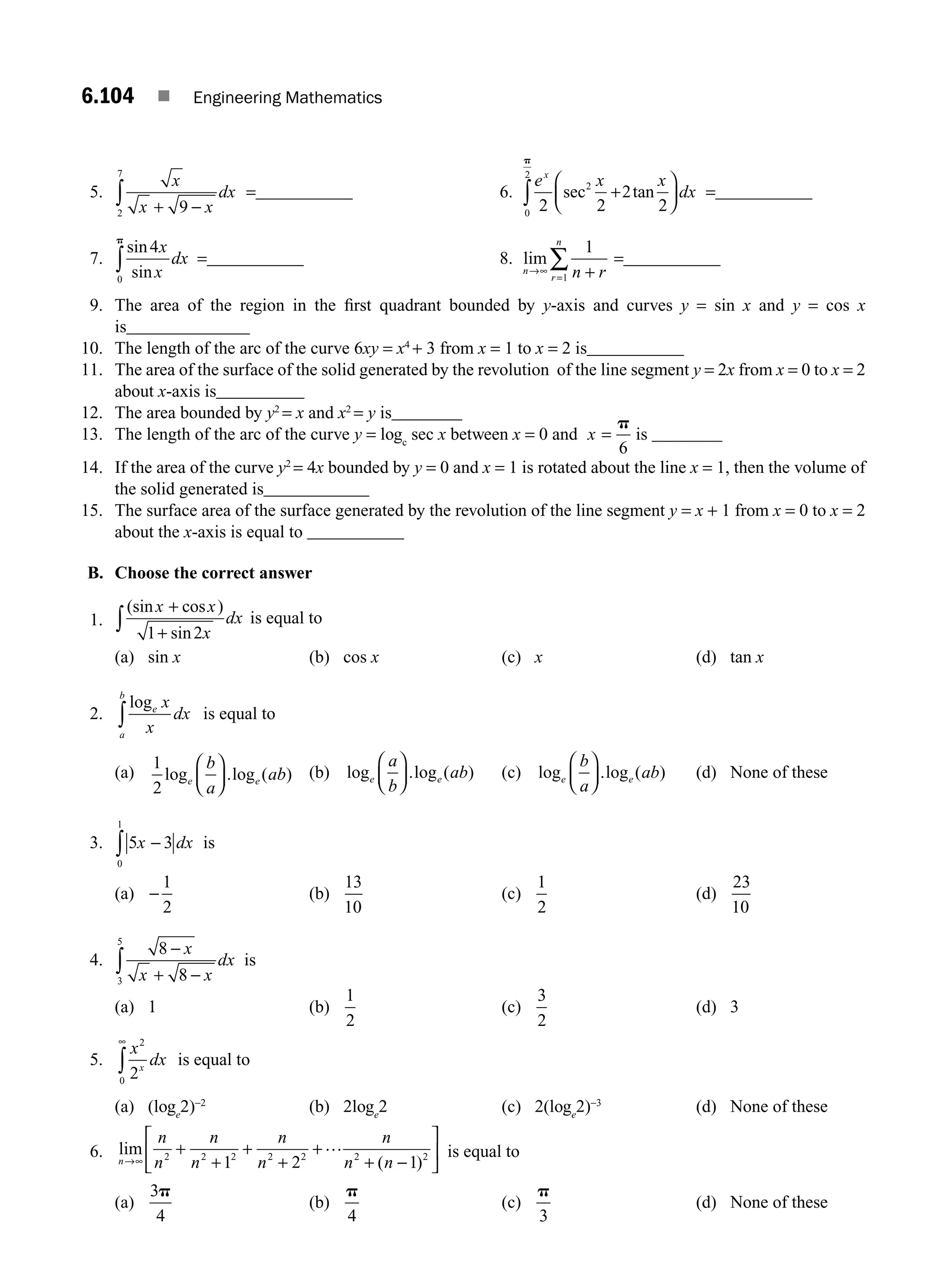 6.104 ■ Engineering Mathematics
5.
x
x x
dx
+ −
∫ 9
2
7
=___________ 6.
e x x
dx
x
2 2
2
2
2
0
2
sec tan
+
⎛
⎝
⎜
⎞
⎠
⎟
∫
p
=___________
7.
sin
sin
4
0
x
x
dx
p
∫ =___________ 8. lim
n
r
n
n r
→∞
= +
∑
1
1
=___________
9. The area of the region in the ﬁrst quadrant bounded by y-axis and curves y = sin x and y = cos x
is______________
10. The length of the arc of the curve 6xy = x4
+ 3 from x = 1 to x = 2 is___________
11. The area of the surface of the solid generated by the revolution of the line segment y = 2x from x = 0 to x = 2
about x-axis is__________
12. The area bounded by y2
= x and x2
= y is________
13. The length of the arc of the curve y = logc
sec x between x = 0 and x =
p
6
is ________
14. If the area of the curve y2
= 4x bounded by y = 0 and x = 1 is rotated about the line x = 1, then the volume of
the solid generated is____________
15. The surface area of the surface generated by the revolution of the line segment y = x + 1 from x = 0 to x = 2
about the x-axis is equal to ___________
B. Choose the correct answer
1.
(sin cos )
sin
x x
x
dx
+
+
∫ 1 2
is equal to
(a) sin x (b) cos x (c) x (d) tan x
2.
loge
a
b
x
x
dx
∫ is equal to
(a)
1
2
log .log ( )
e e
b
a
ab
⎛
⎝
⎜
⎞
⎠
⎟ (b) log .log ( )
e e
a
b
ab
⎛
⎝
⎜
⎞
⎠
⎟ (c) log .log ( )
e e
b
a
ab
⎛
⎝
⎜
⎞
⎠
⎟ (d) None of these
3. 5 3
0
1
x dx
−
∫ is
(a) −
1
2
(b)
13
10
(c)
1
2
(d)
23
10
4.
8
8
3
5
−
+ −
∫
x
x x
dx is
(a) 1 (b)
1
2
(c)
3
2
(d) 3
5.
x
dx
x
2
0
2
∞
∫ is equal to
(a) (loge
2)−2
(b) 2loge
2 (c) 2(loge
2)−3
(d) None of these
6. lim
( )
n
n
n
n
n
n
n
n
n n
→∞
+
+
+
+
+
+ −
⎡
⎣
⎢
⎤
⎦
⎥
2 2 2 2 2 2 2
1 2 1
… is equal to
(a)
3
4
p
(b)
p
4
(c)
p
3
(d) None of these
M06_ENGINEERING_MATHEMATICS-I _CH06_PART B.indd 104 5/19/2016 3:17:44 PM
 