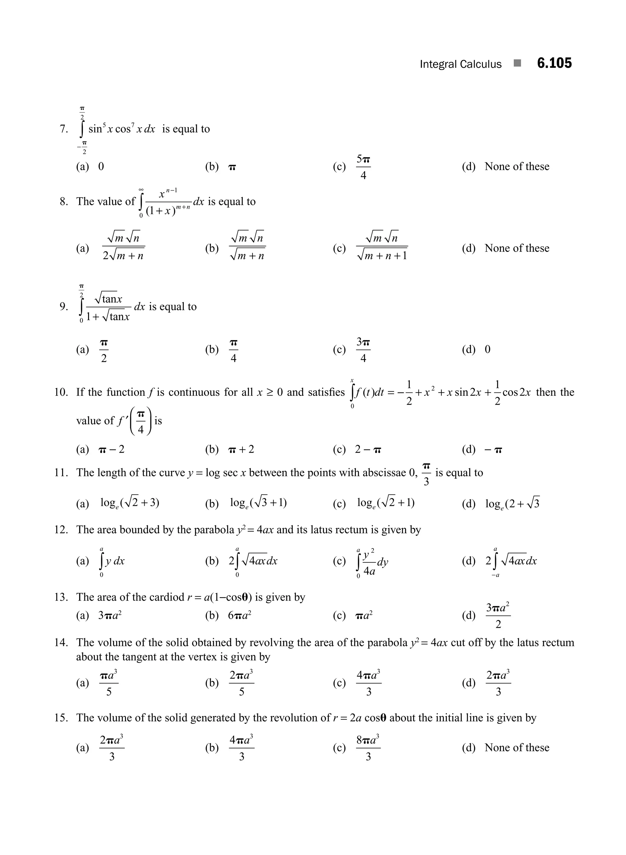 Integral Calculus ■ 6.105
7. sin cos
5 7
2
2
x x dx
−
∫p
p
is equal to
(a) 0 (b) p (c)
5
4
p
(d) None of these
8. The value of
x
x
dx
n
m n
−
+
∞
+
∫
1
0
1
( )
is equal to
(a)
m n
m n
2 +
(b)
m n
m n
+
(c)
m n
m n
+ +1
(d) None of these
9.
tanx
x
dx
1
0
2
+
∫ tan
p
is equal to
(a)
p
2
(b)
p
4
(c)
3
4
p
(d) 0
10. If the function f is continuous for all x ≥ 0 and satisﬁes f t dt x x x x
x
( ) sin cos
= − + + +
∫
1
2
2
1
2
2
0
2
then the
value of ′
⎛
⎝
⎜
⎞
⎠
⎟
f
p
4
is
(a) p − 2 (b) p + 2 (c) 2 − p (d) − p
11. The length of the curve y = log sec x between the points with abscissae 0,
p
3
is equal to
(a) log ( )
e 2 3
+ (b) log ( )
e 3 1
+ (c) log ( )
e 2 1
+ (d) log (
e 2 3
+
12. The area bounded by the parabola y2
= 4ax and its latus rectum is given by
(a) y dx
a
0
∫ (b) 2 4
0
axdx
a
∫ (c)
y
a
dy
a 2
0
4
∫ (d) 2 4axdx
a
a
−
∫
13. The area of the cardiod r = a(1−cosu) is given by
(a) 3pa2
(b) 6pa2
(c) pa2
(d)
3
2
2
pa
14. The volume of the solid obtained by revolving the area of the parabola y2
= 4ax cut off by the latus rectum
about the tangent at the vertex is given by
(a)
pa3
5
(b)
2
5
3
pa
(c)
4
3
3
pa
(d)
2
3
3
pa
15. The volume of the solid generated by the revolution of r = 2a cosu about the initial line is given by
(a)
2
3
3
pa
(b)
4
3
3
pa
(c)
8
3
3
pa
(d) None of these
M06_ENGINEERING_MATHEMATICS-I _CH06_PART B.indd 105 5/19/2016 3:17:50 PM
 