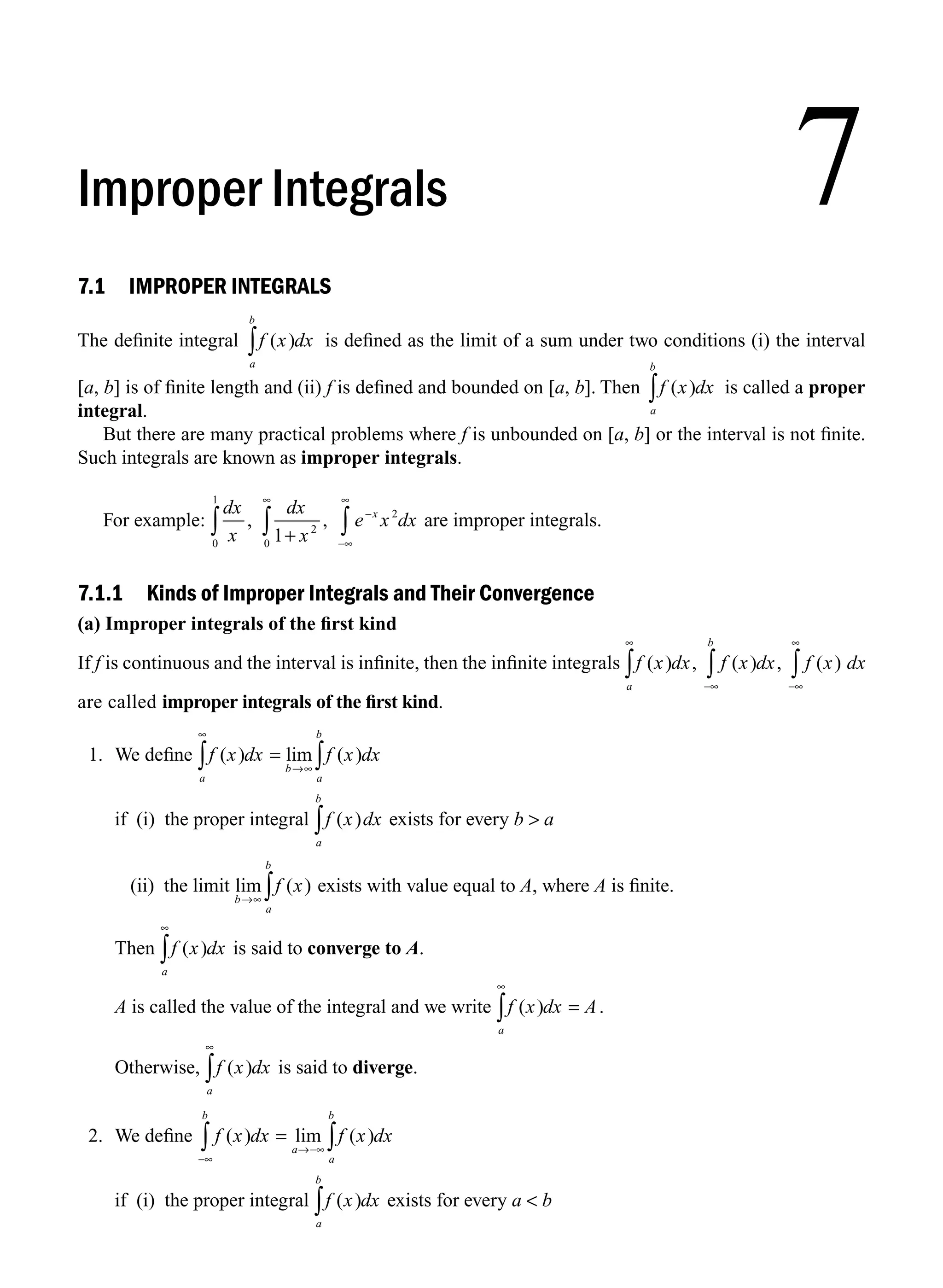 7.1 IMPROPER INTEGRALS
The deﬁnite integral f x dx
a
b
( )
∫ is deﬁned as the limit of a sum under two conditions (i) the interval
[a, b] is of ﬁnite length and (ii) f is deﬁned and bounded on [a, b]. Then f x dx
a
b
( )
∫ is called a proper
integral.
But there are many practical problems where f is unbounded on [a, b] or the interval is not ﬁnite.
Such integrals are known as improper integrals.
For example:
dx
x
dx
x
e x dx
x
, ,
0
1
2
0
2
1
∫ ∫ ∫
+
∞
−
−∞
∞
are improper integrals.
7.1.1 Kinds of Improper Integrals and Their Convergence
(a) Improper integrals of the ﬁrst kind
If f is continuous and the interval is inﬁnite, then the inﬁnite integrals f x dx
a
( ) ,
∞
∫ f x dx
b
( ) ,
−∞
∫ f x
( )
−∞
∞
∫ dx
are called improper integrals of the ﬁrst kind.
1. We deﬁne f x dx f x dx
a
b
a
b
( ) lim ( )
∞
→∞
∫ ∫
=
if (i) the proper integral f x dx
a
b
( )
∫ exists for every b  a
(ii) the limit lim ( )
b
a
b
f x
→∞ ∫ exists with value equal to A, where A is ﬁnite.
Then f x dx
a
( )
∞
∫ is said to converge to A.
A is called the value of the integral and we write f x dx A
a
( ) .
∞
∫ =
Otherwise, f x dx
a
( )
∞
∫ is said to diverge.
2. We deﬁne f x dx f x dx
b
a
a
b
( ) lim ( )
−∞
→−∞
∫ ∫
=
if (i) the proper integral f x dx
a
b
( )
∫ exists for every a  b
7
Improper Integrals
M07_ENGINEERING_MATHEMATICS-I _CH07_Part A.indd 1 5/12/2016 9:52:30 AM
 
