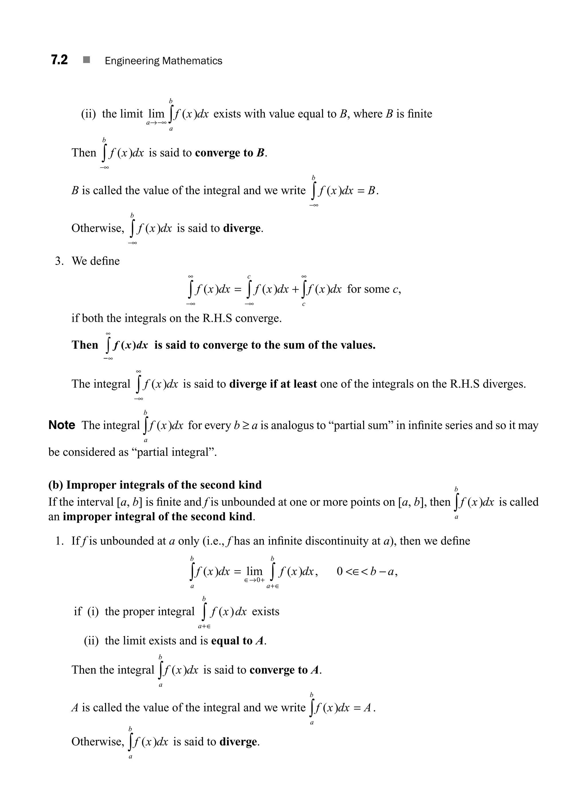 7.2 ■ Engineering Mathematics
(ii) the limit lim ( )
a
a
b
f x dx
→−∞ ∫ exists with value equal to B, where B is ﬁnite
Then f x dx
b
( )
−∞
∫ is said to converge to B.
B is called the value of the integral and we write f x dx B
b
( ) .
−∞
∫ =
Otherwise, f x dx
b
( )
−∞
∫ is said to diverge.
3. We deﬁne
f x dx f x dx f x dx
c
c
( ) ( ) ( )
−∞
∞
−∞
∞
∫ ∫ ∫
= + for some c,
if both the integrals on the R.H.S converge.
Then f x dx
( )
2∞
∞
∫ is said to converge to the sum of the values.
The integral f x dx
( )
−∞
∞
∫ is said to diverge if at least one of the integrals on the R.H.S diverges.
Note The integral f x dx
a
b
( )
∫ for every b ≥ a is analogus to “partial sum” in inﬁnite series and so it may
be considered as “partial integral”.
(b) Improper integrals of the second kind
If the interval [a, b] is ﬁnite and f is unbounded at one or more points on [a, b], then f x dx
a
b
( )
∫ is called
an improper integral of the second kind.
1. If f is unbounded at a only (i.e., f has an inﬁnite discontinuity at a), then we deﬁne
f x dx f x dx b a
a
b
a
b
( ) lim ( ) ,
∫ ∫
= ∈ −
∈→ +
+∈
0
0 ,
if (i) the proper integral f x dx
a
b
( )
+∈
∫ exists
(ii) the limit exists and is equal to A.
Then the integral f x dx
a
b
( )
∫ is said to converge to A.
A is called the value of the integral and we write f x dx A
a
b
( ) .
∫ =
Otherwise, f x dx
a
b
( )
∫ is said to diverge.
M07_ENGINEERING_MATHEMATICS-I _CH07_Part A.indd 2 5/12/2016 9:52:36 AM
 