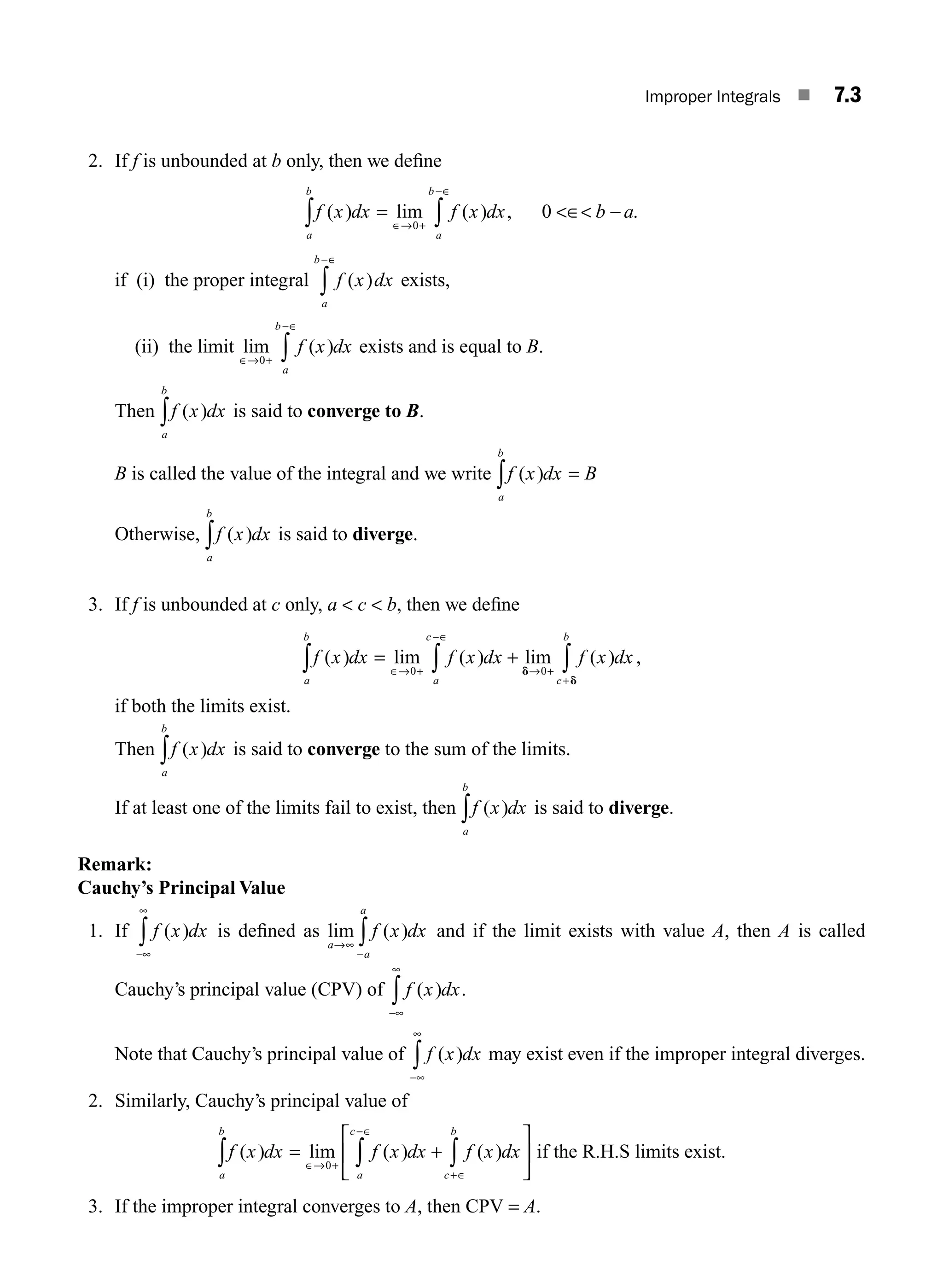 Improper Integrals ■ 7.3
2. If f is unbounded at b only, then we deﬁne
f x dx f x dx b a
a
b
a
b
( ) lim ( ) , .
∫ ∫
= ∈ −
∈→ +
−∈
0
0
if (i) the proper integral f x dx
a
b
( )
−∈
∫ exists,
(ii) the limit lim ( )
∈→ +
−∈
∫
0
f x dx
a
b
exists and is equal to B.
Then f x dx
a
b
( )
∫ is said to converge to B.
B is called the value of the integral and we write f x dx B
a
b
( )
∫ =
Otherwise, f x dx
a
b
( )
∫ is said to diverge.
3. If f is unbounded at c only, a  c  b, then we deﬁne
f x dx f x dx f x dx
a
b
a
c
c
b
( ) lim ( ) lim ( )
∫ ∫ ∫
= +
∈→ +
−∈
→ +
0 0
d
d
+
,
if both the limits exist.
Then f x dx
a
b
( )
∫ is said to converge to the sum of the limits.
If at least one of the limits fail to exist, then f x dx
a
b
( )
∫ is said to diverge.
Remark:
Cauchy’s Principal Value
1. If f x dx
( )
−∞
∞
∫ is deﬁned as lim ( )
a
a
a
f x dx
→∞
−
∫ and if the limit exists with value A, then A is called
Cauchy’s principal value (CPV) of f x dx
( ) .
−∞
∞
∫
Note that Cauchy’s principal value of f x dx
( )
−∞
∞
∫ may exist even if the improper integral diverges.
2. Similarly, Cauchy’s principal value of
f x dx f x dx
a
b
a
c
( ) lim ( )
∫ ∫
= +
⎡
⎣
⎢
∈→ +
−∈
0
f x dx
c
b
( )
+∈
∫
⎤
⎦
⎥ if the R.H.S limits exist.
3. If the improper integral converges to A, then CPV = A.
M07_ENGINEERING_MATHEMATICS-I _CH07_Part A.indd 3 5/12/2016 9:52:42 AM
 