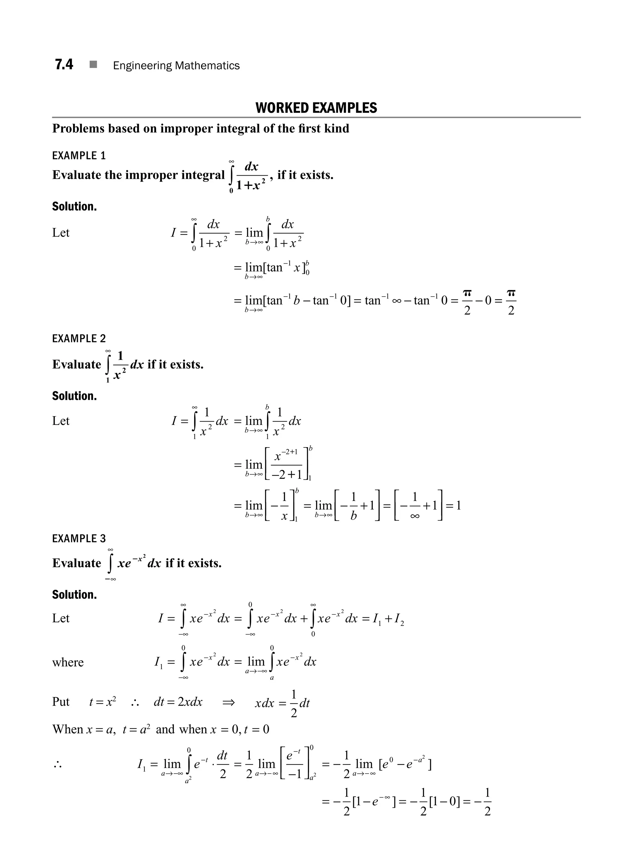 7.4 ■ Engineering Mathematics
WORKED EXAMPLES
Problems based on improper integral of the ﬁrst kind
EXAMPLE 1
Evaluate the improper integral
dx
x
1 2
0 1
,
∞
∫ if it exists.
Solution.
Let I
dx
x
=
+
∞
∫1 2
0
=
+
→∞ ∫
lim
b
b
dx
x
1 2
0
=
= − = − = −
−
− − − −
lim[tan ]
lim[tan tan ] tan tan
b
b
b
x
b
→∞
→∞
∞
1
0
1 1 1 1
0 0
2
0
p
=
=
p
2
EXAMPLE 2
Evaluate
1
2
1 x
dx
∞
∫ if it exists.
Solution.
Let I
x
dx
=
∞
∫
1
2
1
=
→∞ ∫
lim
b
b
x
dx
1
2
1
=
⎡
⎣
⎢
⎤
⎦
⎥
=
⎡
⎣
⎢
⎤
⎦
⎥ =
⎡
⎣
⎢
⎤
→∞
→∞ →∞
lim
lim lim
b
b
b
b
b
x
x b
−
−
− − +
2 1
1
1
2 1
1 1
1
+
+
⎦
⎦
⎥ =
∞
⎡
⎣
⎢
⎤
⎦
⎥ =
− +
1
1 1
EXAMPLE 3
Evaluate xe dx
x
2
2
2
∞
∞
∫ if it exists.
Solution.
Let I xe dx xe dx xe dx I I
x x x
= = + = +
−
−∞
∞
−
−∞
−
∞
∫ ∫ ∫
2 2 2
0
0
1 2
where I xe dx xe dx
x
a
x
a
1
0 0
2 2
= =
−
−∞
→−∞
−
∫ ∫
lim
Put t = x2
∴ dt = 2xdx ⇒ xdx dt
=
1
2
When x = a, t = a2
and when x t
= =
0 0
,
∴ I e
dt
a
t
a
1
0
2
2
= ⋅
→−∞
−
∫
lim =
⎡
⎣
⎢
⎤
⎦
⎥ =
= =
1
2 1
1
2
1
2
1
1
2
2
0
0
lim lim [ ]
[ ]
a
t
a
a
a
e
e e
e
→−∞
−
→−∞
−
−∞
−
− −
− − −
2
2
1 0
1
2
[ ]
− −
=
M07_ENGINEERING_MATHEMATICS-I _CH07_Part A.indd 4 5/12/2016 9:52:47 AM
 