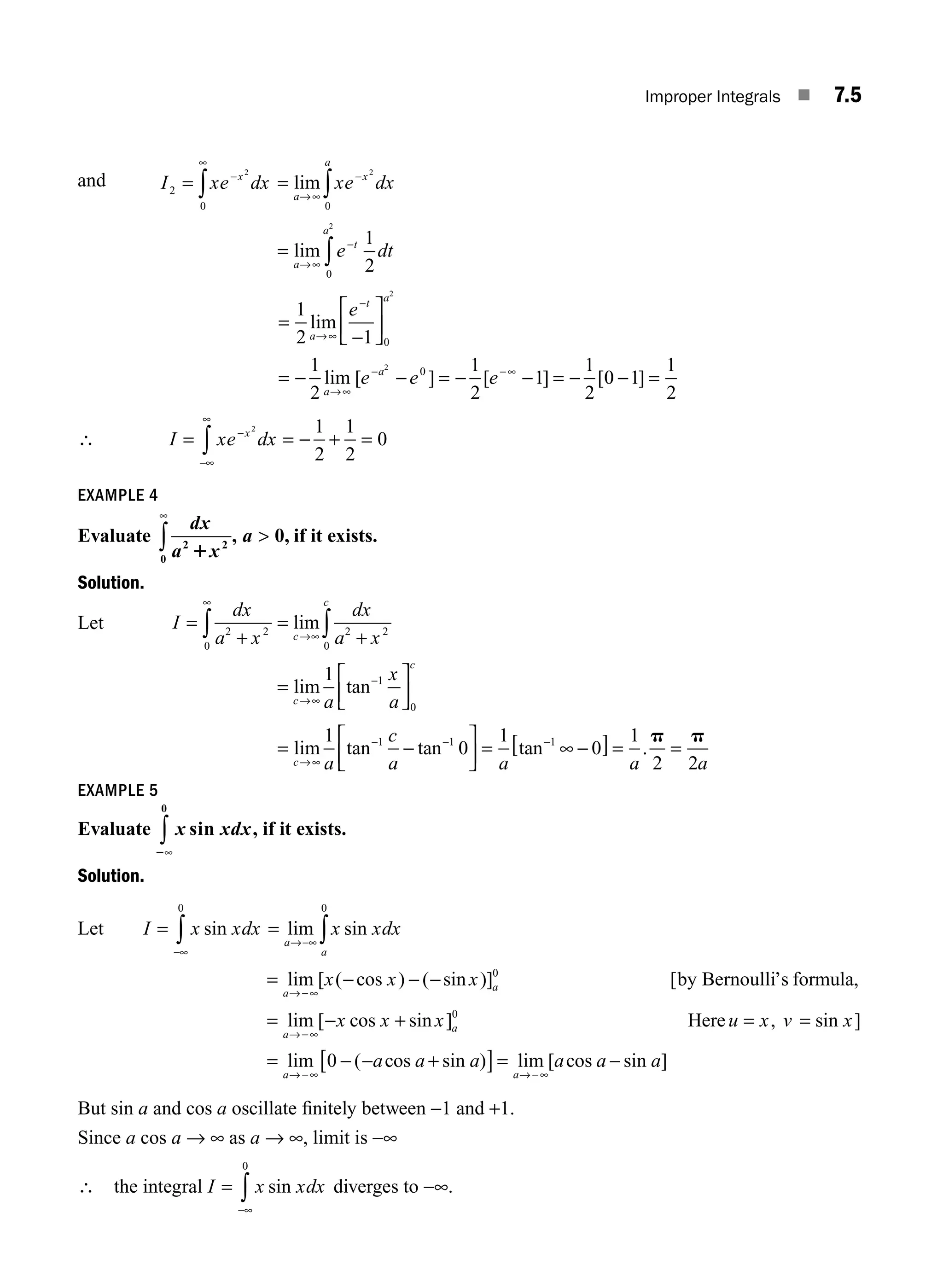 Improper Integrals ■ 7.5
and I xe dx
x
2
0
2
= −
∞
∫ =
→∞
−
∫
lim
a
x
a
xe dx
2
0
=
→∞
−
∫
lim
a
t
a
e dt
1
2
0
2
=
⎡
⎣
⎢
⎤
⎦
⎥
= = = −
1
2 1
1
2
1
2
1
1
2
0
0
2
2
lim
lim [ ] [ ] [
a
t a
a
a
e
e e e
→∞
−
→∞
− −∞
−
− − − − 0
0 1
1
2
− =
]
∴ I xe dx
x
= = − + =
−
−∞
∞
∫
2 1
2
1
2
0
EXAMPLE 4
Evaluate
dx
a x
2 2
0
0
1
∞
∫ 
, a , if it exists.
Solution.
Let I
dx
a x
dx
a x
a
x
a
c
c
c
c
=
+
=
+
=
⎡
⎣
⎢
⎤
⎦
⎥
∞
→∞
→∞
∫ ∫
2 2
0
2 2
0
1
0
1
lim
lim tan−
=
⎡
⎣
⎢
⎤
⎦
⎥ = [ ] = =
lim tan tan tan
c a
c
a a a a
→∞
− − −
− ∞ − .
1
0
1
0
1
2 2
1 1 1 p p
EXAMPLE 5
Evaluate x xdx
sin ,
2∞
∫
0
if it exists.
Solution.
Let I x xdx
=
−∞
∫ sin
0
=
→−∞ ∫
lim sin
a
a
x xdx
0
=
=
lim [ ( cos ) ( sin )] [
lim
a
a
a
x x x
→ −∞
→
− − − 0
by Bernoulli’s formula,
−
−∞
→ −∞
−
− −
[ cos sin ] , sin ]
lim ( cos sin )
x x x u x v x
a a a
a
a
+ = =
= +
0
0
Here
[
[ ]= −
→ −∞
lim [ cos sin ]
a
a a a
But sin a and cos a oscillate ﬁnitely between −1 and +1.
Since a cos a → ∞ as a → ∞, limit is −∞
∴ the integral I x xdx
=
−∞
∫ sin
0
diverges to −∞.
M07_ENGINEERING_MATHEMATICS-I _CH07_Part A.indd 5 5/12/2016 9:52:52 AM
 