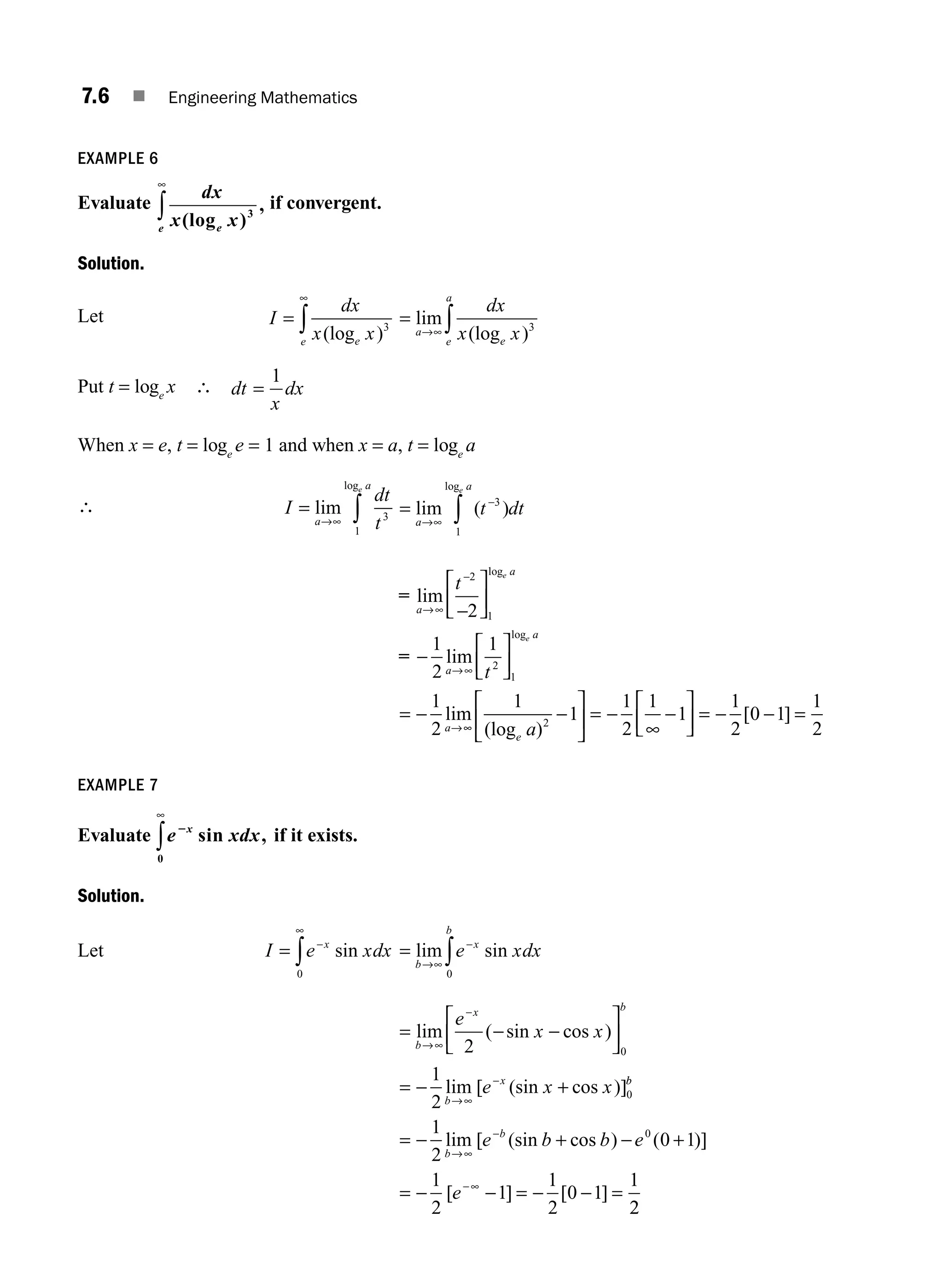 7.6 ■ Engineering Mathematics
EXAMPLE 6
Evaluate
dx
x x
e
e (log )
,
3
∞
∫ if convergent.
Solution.
Let I
dx
x x
e
e
=
∞
∫ (log )3
=
→∞ ∫
lim
(log )
a
e
e
a
dx
x x 3
Put t = loge
x ∴ dt
x
dx
=
1
When x = e, t = loge
e = 1 and when x = a, t = loge
a
∴ I
dt
t
a
a
e
=
→∞ ∫
lim
log
3
1
=
→∞
−
∫
lim ( )
log
a
a
t dt
e
3
1
=
=
lim
lim
lim
log
log
a
a
a
a
a
t
t
e
e
→∞
→∞
→
−
−
−
−
⎡
⎣
⎢
⎤
⎦
⎥
⎡
⎣
⎢
⎤
⎦
⎥
=
2
1
2
1
2
1
2
1
1
2 ∞
∞
− −
∞
− − −
1
1
1
2
1
1
1
2
0 1
1
2
2
(log )
[ ]
e a
⎡
⎣
⎢
⎤
⎦
⎥ =
⎡
⎣
⎢
⎤
⎦
⎥ = =
EXAMPLE 7
Evaluate e xdx
x
2
sin ,
0
∞
∫ if it exists.
Solution.
Let I e xdx
x
= −
∞
∫ sin
0
=
→∞
−
∫
lim sin
b
x
b
e xdx
0
=
⎡
⎣
⎢
⎤
⎦
⎥
= +
lim ( sin cos )
lim [ (sin cos )]
b
x b
b
x
e
x x
e x x
→∞
−
→∞
−
− −
−
2
1
2
0
0
b
b
b
b
e b b e
e
= + +
= = =
− −
− − − −
→∞
−
−∞
1
2
0 1
1
2
1
1
2
0 1
1
0
lim [ (sin cos ) ( )]
[ ] [ ]
2
2
M07_ENGINEERING_MATHEMATICS-I _CH07_Part A.indd 6 5/12/2016 9:52:57 AM
 