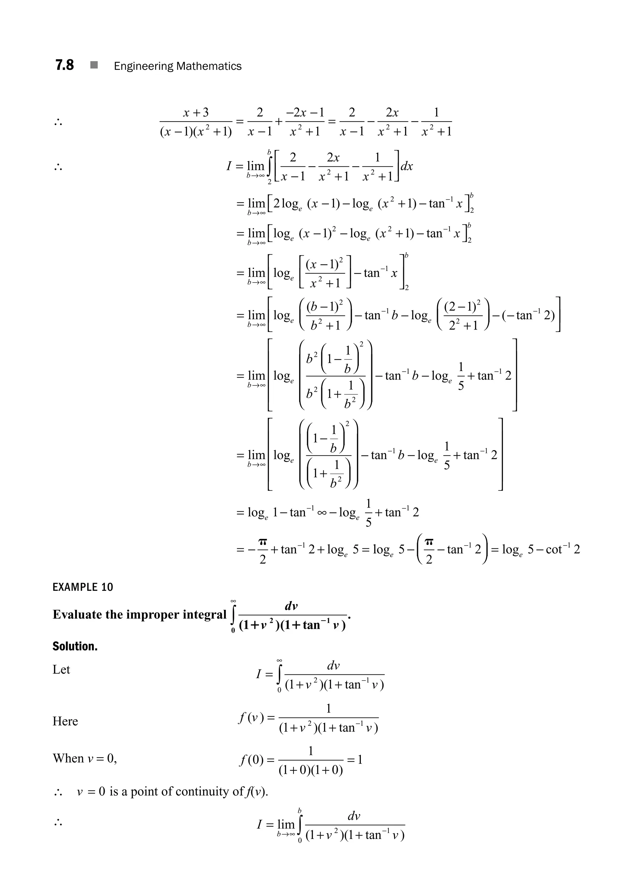 7.8 ■ Engineering Mathematics
∴
x
x x x
x
x x
x
x x
+
− +
=
−
+
− −
+
=
−
−
+
−
+
3
1 1
2
1
2 1
1
2
1
2
1
1
1
2 2 2 2
( )( )
∴ I
x
x
x x
dx
b
b
=
−
−
+
−
+
⎡
⎣
⎢
⎤
⎦
⎥
→∞ ∫
lim
2
1
2
1
1
1
2 2
2
= − − + −
= −
−
→
lim log ( ) log ( ) tan
lim log ( )
b
e e
b
b
e
x x x
x
→∞
∞
⎡
⎣ ⎤
⎦
2 1 1
1
2 1
2
2
−
− + −
=
−
+
−
−
−
log ( ) tan
lim log
( )
tan
e
b
b
e
x x
x
x
2 1
2
2
2
1
1
1
1
⎡
⎣ ⎤
⎦
⎡
⎣
⎢
⎤
⎦
⎥
→∞
x
x
b
b
b
b
b
e e
⎡
⎣
⎢
⎤
⎦
⎥
⎛
⎝
⎜
⎞
⎠
⎟
→∞
2
2
2
1
2
2
1
1
2 1
2
=
−
+
− −
−
+
−
lim log
( )
tan log
( )
1
1
2
1
1
1
1
1
2
2
2
2
⎛
⎝
⎜
⎞
⎠
⎟ − −
⎡
⎣
⎢
⎤
⎦
⎥
⎛
⎝
⎜
⎞
⎠
⎟
⎛
⎝
⎜
−
→∞
( tan )
lim log
=
−
+
b
e
b
b
b
b
⎞
⎞
⎠
⎟
⎛
⎝
⎜
⎜
⎜
⎜
⎞
⎠
⎟
⎟
⎟
⎟
⎡
⎣
⎢
⎢
⎢
⎢
⎤
⎦
⎥
⎥
⎥
⎥
→∞
− − +
=
− −
tan log tan
lim lo
1 1
1
5
2
b e
b
g
g tan log tan
e e
b
b
b
1
1
1
1
1
5
2
2
2
1 1
−
+
− +
− −
⎛
⎝
⎜
⎞
⎠
⎟
⎛
⎝
⎜
⎞
⎠
⎟
⎛
⎝
⎜
⎜
⎜
⎜
⎞
⎠
⎟
⎟
⎟
⎟
−
⎡
⎡
⎣
⎢
⎢
⎢
⎢
⎤
⎦
⎥
⎥
⎥
⎥
∞
= − − +
= − + + =
− −
−
log tan log tan
tan log
e e
e
1
1
5
2
2
2 5
1 1
1
p
l
log tan log cot
e e
5
2
2 5 2
1 1
− − = −
− −
p
⎛
⎝
⎜
⎞
⎠
⎟
EXAMPLE 10
Evaluate the improper integral
dv
v v
( )( tan )
1 1
2 1
0 1 1 2
∞
∫ .
Solution.
Let I
dv
v v
=
+ + −
∞
∫ ( )( tan )
1 1
2 1
0
Here f v
v v
( )
( )( tan )
=
+ + −
1
1 1
2 1
When v = 0, f ( )
( )( )
0
1
1 0 1 0
1
=
+ +
=
∴ v = 0 is a point of continuity of f(v).
∴ I
dv
v v
b
b
=
+ +
→∞ −
∫
lim
( )( tan )
1 1
2 1
0
M07_ENGINEERING_MATHEMATICS-I _CH07_Part A.indd 8 5/12/2016 9:53:07 AM
 