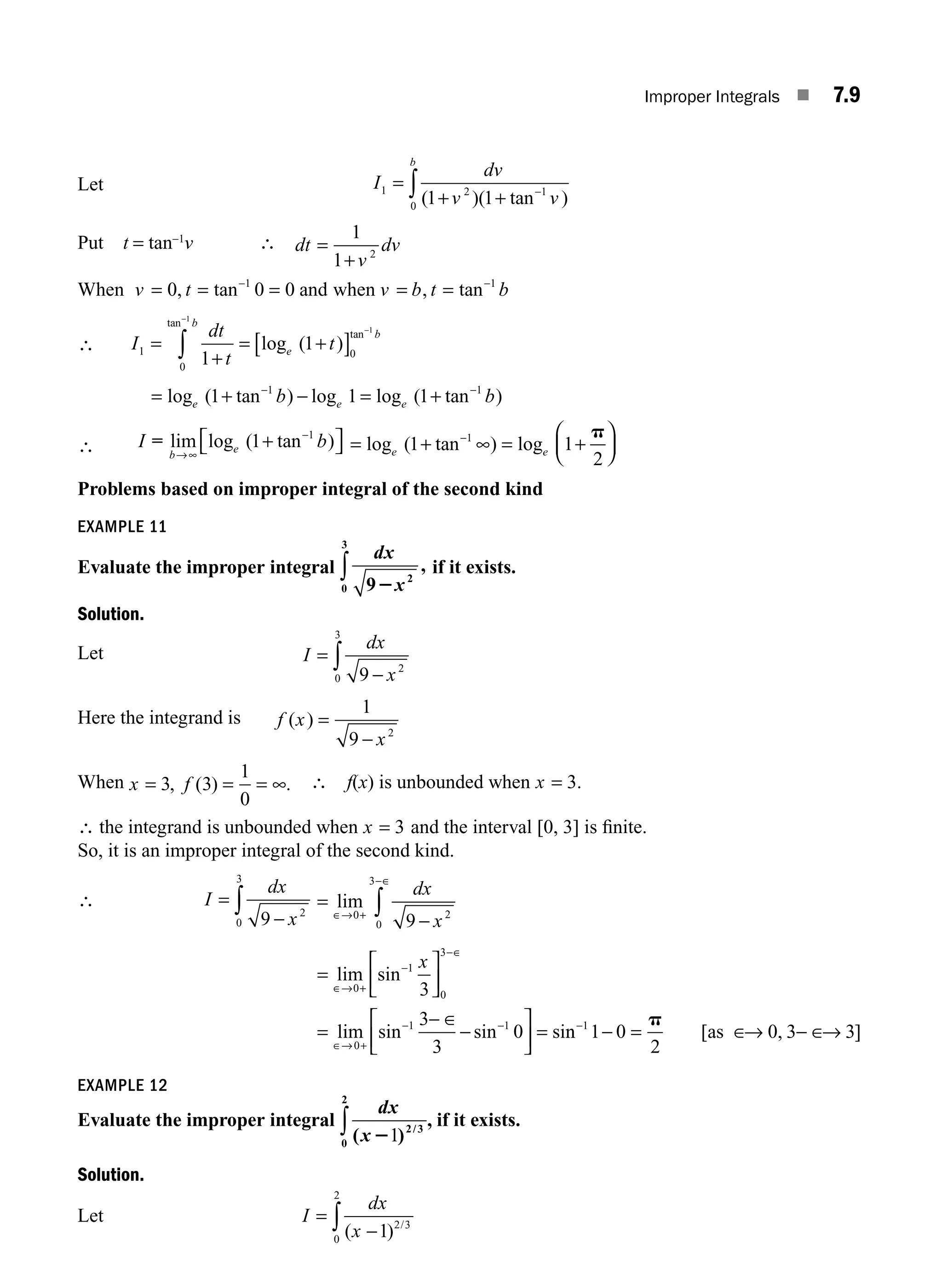 Improper Integrals ■ 7.9
Let I
dv
v v
b
1 2 1
0 1 1
=
+ + −
∫ ( )( tan )
Put t = tan−1
v ∴ dt
v
dv
=
+
1
1 2
When and when
v t v b t b
= = = = =
− −
0 0 0
1 1
, tan , tan
∴ I
dt
t
t
b
e
b
1
0
0
1
1
1
1
=
+
= +
[ ]
−
−
∫
tan
tan
log ( )
= + − = +
− −
log ( tan ) log log ( tan )
e e e
b b
1 1 1
1 1
∴ I b
b
e
= lim log ( tan )
→∞
−
1 1
+
⎡
⎣ ⎤
⎦ = + = +
⎛
⎝
⎜
⎞
⎠
⎟
log ( tan ) log
e e
1 1
2
1
−
∞
p
Problems based on improper integral of the second kind
EXAMPLE 11
Evaluate the improper integral
dx
x
9 2
0
3
2
,
∫ if it exists.
Solution.
Let I
dx
x
=
−
∫ 9 2
0
3
Here the integrand is f x
x
( ) =
−
1
9 2
When x f
= = = ∞
3 3
1
0
, ( ) . ∴ f(x) is unbounded when x = 3.
∴ the integrand is unbounded when x = 3 and the interval [0, 3] is ﬁnite.
So, it is an improper integral of the second kind.
∴ I
dx
x
=
−
∫ 9 2
0
3
=
−
∈→ +
−∈
∫
lim
0 2
0
3
9
dx
x
=
⎡
⎣
⎢
⎤
⎦
⎥
=
⎡
⎣
⎢
⎤
⎦
⎥ =
+
+
lim sin
lim sin sin si
∈→
−
−∈
∈→
− −
− ∈
−
0
1
0
3
0
1 1
3
3
3
0
x
n
n [ , ]
−
− = ∈ − ∈
1
1 0
2
0 3 3
p
as → →
EXAMPLE 12
Evaluate the improper integral
dx
x
( )
,
/
21 2 3
0
2
∫ if it exists.
Solution.
Let I
dx
x
=
−
∫ ( ) /
1 2 3
0
2
M07_ENGINEERING_MATHEMATICS-I _CH07_Part A.indd 9 5/12/2016 9:53:13 AM
 