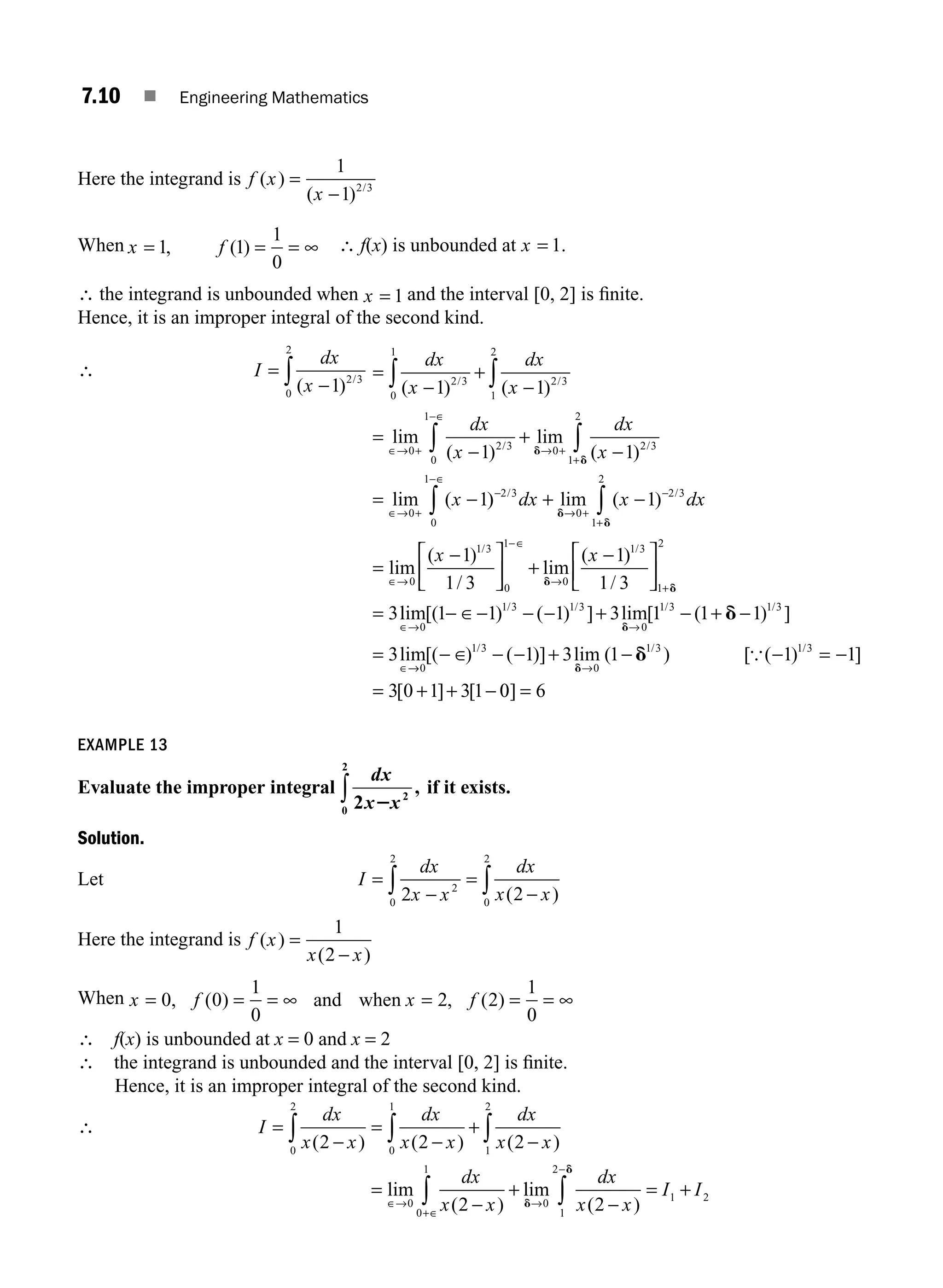 7.10 ■ Engineering Mathematics
Here the integrand is f x
x
( )
( ) /
=
−
1
1 2 3
When x f
= = = ∞
1 1
1
0
, ( ) ∴ f(x) is unbounded at x = 1.
∴ the integrand is unbounded when x = 1 and the interval [0, 2] is ﬁnite.
Hence, it is an improper integral of the second kind.
∴ I
dx
x
=
−
∫ ( ) /
1 2 3
0
2
=
−
+
−
∫ ∫
dx
x
dx
x
( ) ( )
/ /
1 1
2 3
0
1
2 3
1
2
=
−
+
−
= −
∈→ +
−∈
→ +
+
∈→ +
∫ ∫
lim
( )
lim
( )
lim (
/ /
0 2 3
0
1
0 2 3
1
2
0
1 1
1
dx
x
dx
x
x
d
d
)
) lim ( )
/ /
−
−∈
→ +
−
+
∫ ∫
+ −
2 3
0
1
0
2 3
1
2
1
dx x dx
d
d
=
⎡
⎣
⎢
⎤
⎦
⎥ +
⎡
⎣
⎢
⎤
⎦
⎥
=
+
lim
( )
/
lim
( )
/
/ /
∈→
−∈
→
− −
0
1 3
0
1
0
1 3
1
2
1
1 3
1
1 3
3
x x
d
d
l
lim[( ) ( ) ] lim[ ( ) ]
lim
/ / / /
∈→ →
∈
− ∈− − − − −
0
1 3 1 3
0
1 3 1 3
1 1 1 3 1 1 1
3
+ +
=
d
d
→
→ →
− ∈ − − − − −
−
0
1 3
0
1 3 1 3
1 3 1 1 1
3 0 1 3 1
[( ) ( )] lim ( ) [ ( ) ]
[ ] [
/ / /
+ =
= + +
d
d {
0
0 6
] =
EXAMPLE 13
Evaluate the improper integral
dx
x x
2 2
0
2
2
,
∫ if it exists.
Solution.
Let I
dx
x x
dx
x x
=
−
=
−
∫ ∫
2 2
2
0
2
0
2
( )
Here the integrand is f x
x x
( )
( )
=
−
1
2
When x f x f
= = = ∞ = = = ∞
0 0
1
0
2 2
1
0
, ( ) , ( )
and when
∴ f(x) is unbounded at x = 0 and x = 2
∴ the integrand is unbounded and the interval [0, 2] is ﬁnite.
Hence, it is an improper integral of the second kind.
∴ I
dx
x x
dx
x x
dx
x x
dx
x x
=
−
=
−
+
−
=
−
+
∫ ∫ ∫
∫
∈→
+∈
( ) ( ) ( )
lim
( )
2 2 2
2
0
2
0
1
1
2
0
0
1
l
lim
( )
d
d
→
−
−
= +
∫
0
1
2
1 2
2
dx
x x
I I
M07_ENGINEERING_MATHEMATICS-I _CH07_Part A.indd 10 5/12/2016 9:53:18 AM
 