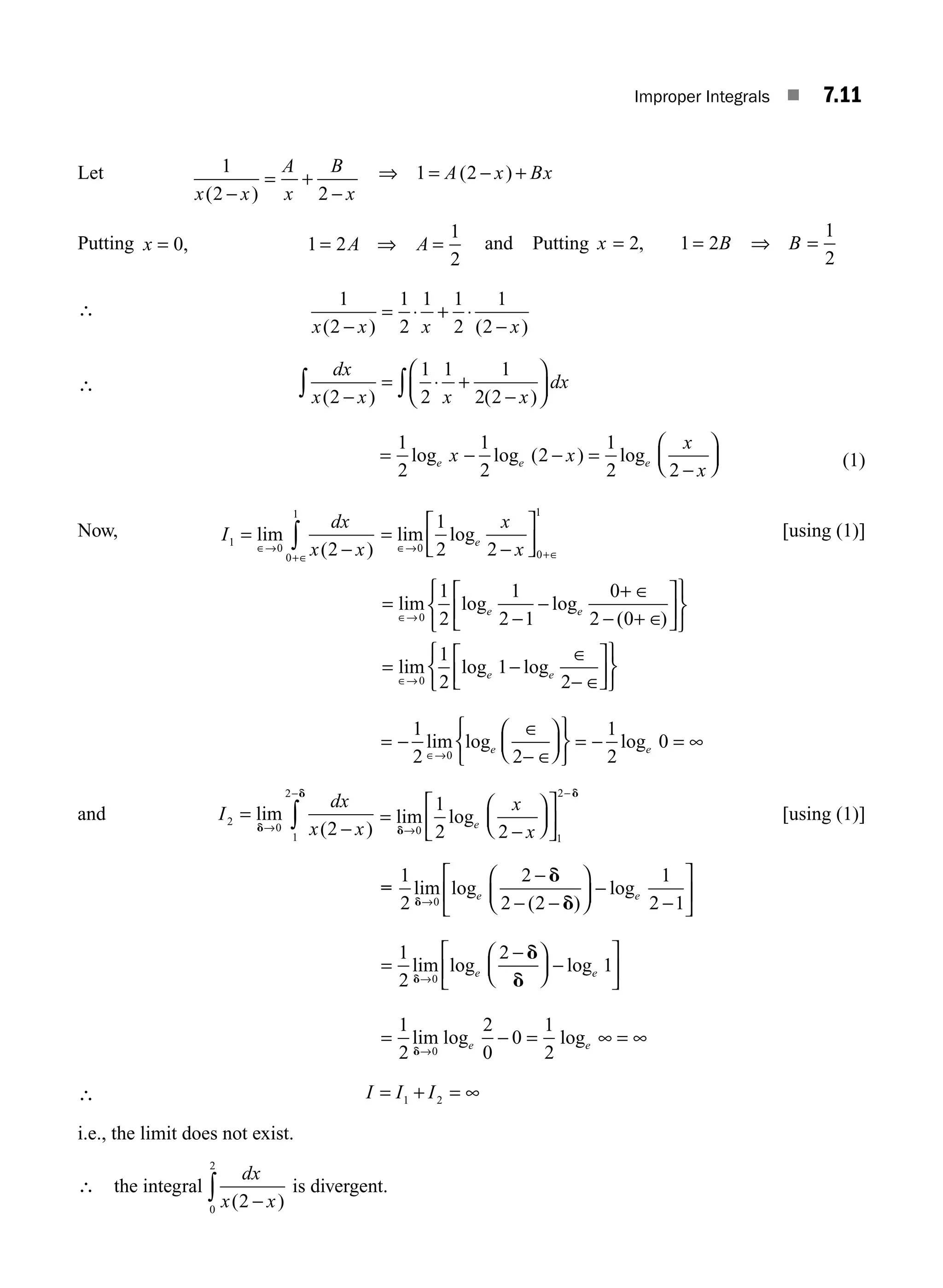 Improper Integrals ■ 7.11
Let 1
2 2
x x
A
x
B
x
( )
−
= +
−
⇒ 1 2
= − +
A x Bx
( )
Putting x A A
= = =
0 1 2
1
2
, ⇒ and Putting x B B
= = =
2 1 2
1
2
, ⇒
∴
1
2
1
2
1 1
2
1
2
x x x x
( ) ( )
−
= ⋅ + ⋅
−
∴
dx
x x x x
dx
( ) ( )
2
1
2
1 1
2 2
−
= ⋅ +
−
⎛
⎝
⎜
⎞
⎠
⎟
∫ ∫
= − − =
−
⎛
⎝
⎜
⎞
⎠
⎟
1
2
1
2
2
1
2 2
log log ( ) log
e e e
x x
x
x
(1)
Now, I
dx
x x
1
0
0
1
2
=
−
∈→
+∈
∫
lim
( )
=
−
⎡
⎣
⎢
⎤
⎦
⎥
∈→
+∈
lim log
0
0
1
1
2 2
e
x
x
[using (1)]
= −
+ ∈
+ ∈
⎡
⎣
⎢
⎤
⎦
⎥
⎧
⎨
⎩
⎫
⎬
⎭
=
lim log log
( )
lim log
∈→
∈→
− −
0
0
1
2
1
2 1
0
2 0
1
2
1
e e
e −
− loge
∈
− ∈
⎡
⎣
⎢
⎤
⎦
⎥
⎧
⎨
⎩
⎫
⎬
⎭
2
= −
∈
− ∈
⎛
⎝
⎜
⎞
⎠
⎟
⎧
⎨
⎩
⎫
⎬
⎭
= − = ∞
∈→
1
2 2
1
2
0
0
lim log log
e e
and I
dx
x x
2
0
1
2
2
=
−
→
−
∫
lim
( )
d
d
=
⎛
⎝
⎜
⎞
⎠
⎟
⎡
⎣
⎢
⎤
⎦
⎥
lim log
d
d
→
−
−
0
1
2
1
2 2
e
x
x
[using (1)]
=
1
2
2
2 2
1
2 1
0
lim log
( )
log
d
d
d
→
−
− −
−
−
e e
⎛
⎝
⎜
⎞
⎠
⎟
⎡
⎣
⎢
⎤
⎦
⎥
=
−
⎛
⎝
⎜
⎞
⎠
⎟
⎡
⎣
⎢
⎤
⎦
⎥
1
2
2
1
0
lim log log
d
d
d
→
−
e e
= − = =
1
2
2
0
0
1
2
0
lim log log
d→
∞ ∞
e e
∴ I I I
= + =
1 2 ∞
i.e., the limit does not exist.
∴ the integral
dx
x x
( )
2
0
2
−
∫ is divergent.
M07_ENGINEERING_MATHEMATICS-I _CH07_Part A.indd 11 5/12/2016 9:53:24 AM
 