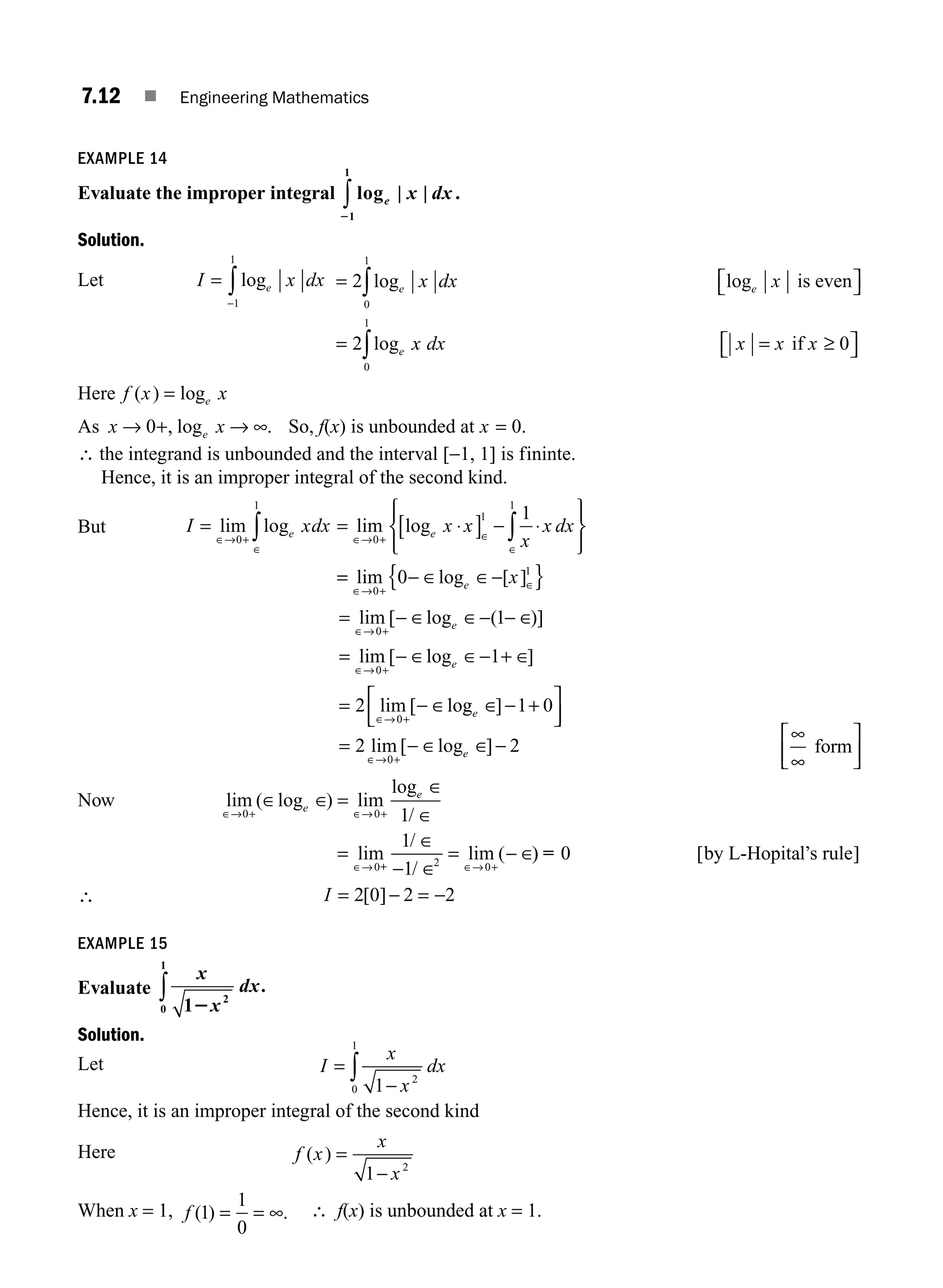 7.12 ■ Engineering Mathematics
EXAMPLE 14
Evaluate the improper integral log | |
e x dx
21
1
∫ .
Solution.
Let I x dx
e
=
−
∫ log
1
1
= ⎡
⎣ ⎤
⎦
=
∫
2
2
0
1
log log
log
e e
e
x dx x is even
x
x dx x x x
0
1
0
∫ = ≥
⎡
⎣ ⎤
⎦
if
Here f x x
e
( ) log
=
As x x
e
→ →
0+ ∞
, log . So, f(x) is unbounded at x = 0.
∴ the integrand is unbounded and the interval [−1, 1] is fininte.
Hence, it is an improper integral of the second kind.
But I xdx x x
x
x dx
e e
= = ⋅
[ ] − ⋅
⎧
⎨
⎪
⎩
⎪
⎫
⎬
⎪
⎭
⎪
∈→ +
∈
∈→ + ∈
∈
∫ ∫
lim log lim log
0
1
0
1
1
1
=
= − ∈ ∈−
{ }
∈→ +
∈
lim log [ ]
0
1
0 e x
=
=
=
+
+
+
lim [ log ( )]
lim [ log ]
lim [ lo
∈→
∈→
∈→
− ∈ ∈− − ∈
− ∈ ∈− + ∈
− ∈
0
0
0
1
1
2
e
e
g
g ]
lim [ log ]
e
e
∈ −
− ∈ ∈
∈→
1 0
2 2
0
+
⎡
⎣
⎢
⎤
⎦
⎥
= −
+
∞
∞
form
⎡
⎣
⎢
⎤
⎦
⎥
Now lim ( log ) lim
log
/
lim
/
/
lim (
∈→ ∈→
∈→ ∈→
∈ ∈
∈
∈
∈
− ∈
− ∈
0 0
0 2 0
1
1
1
+ +
+
=
= =
e
e
+
)
) [ ]
= 0 by L-Hopital s rule
’
∴ I = =
2 0 2 2
[ ]− −
EXAMPLE 15
Evaluate
x
x
dx
1 2
0
1
2
∫ .
Solution.
Let I
x
x
dx
= ∫ 1 2
0
1
−
Hence, it is an improper integral of the second kind
Here f x
x
x
( ) =
−
1 2
When x = 1, f ( ) .
1
1
0
= = ∞ ∴ f(x) is unbounded at x = 1.
M07_ENGINEERING_MATHEMATICS-I _CH07_Part A.indd 12 5/12/2016 9:53:29 AM
 