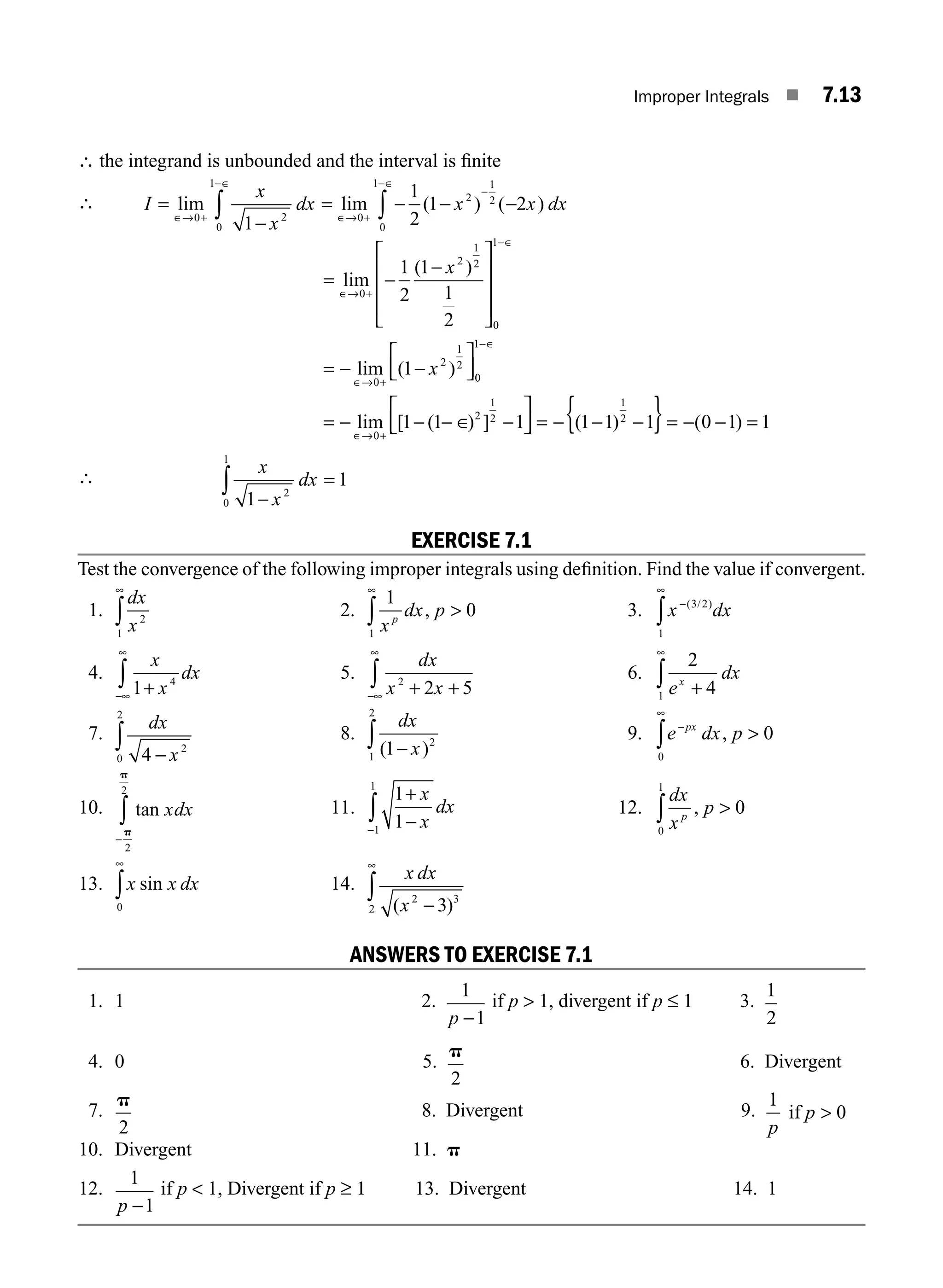 Improper Integrals ■ 7.13
∴ the integrand is unbounded and the interval is ﬁnite
∴ I
x
x
dx x x dx
=
−
= − − −
∈→ +
−∈
∈→ +
−∈
−
∫ ∫
lim lim ( ) ( )
0 2
0
1
0
2
0
1 1
2
1
1
2
1 2
= −
−
= − −
−
lim
( )
lim ( )
∈→ +
∈
∈→ +
⎡
⎣
⎢
⎢
⎢
⎤
⎦
⎥
⎥
⎥
⎡
⎣
⎢
⎤
⎦
⎥
0
2
1
2
0
1
0
2
1
2
1
2
1
1
2
1
x
x 0
0
1
0
2
1
2
1
2
1 1 1 1 1 1 0 1 1
−
= − − − − = − − − = − − =
∈
∈→ +
∈
⎡
⎣
⎢
⎤
⎦
⎥ { }
lim [ ( ) ] ( ) ( )
∴
x
x
dx
1
1
2
0
1
−
∫ =
EXERCISE 7.1
Test the convergence of the following improper integrals using deﬁnition. Find the value if convergent.
1.
dx
x2
1
∞
∫ 2.
1
0
1 x
dx p
p
, 
∞
∫ 3. x dx
−
∞
∫
( / )
3 2
1
4.
x
x
dx
1 4
+
−∞
∞
∫ 5.
dx
x x
2
2 5
+ +
−∞
∞
∫ 6.
2
4
1 e
dx
x
+
∞
∫
7.
dx
x
4 2
0
2
−
∫ 8.
dx
x
( )
1 2
1
2
−
∫ 9. e dx p
px
−
∞
∫
0
0
, 
10. tan xdx
−
∫p
p
2
2
11.
1
1
1
1
+
−
−
x
x
dx
∫ 12.
dx
x
p
p
, 
∫ 0
0
1
13. x x dx
sin
0
∞
∫ 14.
x dx
x
( )
2 3
2 3
−
∞
∫
ANSWERS TO EXERCISE 7.1
1. 1 2.
1
1
p −
if p  1, divergent if p ≤ 1 3.
1
2
4. 0 5.
p
2
6. Divergent
7.
p
2
8. Divergent 9.
1
0
p
p
if 
10. Divergent 11. p
12.
1
1
p −
if p  1, Divergent if p ≥ 1 13. Divergent 14. 1
M07_ENGINEERING_MATHEMATICS-I _CH07_Part A.indd 13 5/12/2016 9:53:37 AM
 
