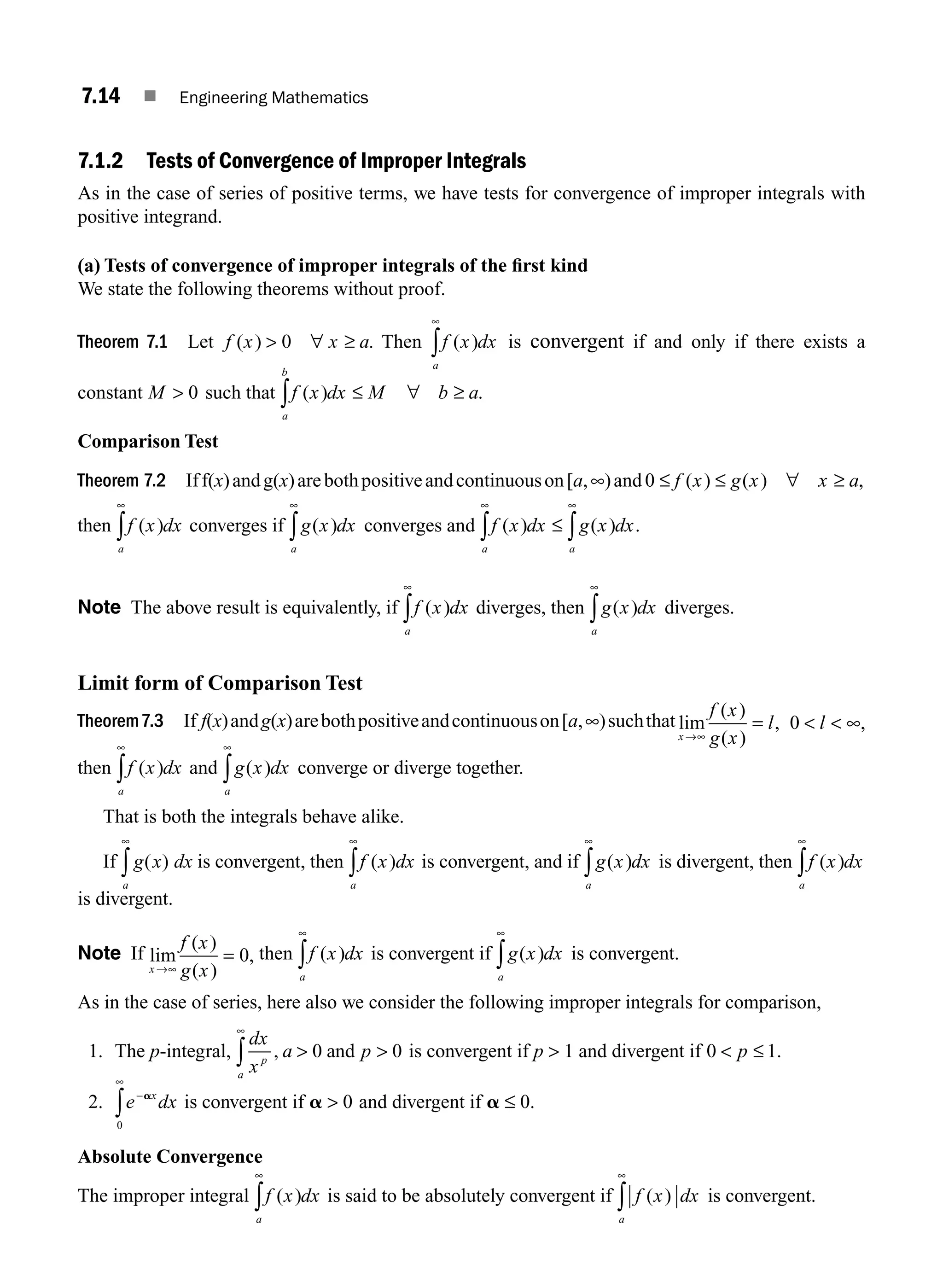 7.14 ■ Engineering Mathematics
7.1.2 Tests of Convergence of Improper Integrals
As in the case of series of positive terms, we have tests for convergence of improper integrals with
positive integrand.
(a) Tests of convergence of improper integrals of the ﬁrst kind
We state the following theorems without proof.
Theorem 7.1 Let f x x a
( ) .
 ∀ ≥
0 Then f x dx
a
( )
∞
∫ is convergent if and only if there exists a
constant M  0 such that f x dx M b a
a
b
( ) .
∫ ≤ ∀ ≥
Comparison Test
Theorem 7.2 Iff(x)andg(x)arebothpositiveandcontinuouson[a,∞)and 0 ≤ ≤ ∀ ≥
f x g x x a
( ) ( ) ,
then f x dx
a
( )
∞
∫ converges if g x dx
a
( )
∞
∫ converges and f x dx g x dx
a a
( ) ( ) .
∞ ∞
∫ ∫
≤
Note The above result is equivalently, if f x dx
a
( )
∞
∫ diverges, then g x dx
a
( )
∞
∫ diverges.
Limit form of Comparison Test
Theorem7.3 If f(x)andg(x)arebothpositiveandcontinuouson[a,∞)suchthat lim
( )
( )
, ,
x
f x
g x
l l
→∞
=   ∞
0
then f x dx
a
( )
∞
∫ and g x dx
a
( )
∞
∫ converge or diverge together.
That is both the integrals behave alike.
If g x dx
a
( )
∞
∫ is convergent, then f x dx
a
( )
∞
∫ is convergent, and if g x dx
a
( )
∞
∫ is divergent, then f x dx
a
( )
∞
∫
is divergent.
Note If lim
( )
( )
,
x
f x
g x
→∞
= 0 then f x dx
a
( )
∞
∫ is convergent if g x dx
a
( )
∞
∫ is convergent.
As in the case of series, here also we consider the following improper integrals for comparison,
1. The p-integral,
dx
x
a p
p
a
,  
∞
∫ 0 0
and is convergent if p  1 and divergent if 0 1
 ≤
p .
2. e dx
x
−
∞
∫
a
0
is convergent if a  0 and divergent if a ≤ 0.
Absolute Convergence
The improper integral f x dx
a
( )
∞
∫ is said to be absolutely convergent if f x dx
a
( )
∞
∫ is convergent.
M07_ENGINEERING_MATHEMATICS-I _CH07_Part A.indd 14 5/12/2016 9:54:06 AM
 