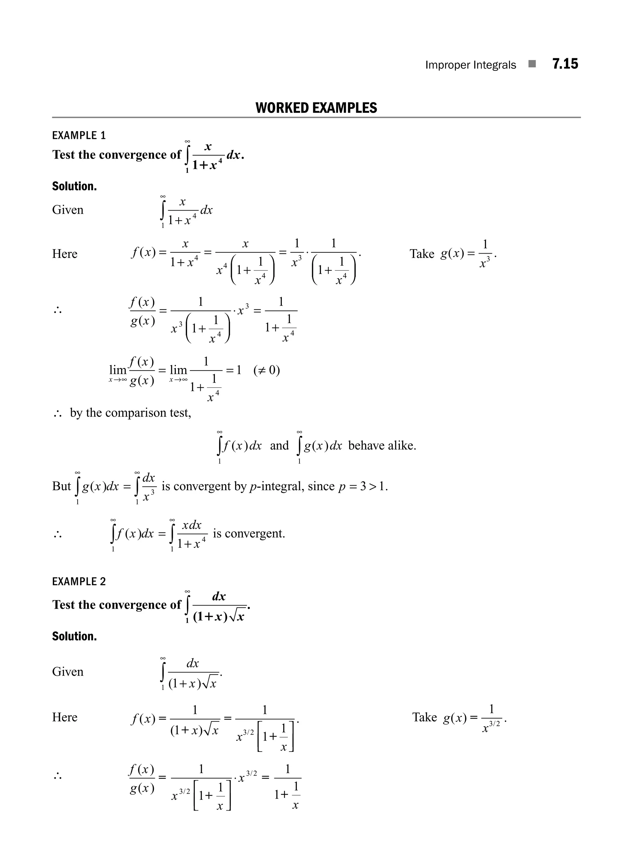 Improper Integrals ■ 7.15
WORKED EXAMPLES
EXAMPLE 1
Test the convergence of
x
x
dx
1 4
1 1
∞
∫ .
Solution.
Given
x
x
dx
1 4
1 +
∞
∫
Here f x
x
x
x
x
x
x
x
( ) .
=
+
=
+
⎛
⎝
⎜
⎞
⎠
⎟
= ⋅
+
⎛
⎝
⎜
⎞
⎠
⎟
1
1
1
1 1
1
1
4
4
4
3
4
Take g x
x
( ) .
=
1
3
∴
f x
g x
x
x
x
x
( )
( )
=
+
⎛
⎝
⎜
⎞
⎠
⎟
⋅ =
+
1
1
1
1
1
1
3
4
3
4
lim
( )
( )
lim ( )
x x
f x
g x
x
→ →
∞ ∞
=
+
= ≠
1
1
1
1 0
4
∴ by the comparison test,
f x dx g x dx
( ) ( )
1 1
∞ ∞
∫ ∫
and behave alike.
But g x dx
dx
x
( )
1
3
1
∞ ∞
∫ ∫
= is convergent by p-integral, since p = 
3 1.
∴ f x dx
xdx
x
( )
1
4
1 1
∞ ∞
∫ ∫
=
+
is convergent.
EXAMPLE 2
Test the convergence of
dx
x x
( )
.
1
1 1
∞
∫
Solution.
Given
dx
x x
( )
.
1
1 +
∞
∫
Here f x
x x x
x
( )
( )
.
/
=
+
=
+
1
1
1
1
1
3 2 ⎡
⎣
⎢
⎤
⎦
⎥
Take g x
x
( ) .
/
=
1
3 2
∴ f x
g x
x
x
x
x
( )
( ) /
/
=
+
=
+
1
1
1
1
1
1
3 2
3 2
⎡
⎣
⎢
⎤
⎦
⎥
⋅
M07_ENGINEERING_MATHEMATICS-I _CH07_Part A.indd 15 5/12/2016 9:54:13 AM
 