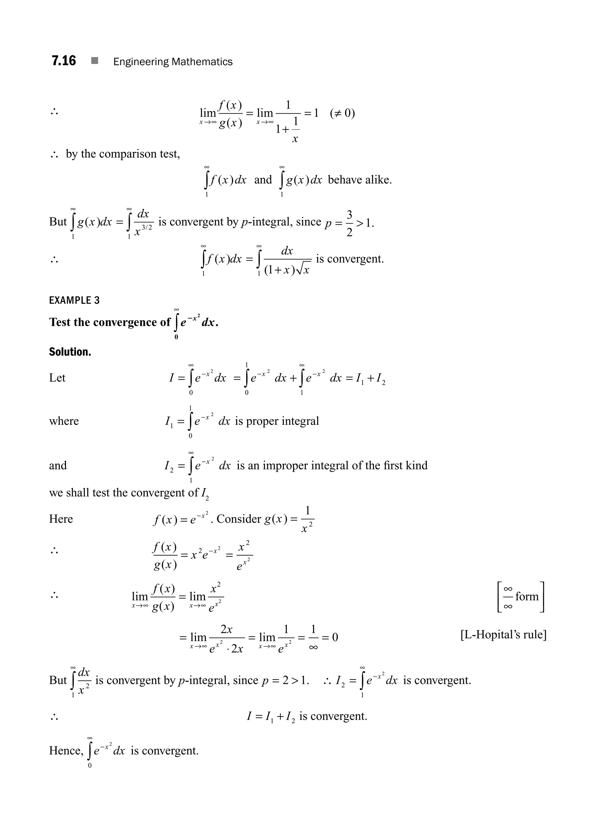 7.16 ■ Engineering Mathematics
∴ lim
( )
( )
lim ( )
x x
f x
g x
x
→ →
∞ ∞
=
+
= ≠
1
1
1
1 0
∴ by the comparison test,
f x dx g x dx
( ) ( )
1 1
∞ ∞
∫ ∫
and behave alike.
But g x dx
dx
x
( ) /
1
3 2
1
∞ ∞
∫ ∫
= is convergent by p-integral, since p = 
3
2
1.
∴ f x dx
dx
x x
( )
( )
1 1 1
∞ ∞
∫ ∫
=
+
is convergent.
EXAMPLE 3
Test the convergence of e dx
x
2 2
0
∞
∫ .
Solution.
Let I e dx
x
= −
∞
∫
2
0
= + = +
− −
∞
∫ ∫
e dx e dx I I
x x
2 2
0
1
1
1 2
where I e dx
x
1
0
1
2
= −
∫ is proper integral
and I e dx
x
2
1
2
= −
∞
∫ is an improper integral of the ﬁrst kind
we shall test the convergent of I2
Here f x e x
( ) = − 2
. Consider g x
x
( ) =
1
2
∴ f x
g x
x e
x
e
x
x
( )
( )
= =
−
2
2
2
2
∴ lim
( )
( )
lim
x x x
f x
g x
x
e
→∞ →∞
=
∞
∞
⎡
⎣
⎢
⎤
⎦
⎥
2
2
form
=
⋅
= =
∞
=
→∞ →∞
lim lim
x x x x
x
e x e
2
2
1 1
0
2 2
[L-Hopital’s rule]
But
dx
x2
1
∞
∫ is convergent by p-integral, since p = 
2 1. ∴ I e dx
x
2
1
2
= −
∞
∫ is convergent.
∴ I I I
= +
1 2 is convergent.
Hence, e dx
x
−
∞
∫
2
0
is convergent.
M07_ENGINEERING_MATHEMATICS-I _CH07_Part A.indd 16 5/12/2016 9:54:20 AM
 