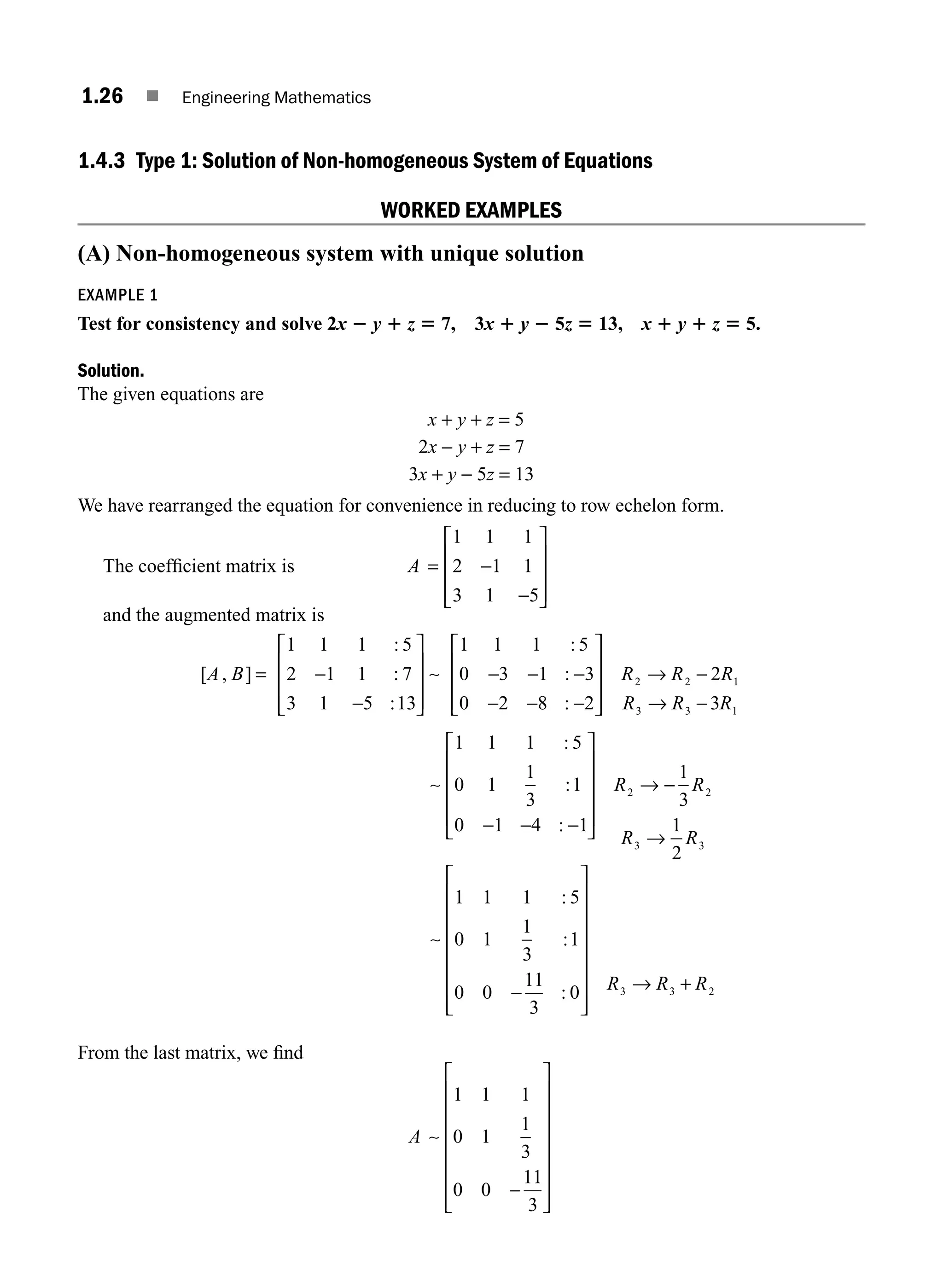 1.26 ■ Engineering Mathematics
1.4.3 Type 1: Solution of Non-homogeneous System of Equations
WORKED EXAMPLES
(A) Non-homogeneous system with unique solution
EXAMPLE 1
Test for consistency and solve 2x 2 y 1 z 5 7, 3x 1 y 2 5z 5 13, x 1 y 1 z 5 5.
Solution.
The given equations are
x + y + z = 5
2x − y + z = 7
3x + y − 5z = 13
We have rearranged the equation for convenience in reducing to row echelon form.
The coefﬁcient matrix is A = −
−
⎡
⎣
⎢
⎢
⎢
⎤
⎦
⎥
⎥
⎥
1 1 1
2 1 1
3 1 5
and the augmented matrix is
[ , ]
:
:
:
:
:
:
A B = −
−
⎡
⎣
⎢
⎢
⎢
⎤
⎦
⎥
⎥
⎥
− − −
− − −
⎡
⎣
1 1 1 5
2 1 1 7
3 1 5 13
1 1 1 5
0 3 1 3
0 2 8 2
∼ ⎢
⎢
⎢
⎢
⎤
⎦
⎥
⎥
⎥
→ −
→ −
R R R
R R R
2 2 1
3 3 1
2
3
∼
∼
1 1 1 5
0 1
1
3
1
0 1 4 1
1
3
1
2
1 1 1 5
0 1
1
3
2 2
3 3
:
:
:
:
:
− − −
⎡
⎣
⎢
⎢
⎢
⎢
⎤
⎦
⎥
⎥
⎥
⎥
→ −
→
R R
R R
1
1
0 0
11
3
0 3 3 2
−
⎡
⎣
⎢
⎢
⎢
⎢
⎢
⎢
⎢
⎤
⎦
⎥
⎥
⎥
⎥
⎥
⎥
⎥
→ +
: R R R
From the last matrix, we ﬁnd
A ∼
1 1 1
0 1
1
3
0 0
11
3
−
⎡
⎣
⎢
⎢
⎢
⎢
⎢
⎢
⎢
⎤
⎦
⎥
⎥
⎥
⎥
⎥
⎥
⎥
M01_ENGINEERING_MATHEMATICS-I _CH01_Part A.indd 26 5/30/2016 4:35:27 PM
 
