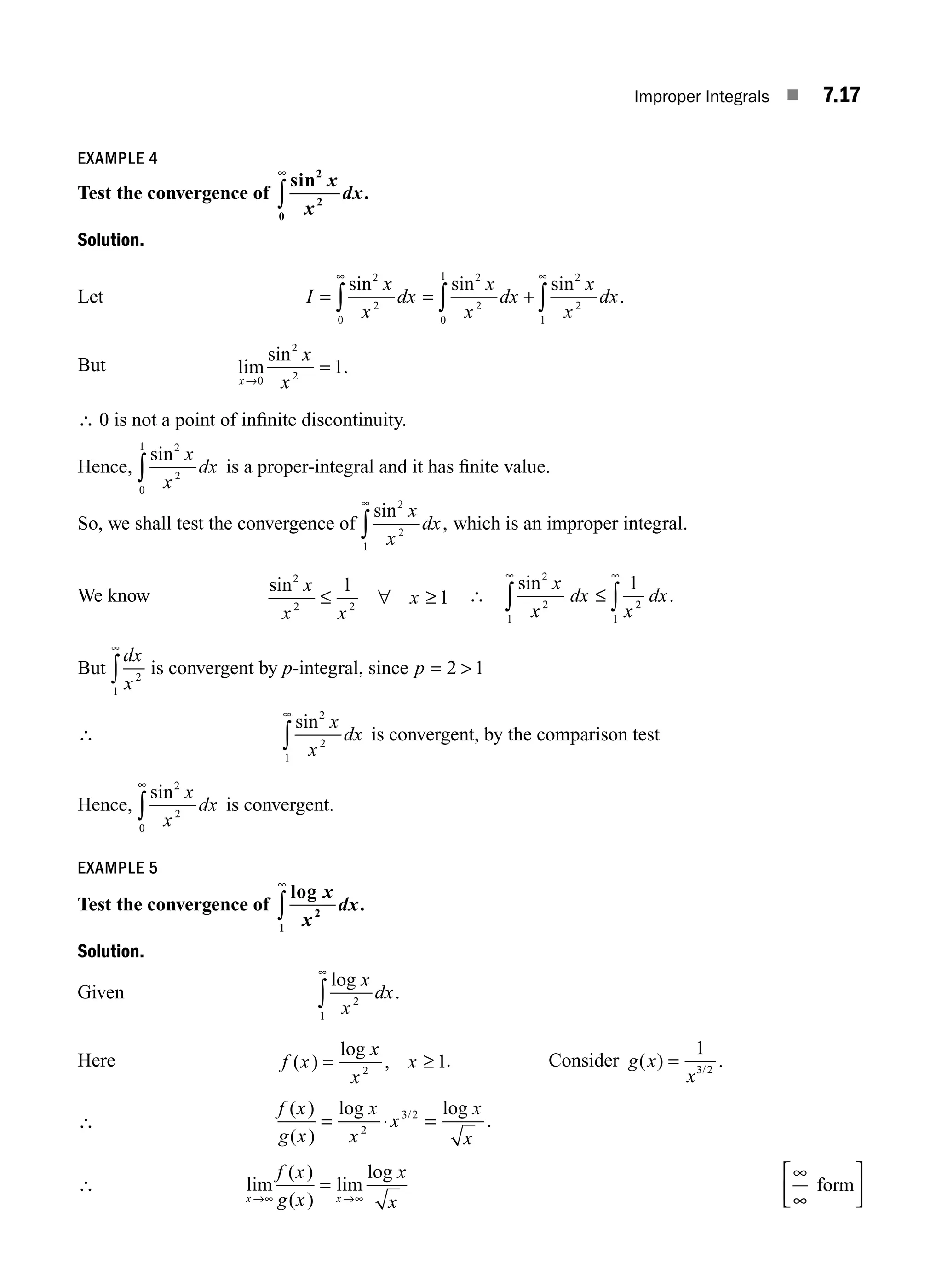 Improper Integrals ■ 7.17
EXAMPLE 4
Test the convergence of
sin
.
2
2
0
x
x
dx
∞
∫
Solution.
Let I
x
x
dx
x
x
dx
x
x
dx
= = +
∞ ∞
∫ ∫ ∫
sin sin sin
.
2
2
0
2
2
0
1 2
2
1
But lim
x
x
x
→
=
0
2
2
1
sin
.
∴ 0 is not a point of inﬁnite discontinuity.
Hence,
sin2
2
0
1
x
x
dx
∫ is a proper-integral and it has ﬁnite value.
So, we shall test the convergence of
sin
,
2
2
1
x
x
dx
∞
∫ which is an improper integral.
We know
sin2
2 2
1
1
x
x x
x
≤ ∀ ≥ ∴
sin
.
2
2
1
2
1
1
x
x
dx
x
dx
∞ ∞
∫ ∫
≤
But
dx
x2
1
∞
∫ is convergent by p-integral, since p = 
2 1
∴
sin2
2
1
x
x
dx
∞
∫ is convergent, by the comparison test
Hence,
sin2
2
0
x
x
dx
∞
∫ is convergent.
EXAMPLE 5
Test the convergence of
log
.
x
x
dx
2
1
∞
∫
Solution.
Given
log
.
x
x
dx
2
1
∞
∫
Here f x
x
x
x
( )
log
,
= 2
1
≥ . Consider g x
x
( ) .
/
=
1
3 2
∴
f x
g x
x
x
x
x
x
( )
( )
log log
.
/
= ⋅ =
2
3 2
∴ lim
( )
( )
lim
log
x x
f x
g x
x
x
→∞ →∞
=
∞
∞
⎡
⎣
⎢ form
⎤
⎤
⎦
⎥
M07_ENGINEERING_MATHEMATICS-I _CH07_Part A.indd 17 5/12/2016 9:54:29 AM
 