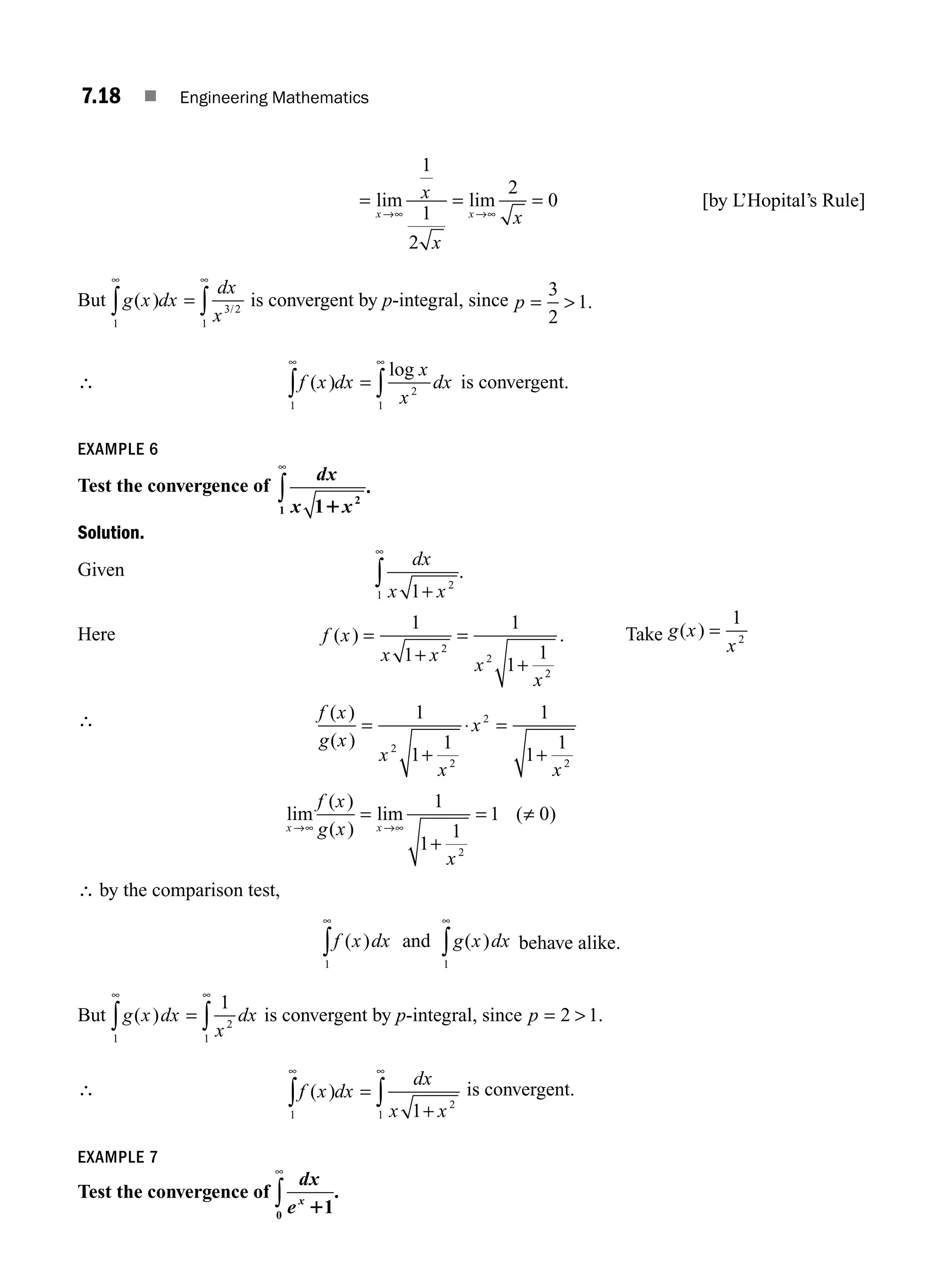 7.18 ■ Engineering Mathematics
= = =
∞
lim lim
x x
x
x
x
→∞ →
1
1
2
2
0 [by L’Hopital’s Rule]
But g x dx
dx
x
( ) /
1
3 2
1
∞ ∞
∫ ∫
= is convergent by p-integral, since p = 
3
2
1.
∴ f x dx
x
x
dx
( )
log
1
2
1
∞ ∞
∫ ∫
= is convergent.
EXAMPLE 6
Test the convergence of
dx
x x
1 2
1 1
∞
∫ .
Solution.
Given
dx
x x
1 2
1 +
∞
∫ .
Here f x
x x
x
x
( ) .
=
+
=
+
1
1
1
1
1
2
2
2
Take g x
x
( ) =
1
2
∴ f x
g x
x
x
x
x
( )
( )
=
+
⋅ =
+
1
1
1
1
1
1
2
2
2
2
lim
( )
( )
lim ( )
x x
f x
g x
x
→ →
∞ ∞
=
+
= ≠
1
1
1
1 0
2
∴ by the comparison test,
f x dx g x dx
( ) ( )
and
1
1
∞
∞
∫
∫ behave alike.
But g x dx
x
dx
( )
1
2
1
1
∞ ∞
∫ ∫
= is convergent by p-integral, since p = 
2 1.
∴ f x dx
dx
x x
( )
1
2
1 1
∞ ∞
∫ ∫
=
+
is convergent.
EXAMPLE 7
Test the convergence of
dx
ex
11
0
∞
∫ .
M07_ENGINEERING_MATHEMATICS-I _CH07_Part A.indd 18 5/12/2016 9:54:34 AM
 