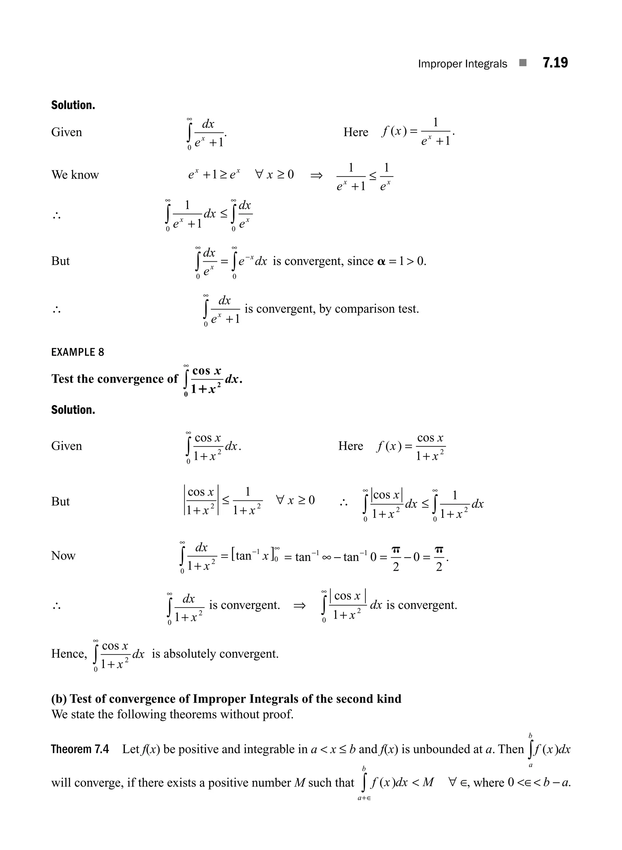 Improper Integrals ■ 7.19
Solution.
Given
dx
ex
+
∞
∫ 1
0
. Here f x
ex
( ) .
=
+
1
1
We know e e x
x x
+1 0
≥ ∀ ≥ ⇒
1
1
1
e e
x x
+
≤
∴
1
1
0 0
e
dx
dx
e
x x
+
≤
∞ ∞
∫ ∫
But
dx
e
e dx
x
x
0 0
∞
−
∞
∫ ∫
= is convergent, since a = 
1 0.
∴
dx
ex
+
∞
∫ 1
0
is convergent, by comparison test.
EXAMPLE 8
Test the convergence of
cos
.
x
x
dx
1 2
0 1
∞
∫
Solution.
Given
cos
.
x
x
dx
1 2
0 +
∞
∫ Here f x
x
x
( )
cos
=
+
1 2
But
cos x
x x
x
1
1
1
0
2 2
+
≤
+
∀ ≥ ∴
cos x
x
dx
x
dx
1
1
1
2
0
2
0
+
≤
+
∞ ∞
∫ ∫
Now
dx
x
x
1 2
0
1
0
+
= [ ]
∞
− ∞
∫ tan = ∞ − = − =
− −
tan tan .
1 1
0
2
0
2
p p
∴ dx
x
1 2
0 +
∞
∫ is convergent. ⇒
cos x
x
dx
1 2
0 +
∞
∫ is convergent.
Hence,
cos x
x
dx
1 2
0 +
∞
∫ is absolutely convergent.
(b) Test of convergence of Improper Integrals of the second kind
We state the following theorems without proof.
Theorem 7.4 Let f(x) be positive and integrable in a  x ≤ b and f(x) is unbounded at a. Then f x dx
a
b
( )
∫
will converge, if there exists a positive number M such that f x dx M
a
b
( ) ,
+∈
∫  ∀ ∈ where 0 ∈ −
b a.
M07_ENGINEERING_MATHEMATICS-I _CH07_Part A.indd 19 5/12/2016 9:54:43 AM
 