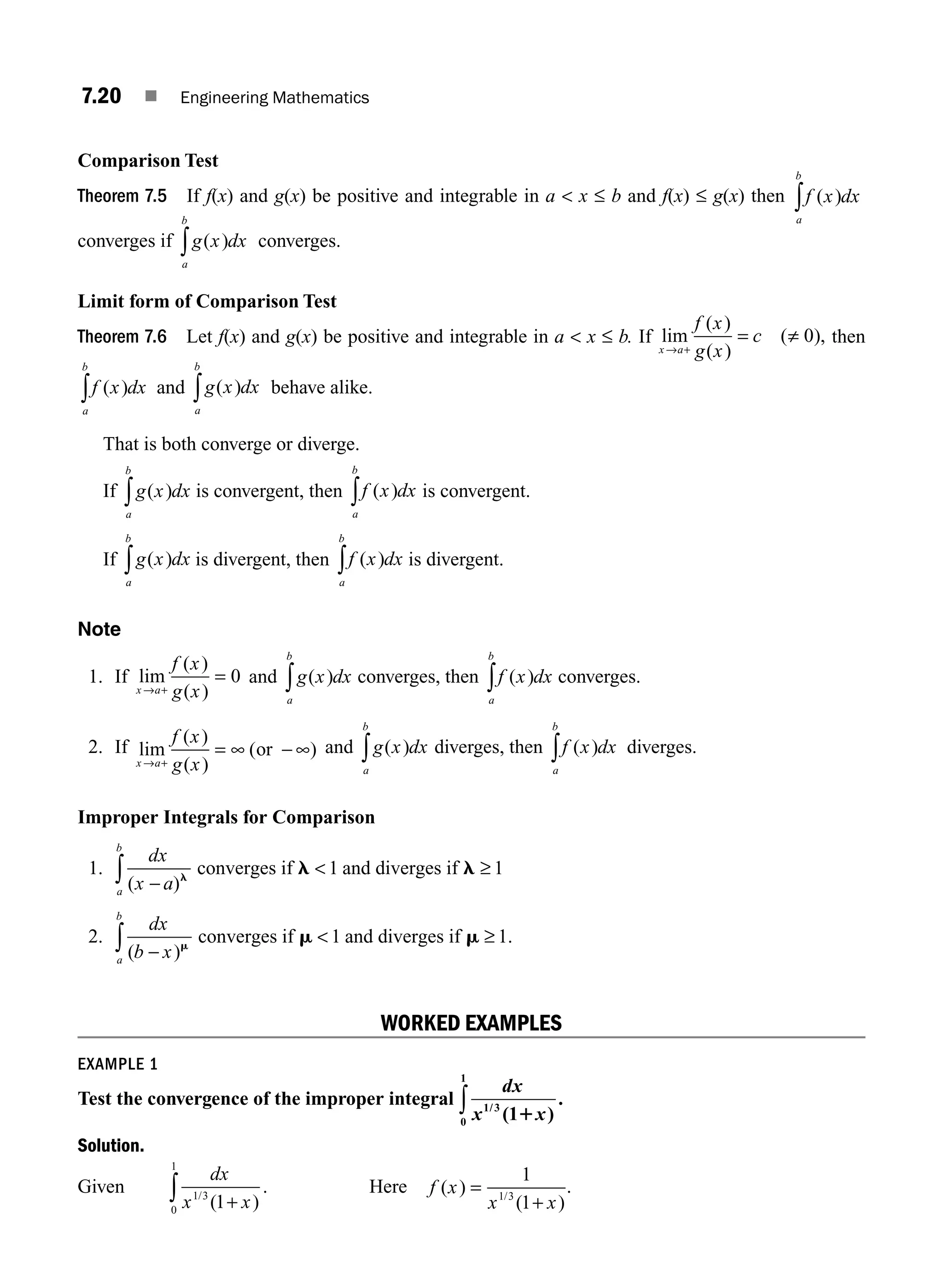 7.20 ■ Engineering Mathematics
Comparison Test
Theorem 7.5 If f(x) and g(x) be positive and integrable in a  x ≤ b and f(x) ≤ g(x) then f x dx
a
b
( )
∫
converges if g x dx
a
b
( )
∫ converges.
Limit form of Comparison Test
Theorem 7.6 Let f(x) and g(x) be positive and integrable in a  x ≤ b. If lim
( )
( )
( ),
x a
f x
g x
c
→ +
= ≠ 0 then
f x dx
a
b
( )
∫ and g x dx
a
b
( )
∫ behave alike.
That is both converge or diverge.
If g x dx
a
b
( )
∫ is convergent, then f x dx
a
b
( )
∫ is convergent.
If g x dx
a
b
( )
∫ is divergent, then f x dx
a
b
( )
∫ is divergent.
Note
1. If lim
( )
( )
x a
f x
g x
→ +
= 0 and g x dx
a
b
( )
∫ converges, then f x dx
a
b
( )
∫ converges.
2. If lim
( )
( )
( )
x a
f x
g x
→ +
= ∞ − ∞
or and g x dx
a
b
( )
∫ diverges, then f x dx
a
b
( )
∫ diverges.
Improper Integrals for Comparison
1.
dx
x a
a
b
( )
−
 ≥
∫ l
l l
converges if and diverges if
1 1
2.
dx
b x
a
b
( )
.
−

∫ m
m m
converges if and diverges if
1 1
≥
WORKED EXAMPLES
EXAMPLE 1
Test the convergence of the improper integral
dx
x x
1 3
0
1
1
/
( )
.
1
∫
Solution.
Given
dx
x x
1 3
0
1
1
/
( )
+
∫ . Here f x
x x
( )
( )
/
=
+
1
1
1 3
.
M07_ENGINEERING_MATHEMATICS-I _CH07_Part A.indd 20 5/12/2016 9:54:51 AM
 