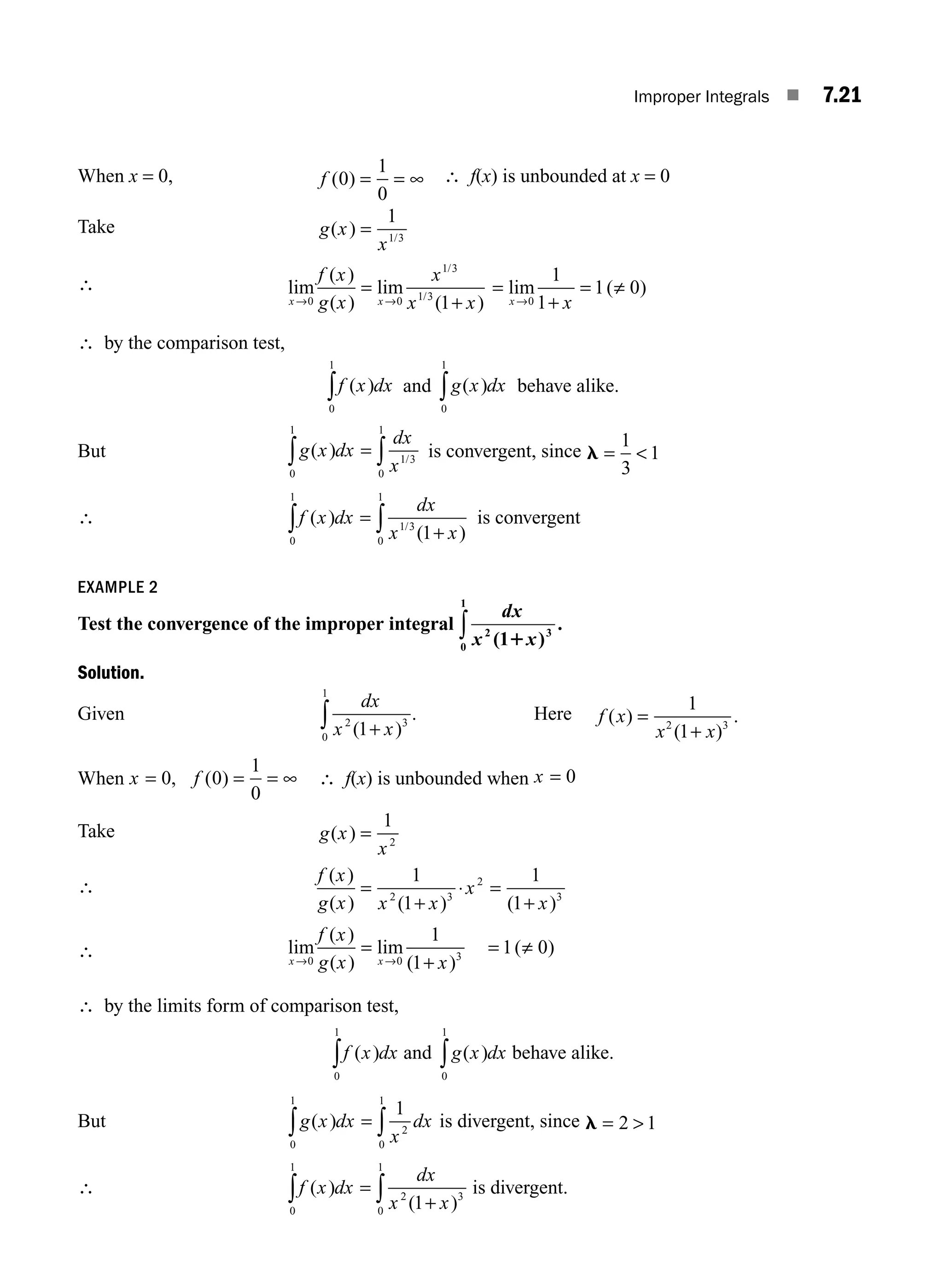 Improper Integrals ■ 7.21
When x = 0, f ( )
0
1
0
= = ∞ ∴ f(x) is unbounded at x = 0
Take g x
x
( ) /
=
1
1 3
∴ lim
( )
( )
lim
( )
/
/
x x
f x
g x
x
x x
→ →
0 0
1 3
1 3
1
=
+
=
+
= ≠
lim ( )
x x
→0
1
1
1 0
∴ by the comparison test,
f x dx
( )
0
1
∫ and g x dx
( )
0
1
∫ behave alike.
But g x dx
dx
x
( ) /
= ∫
∫ 1 3
0
1
0
1
is convergent, since l = 
1
3
1
∴ f x dx
dx
x x
( )
( )
/
0
1
1 3
0
1
1
∫ ∫
=
+
is convergent
EXAMPLE 2
Test the convergence of the improper integral
dx
x x
2 3
0
1
1
( )
.
1
∫
Solution.
Given
dx
x x
2 3
0
1
1
( )
+
∫ . Here f x
x x
( )
( )
.
=
+
1
1
2 3
When x f
= = = ∞
0 0
1
0
, ( ) ∴ f(x) is unbounded when x = 0
Take g x
x
( ) =
1
2
∴
f x
g x x x
x
x
( )
( ) ( ) ( )
=
+
⋅ =
+
1
1
1
1
2 3
2
3
∴ lim
( )
( )
lim
( )
( )
x x
f x
g x x
→0 0 3
1
1
1 0
=
+
= ≠
→
∴ by the limits form of comparison test,
f x dx
( )
0
1
∫ and g x dx
( )
0
1
∫ behave alike.
But g x dx
x
dx
( )
0
1
2
0
1
1
∫ ∫
= is divergent, since l = 
2 1
∴ f x dx
dx
x x
( )
( )
0
1
2 3
0
1
1
∫ ∫
=
+
is divergent.
M07_ENGINEERING_MATHEMATICS-I _CH07_Part A.indd 21 5/12/2016 9:55:18 AM
 
