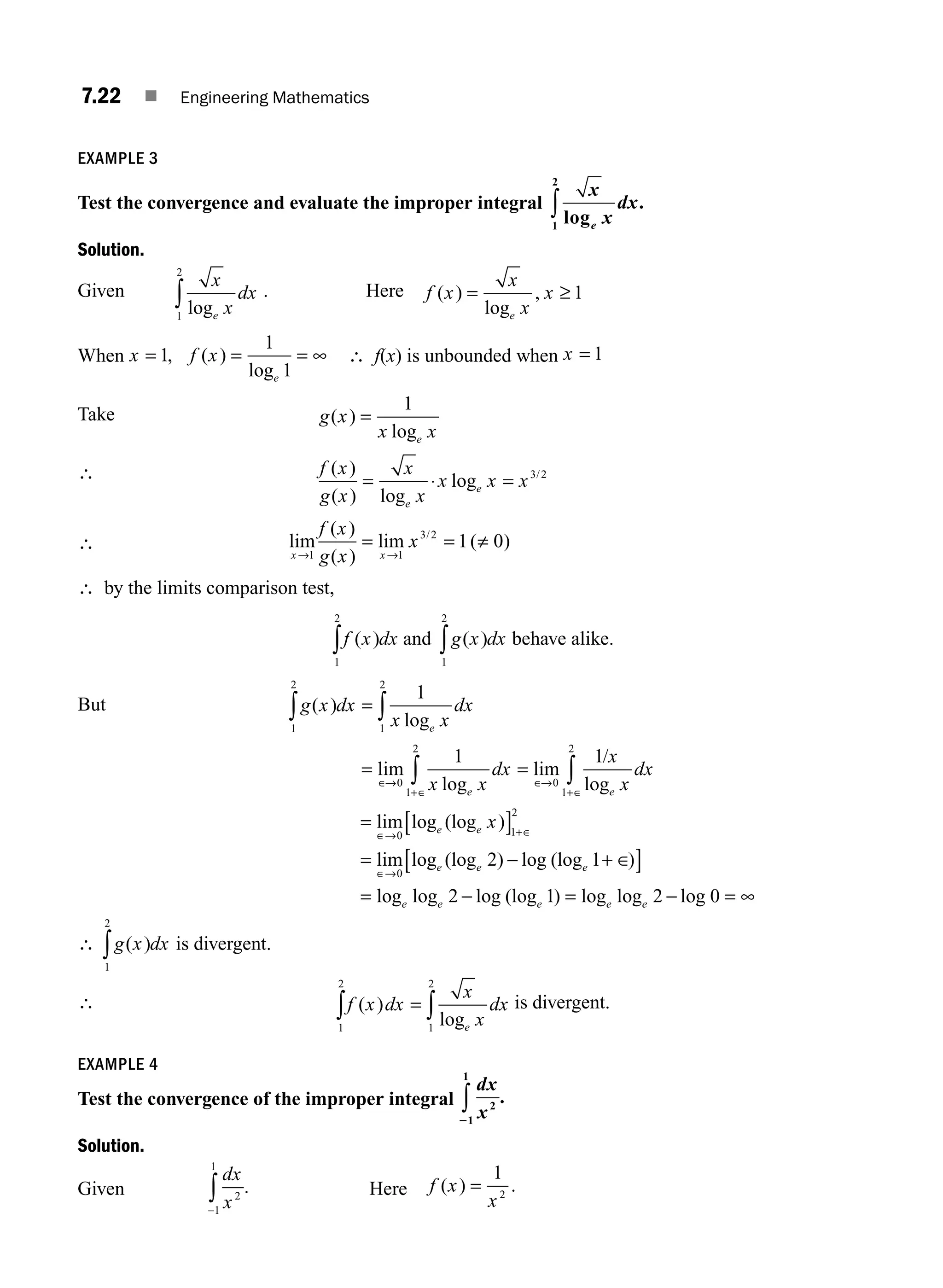 7.22 ■ Engineering Mathematics
EXAMPLE 3
Test the convergence and evaluate the improper integral
x
x
dx
e
log
.
1
2
∫
Solution.
Given
x
x
dx
e
log
1
2
∫ . Here f x
x
x
x
e
( )
log
,
= ≥ 1
When x f x
e
= = = ∞
1
1
1
, ( )
log
∴ f(x) is unbounded when x = 1
Take g x
x x
e
( )
log
=
1
∴ f x
g x
x
x
x x x
e
e
( )
( ) log
log /
= ⋅ = 3 2
∴ lim
( )
( )
lim ( )
/
x x
f x
g x
x
→ →
1 1
3 2
1 0
= = ≠
∴ by the limits comparison test,
f x dx
( )
1
2
∫ and g x dx
( )
1
2
∫ behave alike.
But g x dx
x x
dx
e
( )
log
1
2
1
2
1
∫ ∫
=
= =
∈
+∈
∈
+∈
∫ ∫
lim
log
lim
log
→ →
0
1
2
0
1
2
1 1
x x
dx
x
x
dx
e e
/
= [ ]
= − +
[ ]
=
lim log (log )
lim log (log ) log (log )
∈→ +∈
∈→
∈
0 1
2
0
2 1
e e
e e e
x
l
log log log (log ) log log log
e e e e e
2 1 2 0
− = − = ∞
∴ g x dx
( )
1
2
∫ is divergent.
∴ f x dx
x
x
dx
e
( )
log
1
2
1
2
∫ ∫
= is divergent.
EXAMPLE 4
Test the convergence of the improper integral
dx
x2
1
1
2
∫ .
Solution.
Given
dx
x2
1
1
−
∫ . Here f x
x
( ) .
=
1
2
M07_ENGINEERING_MATHEMATICS-I _CH07_Part A.indd 22 5/12/2016 9:55:25 AM
 