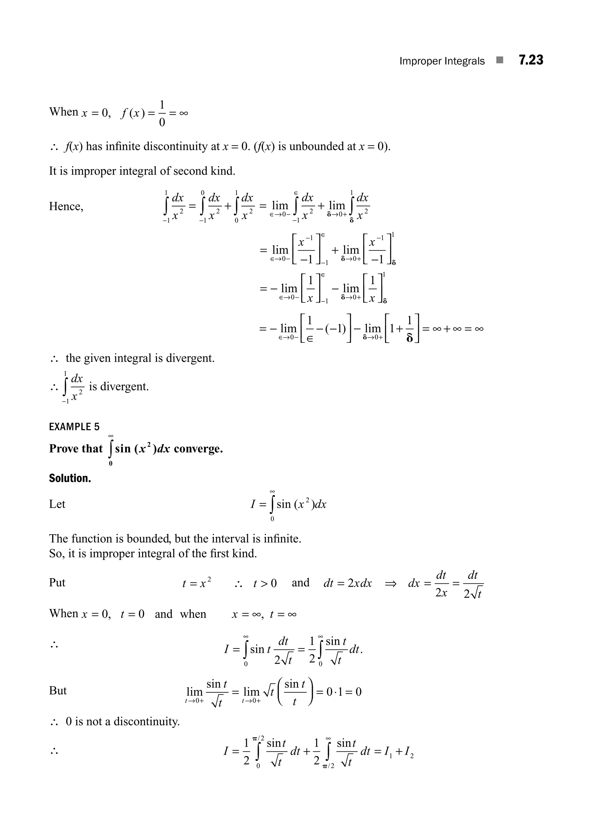 Improper Integrals ■ 7.23
When x f x
= = = ∞
0
1
0
, ( )
∴ f(x) has inﬁnite discontinuity at x = 0. (f(x) is unbounded at x = 0).
It is improper integral of second kind.
Hence,
dx
x
dx
x
dx
x
2
1
1
2
1
0
2
0
1
− −
∫ ∫ ∫
= + = +
∈→ −
−
∈
→ +
∫ ∫
lim lim
0 2
1
0 2
1
dx
x
dx
x
d
d
=
−
⎡
⎣
⎢
⎤
⎦
⎥ +
⎡
⎣
⎢
⎤
⎦
⎥
= −
⎡
⎣
⎢
⎤
∈
−
−
∈
+
−
∈ −
lim lim
lim
→ − →
→
−
0
1
1
0
1 1
0
1 1
1
x x
x
d
d
⎦
⎦
⎥ −
⎡
⎣
⎢
⎤
⎦
⎥
−
∈
+
1
0
1
1
lim
d
d
→ x
= −
∈
− −
⎡
⎣
⎢
⎤
⎦
⎥ − +
⎡
⎣
⎢
⎤
⎦
⎥ = ∞ + ∞ = ∞
∈ − +
lim ( ) lim
→ →
0 0
1
1 1
1
d d
∴ the given integral is divergent.
∴
dx
x2
1
1
−
∫ is divergent.
EXAMPLE 5
Prove that sin ( )
x dx
2
0
∞
∫ converge.
Solution.
Let I x dx
=
∞
∫sin ( )
2
0
The function is bounded, but the interval is inﬁnite.
So, it is improper integral of the ﬁrst kind.
Put t x t
= 2
0
∴  and dt xdx dx
dt
x
dt
t
= = =
2
2 2
⇒
When x t x t
= = = ∞ = ∞
0 0
, ,
and when
∴ I t
dt
t
t
t
dt
= =
∞ ∞
∫ ∫
sin
sin
.
2
1
2
0 0
But lim
sin
lim
sin
t t
t
t
t
t
t
→ + → +
=
⎛
⎝
⎜
⎞
⎠
⎟ = ⋅ =
0 0
0 1 0
∴ 0 is not a discontinuity.
∴ I
t
t
dt
t
t
dt I I
= + = +
∫ ∫
∞
1
2
1
2
0
2
2
1 2
sin sin
/
/
p
p
M07_ENGINEERING_MATHEMATICS-I _CH07_Part A.indd 23 5/12/2016 9:55:30 AM
 