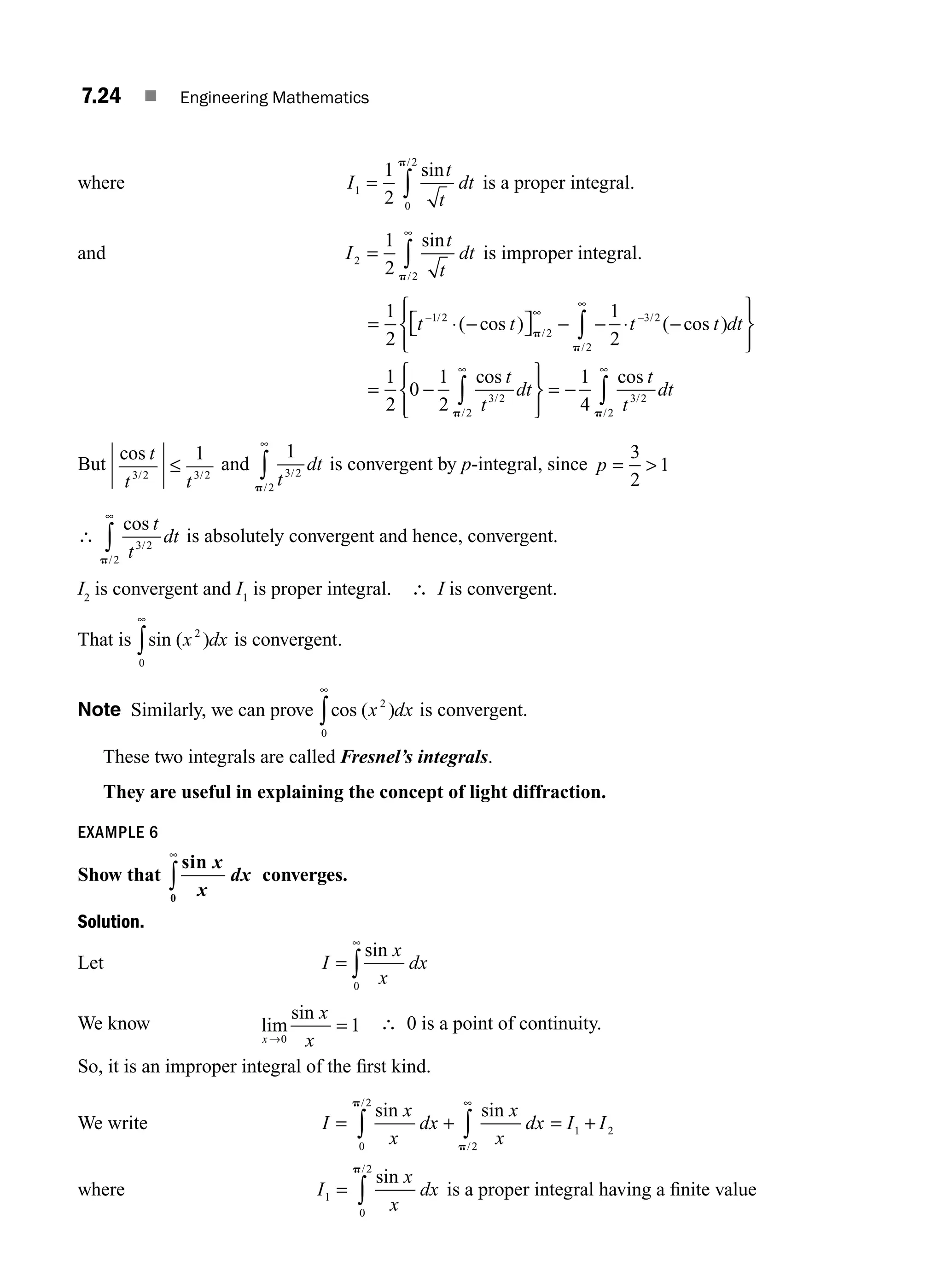 7.24 ■ Engineering Mathematics
where I
t
t
dt
1
0
2
1
2
= ∫
sin
/
p
is a proper integral.
and I
t
t
dt
2
2
1
2
=
∞
∫
sin
/
p
is improper integral.
= ⋅ −
⎡
⎣ ⎤
⎦ − − ⋅ −
⎧
⎨
⎪
⎩
⎪
⎫
⎬
⎪
⎭
⎪
− ∞ −
∞
∫
1
2
1
2
1 2
2
3 2
2
t t t t dt
/
/
/
/
( cos ) ( cos )
p
p
=
= −
⎧
⎨
⎪
⎩
⎪
⎫
⎬
⎪
⎭
⎪
= −
∞ ∞
∫ ∫
1
2
0
1
2
1
4
3 2
2
3 2
2
cos cos
/
/
/
/
t
t
dt
t
t
dt
p p
But
cos
/ /
t
t t
3 2 3 2
1
≤ and
1
3 2
2 t
dt
/
/
p
∞
∫ is convergent by p-integral, since p = 
3
2
1
∴
cos
/
/
t
t
dt
3 2
2
p
∞
∫ is absolutely convergent and hence, convergent.
I2
is convergent and I1
is proper integral. ∴ I is convergent.
That is sin ( )
x dx
2
0
∞
∫ is convergent.
Note Similarly, we can prove cos ( )
x dx
2
0
∞
∫ is convergent.
These two integrals are called Fresnel’s integrals.
They are useful in explaining the concept of light diffraction.
EXAMPLE 6
Show that
sin x
x
dx
0
∞
∫ converges.
Solution.
Let I
x
x
dx
=
∞
∫
sin
0
We know lim
sin
x
x
x
→0
1
= ∴ 0 is a point of continuity.
So, it is an improper integral of the ﬁrst kind.
We write I
x
x
dx
x
x
dx I I
= + = +
∫ ∫
∞
sin sin
/
/
0
2
2
1 2
p
p
where I
x
x
dx
1
0
2
= ∫
sin
/
p
is a proper integral having a ﬁnite value
M07_ENGINEERING_MATHEMATICS-I _CH07_Part A.indd 24 5/12/2016 9:55:35 AM
 