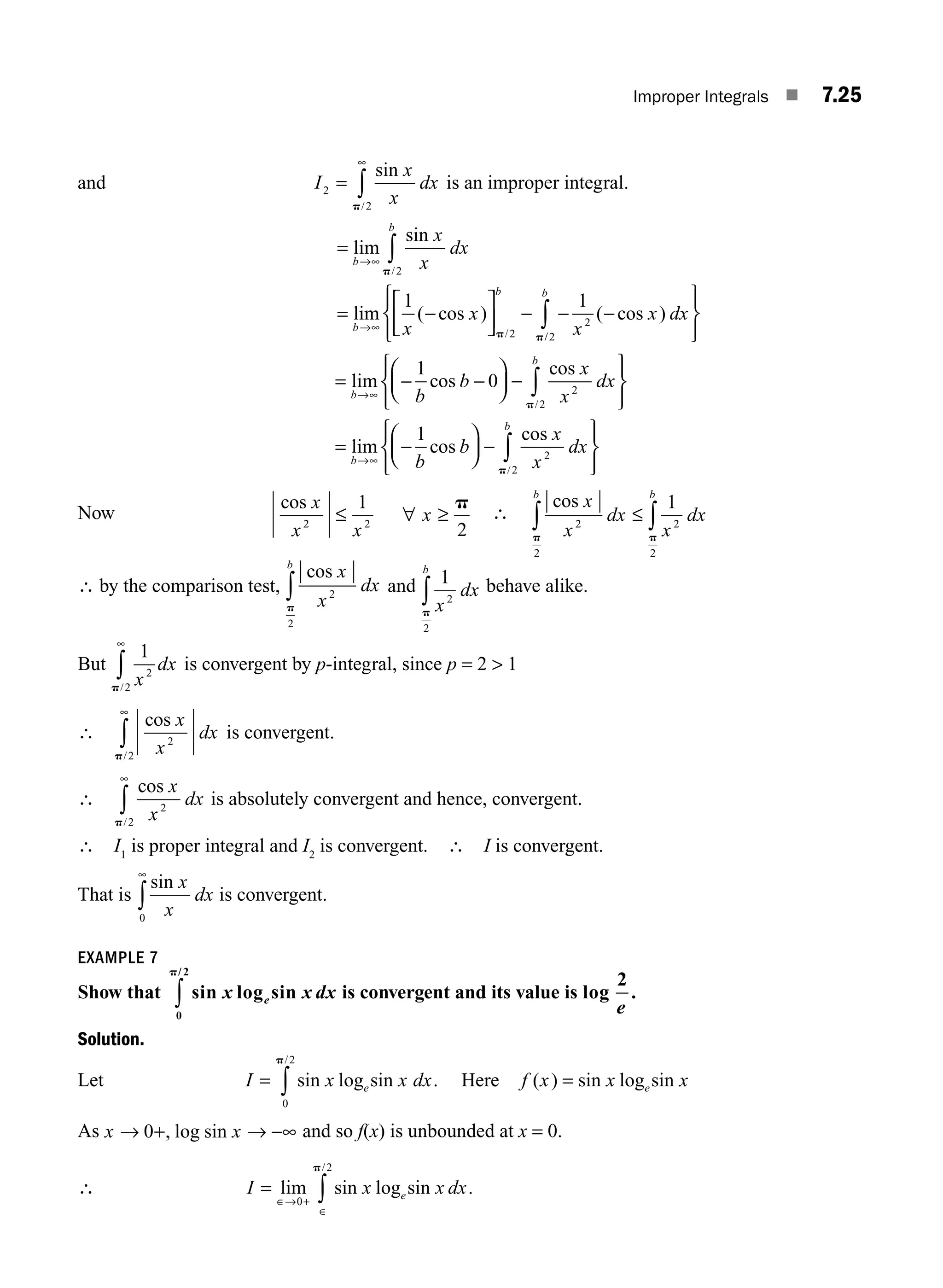 Improper Integrals ■ 7.25
and I
x
x
dx
2
2
=
∞
∫
sin
/
p
is an improper integral.
=
= −
⎡
⎣
⎢
⎤
⎦
⎥ − − −
∞
∞
∫
lim
sin
lim ( cos ) ( cos )
/
/
b
b
b
b
x
x
dx
x
x
x
x
→
→
p
p p
2
2
2
1 1
/
/2
b
dx
∫
⎧
⎨
⎪
⎩
⎪
⎫
⎬
⎪
⎭
⎪
/
lim cos
cos
2
2
1
0
b
b
b
b
x
x
dx
∫
= − −
⎛
⎝
⎜
⎞
⎠
⎟ −
⎧
⎨
⎪
⎩
⎪
∞
→
p
⎫
⎫
⎬
⎪
⎭
⎪
= −
⎛
⎝
⎜
⎞
⎠
⎟ −
⎧
⎨
⎪
⎩
⎪
⎫
⎬
⎪
⎭
⎪
∞ ∫
lim cos
cos
/
b
b
b
b
x
x
dx
→
1
2
2
p
Now
cos x
x x
x
2 2
1
2
≤ ∀ ≥
p
∴
cos x
x
dx
x
dx
b b
2
2
2
2
1
p p
∫ ∫
≤
∴ by the comparison test,
cos x
x
dx
b
2
2
p
∫ and 1
2
2
x
dx
b
p
∫ behave alike.
But
1
2
2 x
dx
p/
∞
∫ is convergent by p-integral, since p = 2  1
∴
cos
/
x
x
dx
2
2
p
∞
∫ is convergent.
∴
cos
/
x
x
dx
2
2
p
∞
∫ is absolutely convergent and hence, convergent.
∴ I1
is proper integral and I2
is convergent. ∴ I is convergent.
That is
sin x
x
dx
0
∞
∫ is convergent.
EXAMPLE 7
Show that sin log sin
/
x x dx
e
0
2
p
∫ is convergent and its value is log
2
e
.
Solution.
Let I x x dx
e
= ∫ sin log sin .
/
0
2
p
Here f x x x
e
( ) sin log sin
=
As x x
→ + →
0 , log sin −∞ and so f(x) is unbounded at x = 0.
∴ I x x dx
e
=
∈→ +
∈
∫
lim sin log sin .
/
0
2
p
M07_ENGINEERING_MATHEMATICS-I _CH07_Part A.indd 25 5/12/2016 9:55:42 AM
 