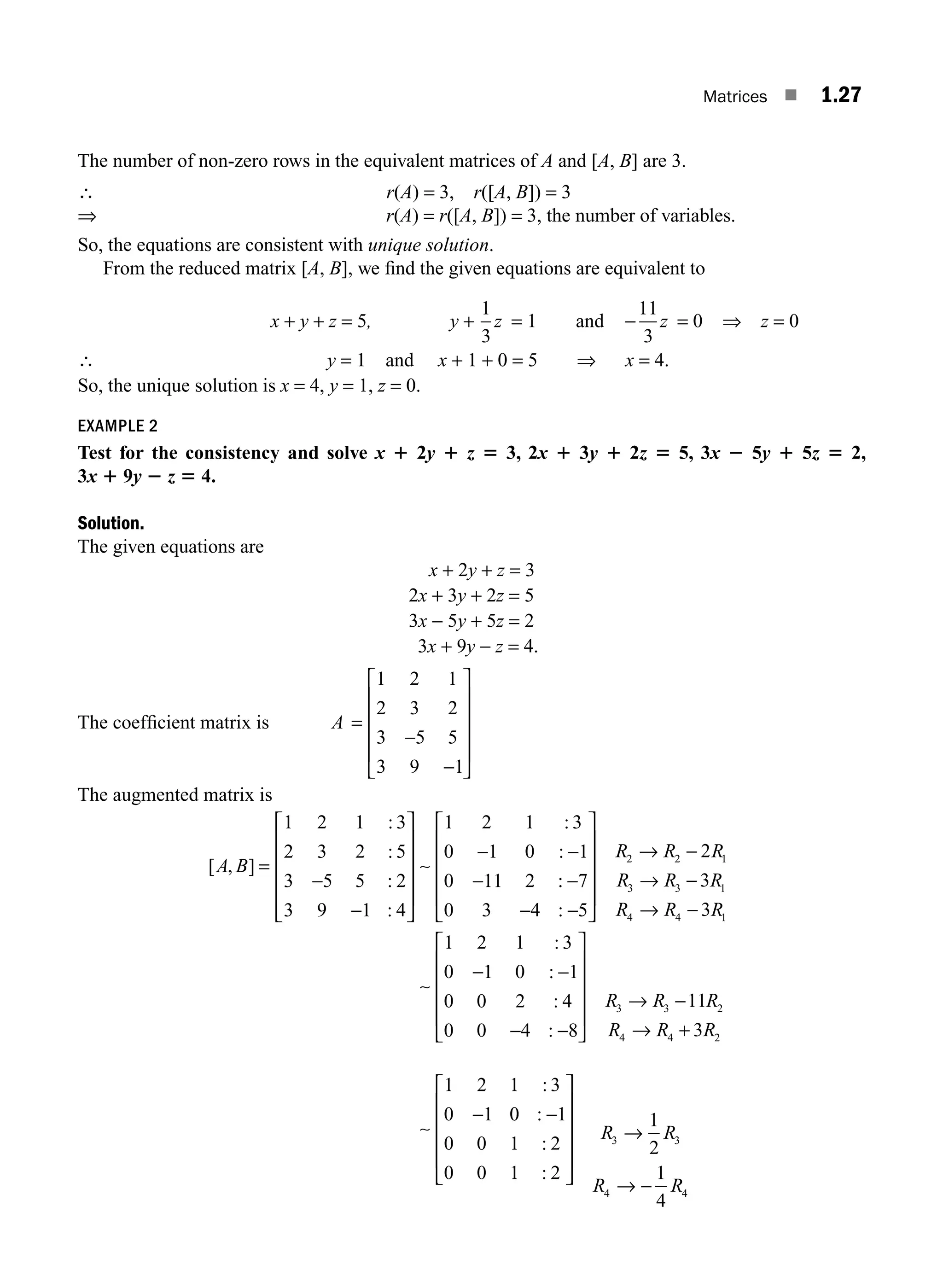 Matrices ■ 1.27
The number of non-zero rows in the equivalent matrices of A and [A, B] are 3.
∴ r(A) = 3, r([A, B]) = 3
⇒ r(A) = r([A, B]) = 3, the number of variables.
So, the equations are consistent with unique solution.
From the reduced matrix [A, B], we ﬁnd the given equations are equivalent to
x + y + z = 5, y +
1
3
z = 1 and −
11
3
z = 0 ⇒ z = 0
∴ y = 1 and x + 1 + 0 = 5 ⇒ x = 4.
So, the unique solution is x = 4, y = 1, z = 0.
EXAMPLE 2
Test for the consistency and solve x 1 2y 1 z 5 3, 2x 1 3y 1 2z 5 5, 3x 2 5y 1 5z 5 2,
3x 1 9y 2 z 5 4.
Solution.
The given equations are
x + 2y + z = 3
2x + 3y + 2z = 5
3x − 5y + 5z = 2
3x + 9y − z = 4.
The coefﬁcient matrix is A =
−
−
⎡
⎣
⎢
⎢
⎢
⎢
⎤
⎦
⎥
⎥
⎥
⎥
1 2 1
2 3 2
3 5 5
3 9 1
The augmented matrix is
[ , ]
:
:
:
:
:
:
A B = ∼
1 2 1 3
2 3 2 5
3 5 5 2
3 9 1 4
1 2 1 3
0 1 0 1
0 11 2
−
−
⎡
⎣
⎢
⎢
⎢
⎢
⎤
⎦
⎥
⎥
⎥
⎥
− −
− :
:
:
:
−
− −
⎡
⎣
⎢
⎢
⎢
⎢
⎤
⎦
⎥
⎥
⎥
⎥
→ −
→ −
→ −
−
7
0 3 4 5
2
3
3
1 2 1 3
0
2 2 1
3 3 1
4 4 1
R R R
R R R
R R R
∼
1
1 0 1
0 0 2 4
0 0 4 8
11
3
1 2 1 3
0 1
3 3 2
4 4 2
:
:
:
:
−
− −
⎡
⎣
⎢
⎢
⎢
⎢
⎤
⎦
⎥
⎥
⎥
⎥
→ −
→ +
−
R R R
R R R
∼
0
0 1
0 0 1 2
0 0 1 2
1
2
1
4
3 3
4 4
:
:
:
−
⎡
⎣
⎢
⎢
⎢
⎢
⎤
⎦
⎥
⎥
⎥
⎥
→
→ −
R R
R R
M01_ENGINEERING_MATHEMATICS-I _CH01_Part A.indd 27 5/30/2016 4:35:28 PM
 