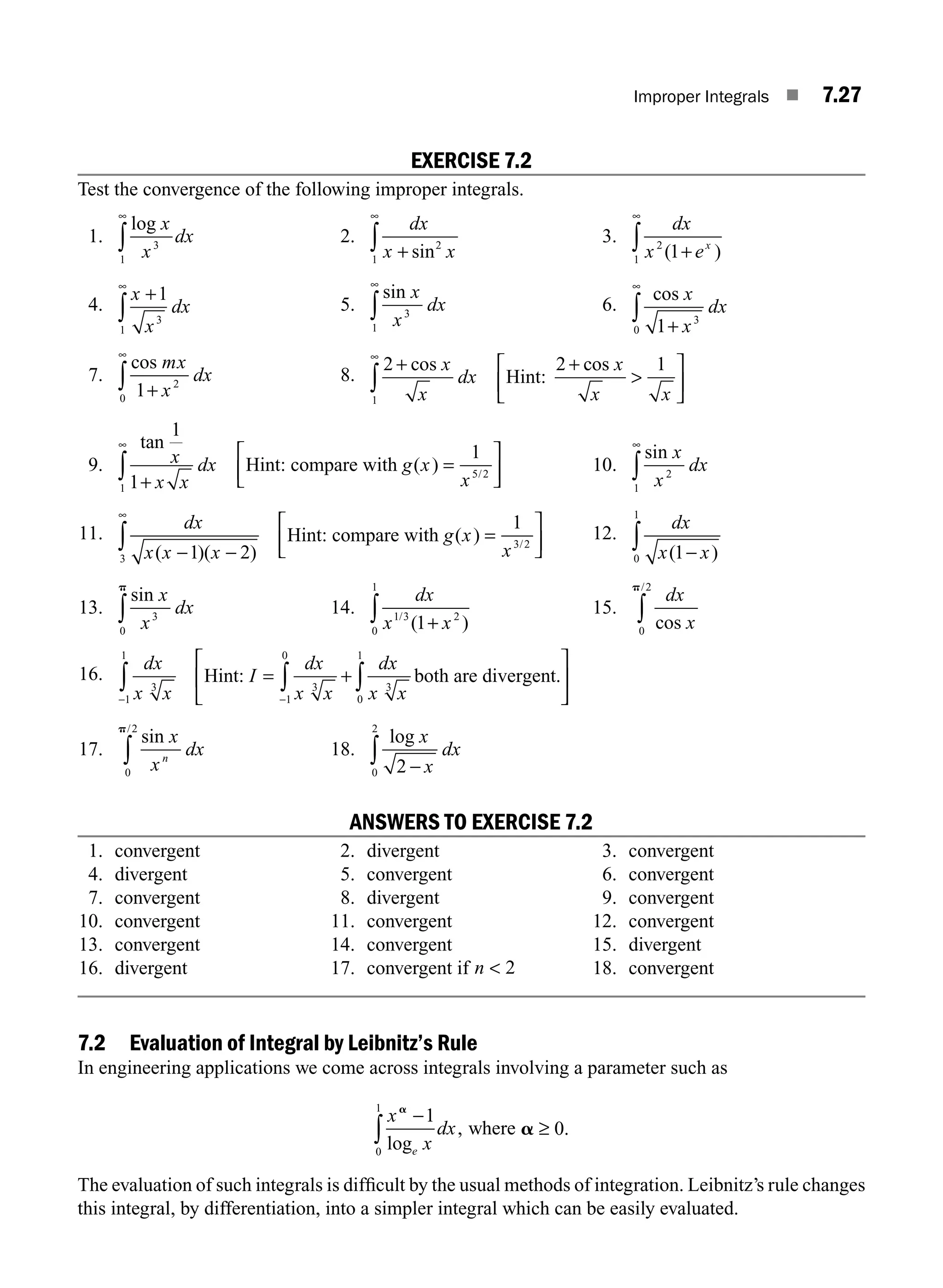 Improper Integrals ■ 7.27
EXERCISE 7.2
Test the convergence of the following improper integrals.
1.
log x
x
dx
3
1
∞
∫ 2.
dx
x x
+
∞
∫ sin2
1
3.
dx
x ex
2
1 1
( )
+
∞
∫
4.
x
x
dx
+
∞
∫
1
3
1
5.
sin x
x
dx
3
1
∞
∫ 6.
cos x
x
dx
1 3
0 +
∞
∫
7.
cos mx
x
dx
1 2
0 +
∞
∫ 8.
2 2 1
1
+ +

⎡
⎣
⎢
⎤
⎦
⎥
∞
∫
cos cos
x
x
dx
x
x x
Hint:
9.
tan
( ) /
1
1
1
1
5 2
x
x x
dx g x
x
+
=
⎡
⎣
⎢
⎤
⎦
⎥
∞
∫ Hint: compare with 10.
sin x
x
dx
2
1
∞
∫
11.
dx
x x x
g x
x
( )( )
( ) /
− −
=
⎡
⎣
⎢
⎤
⎦
⎥
∞
∫ 1 2
1
3
3 2
Hint: compare with 12.
dx
x x
( )
1
0
1
−
∫
13.
sin x
x
dx
3
0
p
∫ 14.
dx
x x
1 3 2
0
1
1
/
( )
+
∫ 15.
dx
x
cos
/
0
2
p
∫
16.
dx
x x
I
dx
x x
dx
x x
3
1
1
3
1
0
3
0
1
− −
∫ ∫ ∫
= +
⎡
⎣
⎢
⎤
Hint: both are divergent.
⎦
⎦
⎥
17.
sin
/
x
x
dx
n
0
2
p
∫ 18.
log x
x
dx
2
0
2
−
∫
ANSWERS TO EXERCISE 7.2
1. convergent 2. divergent 3. convergent
4. divergent 5. convergent 6. convergent
7. convergent 8. divergent 9. convergent
10. convergent 11. convergent 12. convergent
13. convergent 14. convergent 15. divergent
16. divergent 17. convergent if n  2 18. convergent
7.2 Evaluation of Integral by Leibnitz’s Rule
In engineering applications we come across integrals involving a parameter such as
x
x
dx
e
a
−
∫
1
0
1
log
, where a ≥ 0.
The evaluation of such integrals is difﬁcult by the usual methods of integration. Leibnitz’s rule changes
this integral, by differentiation, into a simpler integral which can be easily evaluated.
M07_ENGINEERING_MATHEMATICS-I _CH07_Part A.indd 27 5/20/2016 11:19:38 AM
 