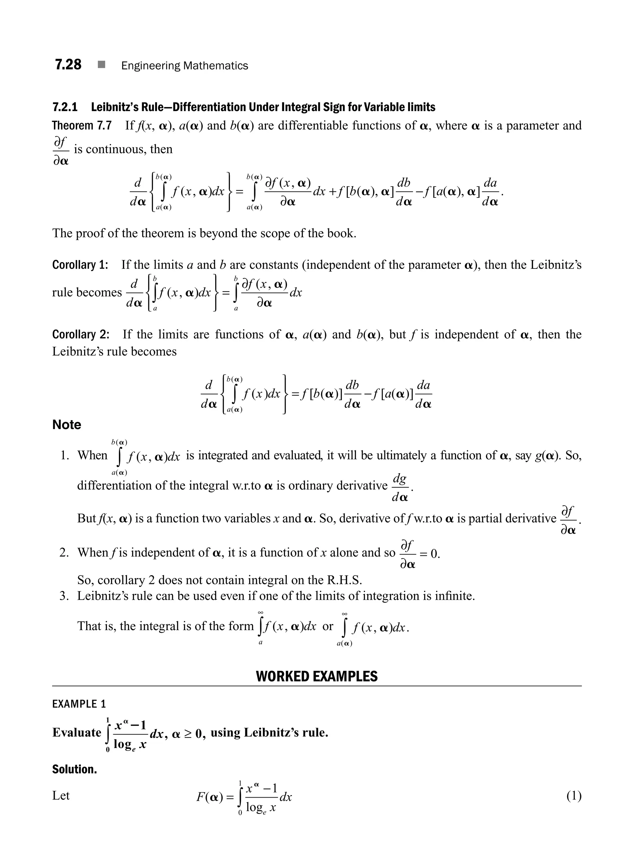 7.28 ■ Engineering Mathematics
7.2.1 Leibnitz’s Rule—Differentiation Under Integral Sign for Variable limits
Theorem 7.7 If f(x, a), a(a) and b(a) are differentiable functions of a, where a is a parameter and
∂
∂
f
a
is continuous, then
d
d
f x dx
f x
dx f b
a
b
a
b
a
a
a
a
a
a
a
a
a
( , )
( , )
[ ( )
( )
( )
( )
( )
∫ ∫
⎧
⎨
⎪
⎩
⎪
⎫
⎬
⎪
⎭
⎪
=
∂
+
∂
,
, ] [ ( ), ] .
a
a
a a
a
db
d
f a
da
d
−
The proof of the theorem is beyond the scope of the book.
Corollary 1: If the limits a and b are constants (independent of the parameter a), then the Leibnitz’s
rule becomes
d
d
f x dx
f x
dx
a
b
a
b
a
a
a
a
( , )
( , )
∫ ∫
⎧
⎨
⎪
⎩
⎪
⎫
⎬
⎪
⎭
⎪
=
∂
∂
Corollary 2: If the limits are functions of a, a(a) and b(a), but f is independent of a, then the
Leibnitz’s rule becomes
d
d
f x dx f b
db
d
f a
da
d
a
b
a
a
a
a
a
a
a
( ) [ ( )] [ ( )]
( )
( )
∫
⎧
⎨
⎪
⎩
⎪
⎫
⎬
⎪
⎭
⎪
= −
Note
1. When f x dx
a
b
( , )
( )
( )
a
a
a
∫ is integrated and evaluated, it will be ultimately a function of a, say g(a). So,
differentiation of the integral w.r.to a is ordinary derivative
dg
da
.
But f(x, a) is a function two variables x and a. So, derivative of f w.r.to a is partial derivative
∂
∂
f
a
.
2. When f is independent of a, it is a function of x alone and so
∂
∂
=
f
a
0.
So, corollary 2 does not contain integral on the R.H.S.
3. Leibnitz’s rule can be used even if one of the limits of integration is inﬁnite.
That is, the integral is of the form f x dx
a
( , )
a
∞
∫ or f x dx
a
( , ) .
( )
a
a
∞
∫
WORKED EXAMPLES
EXAMPLE 1
Evaluate
x
x
dx
e
a
2
a
1
0
0
1
log
, ,
≥
∫ using Leibnitz’s rule.
Solution.
Let F
x
x
dx
e
( )
log
a
a
=
−
∫
1
0
1
(1)
M07_ENGINEERING_MATHEMATICS-I _CH07_Part A.indd 28 5/20/2016 11:19:45 AM
 